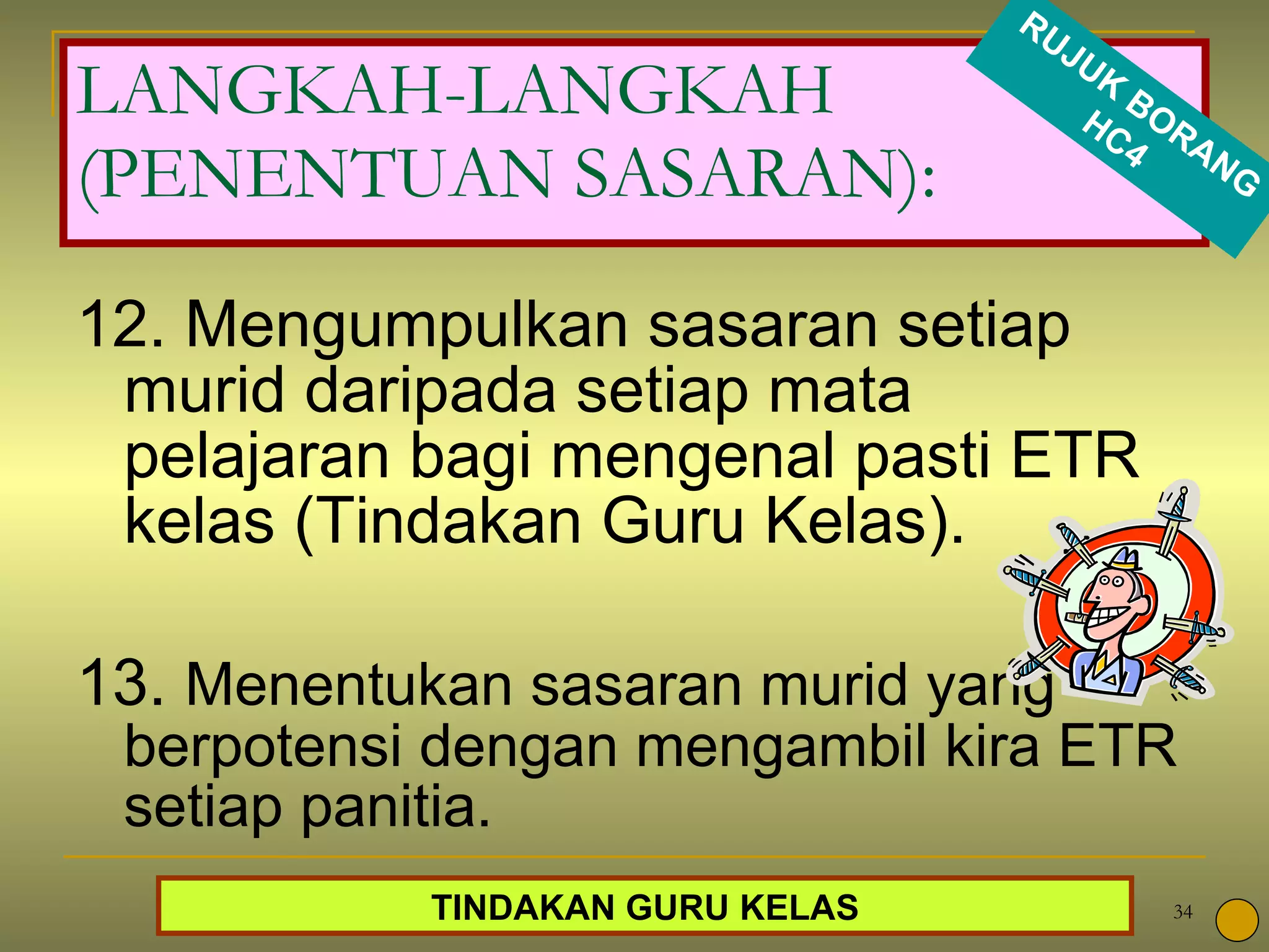 12. Mengumpulkan sasaran setiap murid daripada setiap mata pelajaran bagi mengenal pasti ETR kelas (Tindakan Guru Kelas). 13.  Menentukan sasaran murid yang berpotensi dengan mengambil kira ETR setiap panitia. LANGKAH-LANGKAH (PENENTUAN SASARAN): TINDAKAN GURU KELAS RUJUK BORANG HC4 