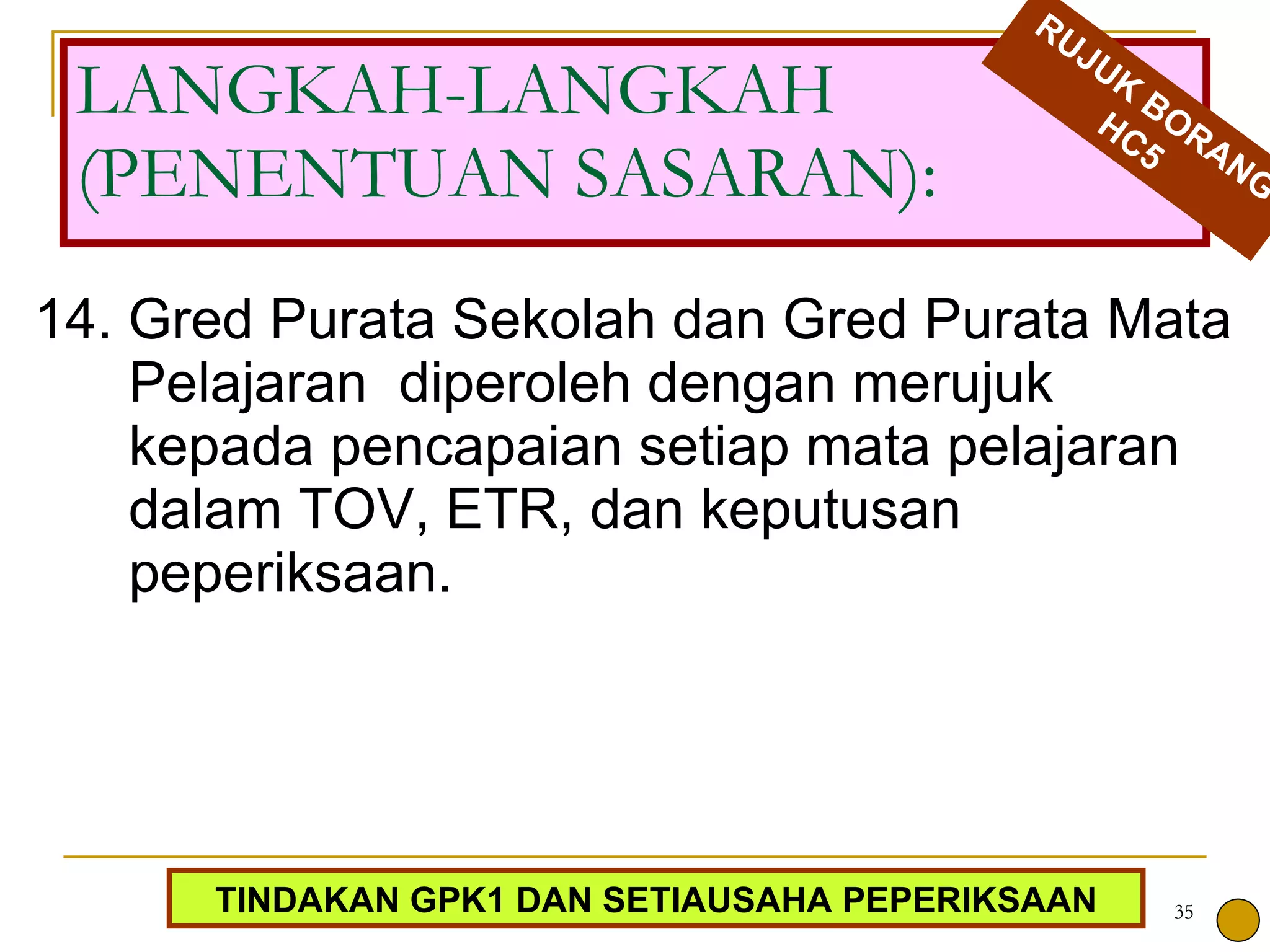 14. Gred Purata Sekolah dan Gred Purata Mata Pelajaran  diperoleh dengan merujuk kepada pencapaian setiap mata pelajaran dalam TOV, ETR, dan keputusan peperiksaan.  LANGKAH-LANGKAH (PENENTUAN SASARAN): RUJUK BORANG HC5 TINDAKAN GPK1 DAN SETIAUSAHA PEPERIKSAAN 