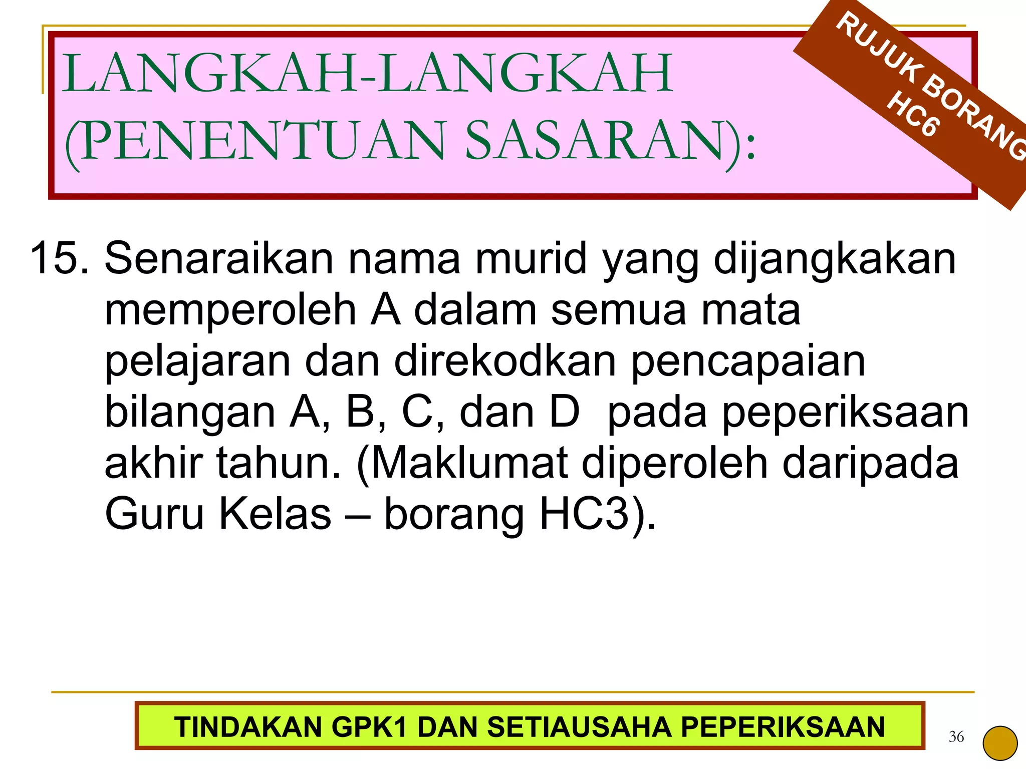 15. Senaraikan nama murid yang dijangkakan memperoleh A dalam semua mata pelajaran dan direkodkan pencapaian bilangan A, B, C, dan D  pada peperiksaan akhir tahun. (Maklumat diperoleh daripada Guru Kelas – borang HC3). LANGKAH-LANGKAH (PENENTUAN SASARAN): RUJUK BORANG HC6 TINDAKAN GPK1 DAN SETIAUSAHA PEPERIKSAAN 