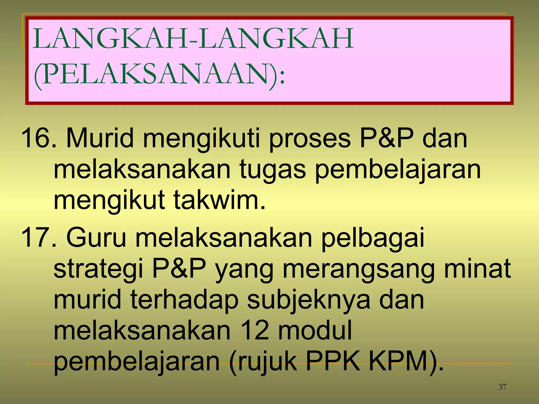 16. Murid mengikuti proses P&P dan melaksanakan tugas pembelajaran mengikut takwim. 17. Guru melaksanakan pelbagai strategi P&P yang merangsang minat murid terhadap subjeknya dan melaksanakan 12 modul pembelajaran (rujuk PPK KPM). LANGKAH-LANGKAH (PELAKSANAAN): 