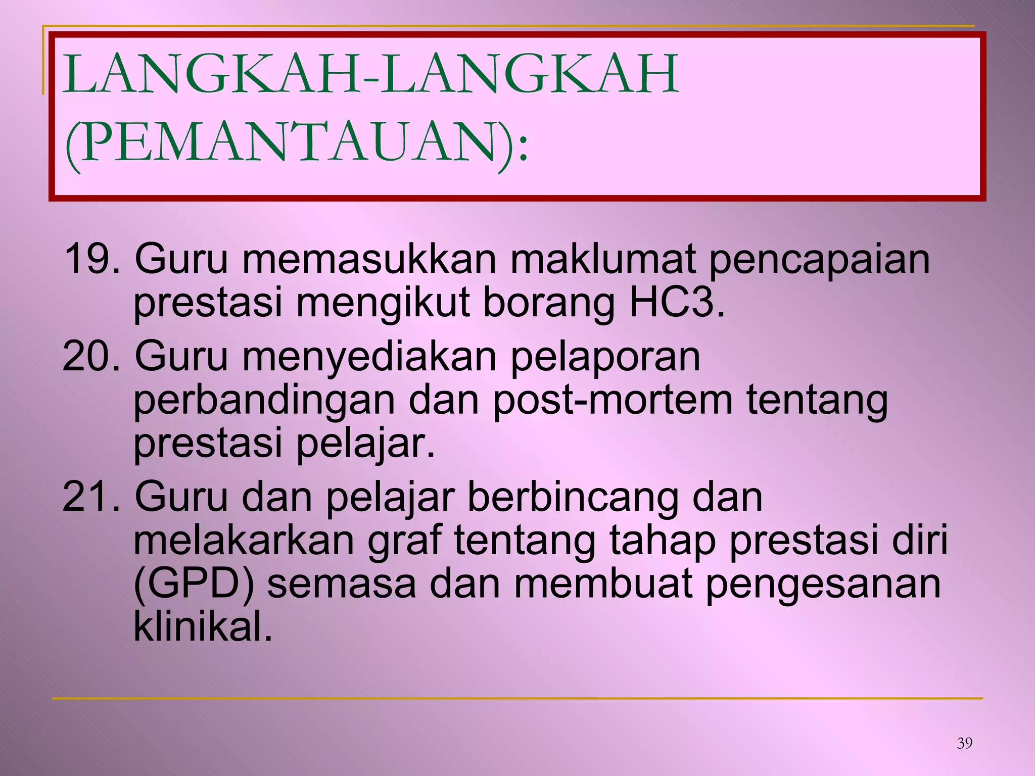 19. Guru memasukkan maklumat pencapaian prestasi mengikut borang HC3. 20. Guru menyediakan pelaporan perbandingan dan post-mortem tentang prestasi pelajar. 21. Guru dan pelajar berbincang dan melakarkan graf tentang tahap prestasi diri (GPD) semasa dan membuat pengesanan klinikal. LANGKAH-LANGKAH (PEMANTAUAN): 