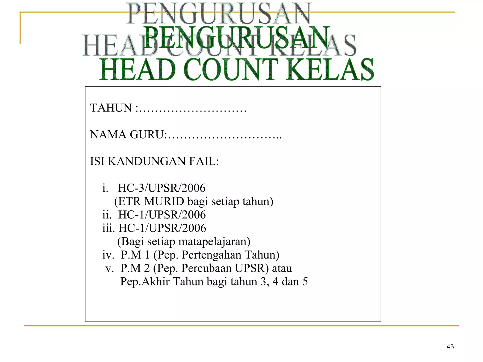 PENGURUSAN HEAD COUNT KELAS TAHUN :……………………… NAMA GURU:……………………….. ISI KANDUNGAN FAIL: i.  HC-3/UPSR/2006 (ETR MURID bagi setiap tahun) ii.  HC-1/UPSR/2006 iii. HC-1/UPSR/2006 (Bagi setiap matapelajaran) iv.  P.M 1 (Pep. Pertengahan Tahun) v.  P.M 2 (Pep. Percubaan UPSR) atau Pep.Akhir Tahun bagi tahun 3, 4 dan 5 