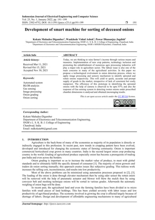 Indonesian Journal of Electrical Engineering and Computer Science
Vol. 25, No. 1, January 2022, pp. 191~199
ISSN: 2502-4752, DOI: 10.11591/ijeecs.v25.i1.pp191-199  191
Journal homepage: http://ijeecs.iaescore.com
Development of smart machine for sorting of deceased onions
Kokate Mahadeo Digamber1
, Wankhede Vishal Ashok2
, Pawar Dhananjay Jagdish1
1
Department of Electronics and Telecommunication Engineering, SNJB’s L. S. K. B. J. College of Engineering, Chandwad, India
2
Department of Electronics and Telecommunication Engineering, SNJB’s SHHJB Polytechnic, Chandwad, India
Article Info ABSTRACT
Article history:
Received Mar 11, 2021
Revised Oct 15, 2021
Accepted Nov 30, 2021
Today, we are thinking to raise farmer’s income through various means and
measures. Implementation of new crop patterns, technology inclusion and
promoting the eshtablishment of numerous agro processing industries will
play a major role in agriculture sector. The labour issue is also one of the
main concerns in many of the agricultural activities. In this paper we
propose a technological evolvement in onion detection process, where we
apply image processing and sensory mechanism to identify sprouted and
rotten onions respectively. This will yield to quick, accurate and prompt
supply of goods to the market, irrespective of lack of consistent but costly
manpower. The efficiency of this prototype in identifying the sprouted
onions with the help of camera is observed to be upto 87% and also the
response of Gas sensing system in detecting rooten onions under prescribed
chamber dimensions is analysed and obtained encouraging results.
Keywords:
Automated system
BLOB analysis
Gas sensing
Image processing
Onion grading
Onion sorting This is an open access article under the CC BY-SA license.
Corresponding Author:
Kokate Mahadeo Digamber
Department of Electronics and Telecommunication Engineering,
SNJB’s L. S. K. B. J. College of Engineering
Chandwad, India
Email: mdkokate66@gmail.com
1. INTRODUCTION
Agriculture is the back-bone of many of the economies as majority of its population is directly or
indirectly engaged in this profession. In recent past, new trends in cropping pattern have been evolved,
developed and introduced for changing the economic status of farming community. Onion is important
commercial horticultural crop grown in many countries. India is the second largest onion crop producing
country in the world. Grading of agricultural produce especially onion has become a prerequisite of trading
pan India and even across the borders.
Onion grading is important so as to increase the market value of produce, to meet with global
standards and to ultimately fulfill the specific demand of consumer [1]. The majority of onion growers and
traders do onion sorting manually; this approach creates issues like subjective grading. This tedious work
increases the selling cost, inconsistencies, and results into low productivity.
Most of the above problems can be minimized using automation processes proposed in [2], [3].
The loading of the onion is done through elevator mechanism then by using odor sensor the rotten onion
will be removed with the help of pneumatic actuator and blower will blow the mulch then by using
conveyor belt and meshing technique onions will be sorted in various grades. Afterwards the automatic
weighing of onion bags will be done.
In recent past, the agricultural land and even the farming families have been divided in to micro
families with small pieces of land holdings. This has been yielded severely with labor issues and low
productivity of agri-based produce. The economy involved in growing the crop is affected largely because of
shortage of labors. Design and development of affordable engineering mechanisms to many of agricultural
 