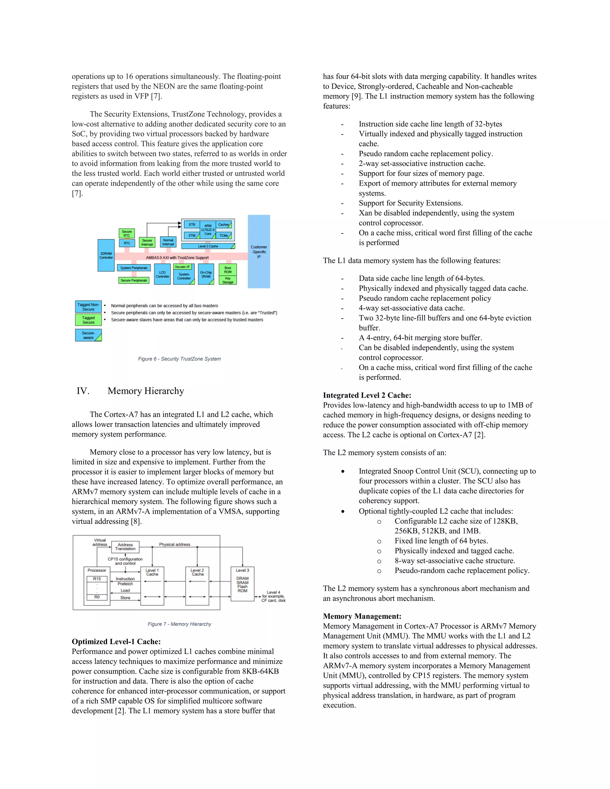 operations up to 16 operations simultaneously. The floating-point
registers that used by the NEON are the same floating-point
registers as used in VFP [7].
The Security Extensions, TrustZone Technology, provides a
low-cost alternative to adding another dedicated security core to an
SoC, by providing two virtual processors backed by hardware
based access control. This feature gives the application core
abilities to switch between two states, referred to as worlds in order
to avoid information from leaking from the more trusted world to
the less trusted world. Each world either trusted or untrusted world
can operate independently of the other while using the same core
[7].
Figure 6 - Security TrustZone System
IV. Memory Hierarchy
The Cortex-A7 has an integrated L1 and L2 cache, which
allows lower transaction latencies and ultimately improved
memory system performance.
Memory close to a processor has very low latency, but is
limited in size and expensive to implement. Further from the
processor it is easier to implement larger blocks of memory but
these have increased latency. To optimize overall performance, an
ARMv7 memory system can include multiple levels of cache in a
hierarchical memory system. The following figure shows such a
system, in an ARMv7-A implementation of a VMSA, supporting
virtual addressing [8].
Figure 7 - Memory Hierarchy
Optimized Level-1 Cache:
Performance and power optimized L1 caches combine minimal
access latency techniques to maximize performance and minimize
power consumption. Cache size is configurable from 8KB-64KB
for instruction and data. There is also the option of cache
coherence for enhanced inter-processor communication, or support
of a rich SMP capable OS for simplified multicore software
development [2]. The L1 memory system has a store buffer that
has four 64-bit slots with data merging capability. It handles writes
to Device, Strongly-ordered, Cacheable and Non-cacheable
memory [9]. The L1 instruction memory system has the following
features:
- Instruction side cache line length of 32-bytes
- Virtually indexed and physically tagged instruction
cache.
- Pseudo random cache replacement policy.
- 2-way set-associative instruction cache.
- Support for four sizes of memory page.
- Export of memory attributes for external memory
systems.
- Support for Security Extensions.
- Xan be disabled independently, using the system
control coprocessor.
- On a cache miss, critical word first filling of the cache
is performed
The L1 data memory system has the following features:
- Data side cache line length of 64-bytes.
- Physically indexed and physically tagged data cache.
- Pseudo random cache replacement policy
- 4-way set-associative data cache.
- Two 32-byte line-fill buffers and one 64-byte eviction
buffer.
- A 4-entry, 64-bit merging store buffer.
- Can be disabled independently, using the system
control coprocessor.
- On a cache miss, critical word first filling of the cache
is performed.
Integrated Level 2 Cache:
Provides low-latency and high-bandwidth access to up to 1MB of
cached memory in high-frequency designs, or designs needing to
reduce the power consumption associated with off-chip memory
access. The L2 cache is optional on Cortex-A7 [2].
The L2 memory system consists of an:
 Integrated Snoop Control Unit (SCU), connecting up to
four processors within a cluster. The SCU also has
duplicate copies of the L1 data cache directories for
coherency support.
 Optional tightly-coupled L2 cache that includes:
o Configurable L2 cache size of 128KB,
256KB, 512KB, and 1MB.
o Fixed line length of 64 bytes.
o Physically indexed and tagged cache.
o 8-way set-associative cache structure.
o Pseudo-random cache replacement policy.
The L2 memory system has a synchronous abort mechanism and
an asynchronous abort mechanism.
Memory Management:
Memory Management in Cortex-A7 Processor is ARMv7 Memory
Management Unit (MMU). The MMU works with the L1 and L2
memory system to translate virtual addresses to physical addresses.
It also controls accesses to and from external memory. The
ARMv7-A memory system incorporates a Memory Management
Unit (MMU), controlled by CP15 registers. The memory system
supports virtual addressing, with the MMU performing virtual to
physical address translation, in hardware, as part of program
execution.
 