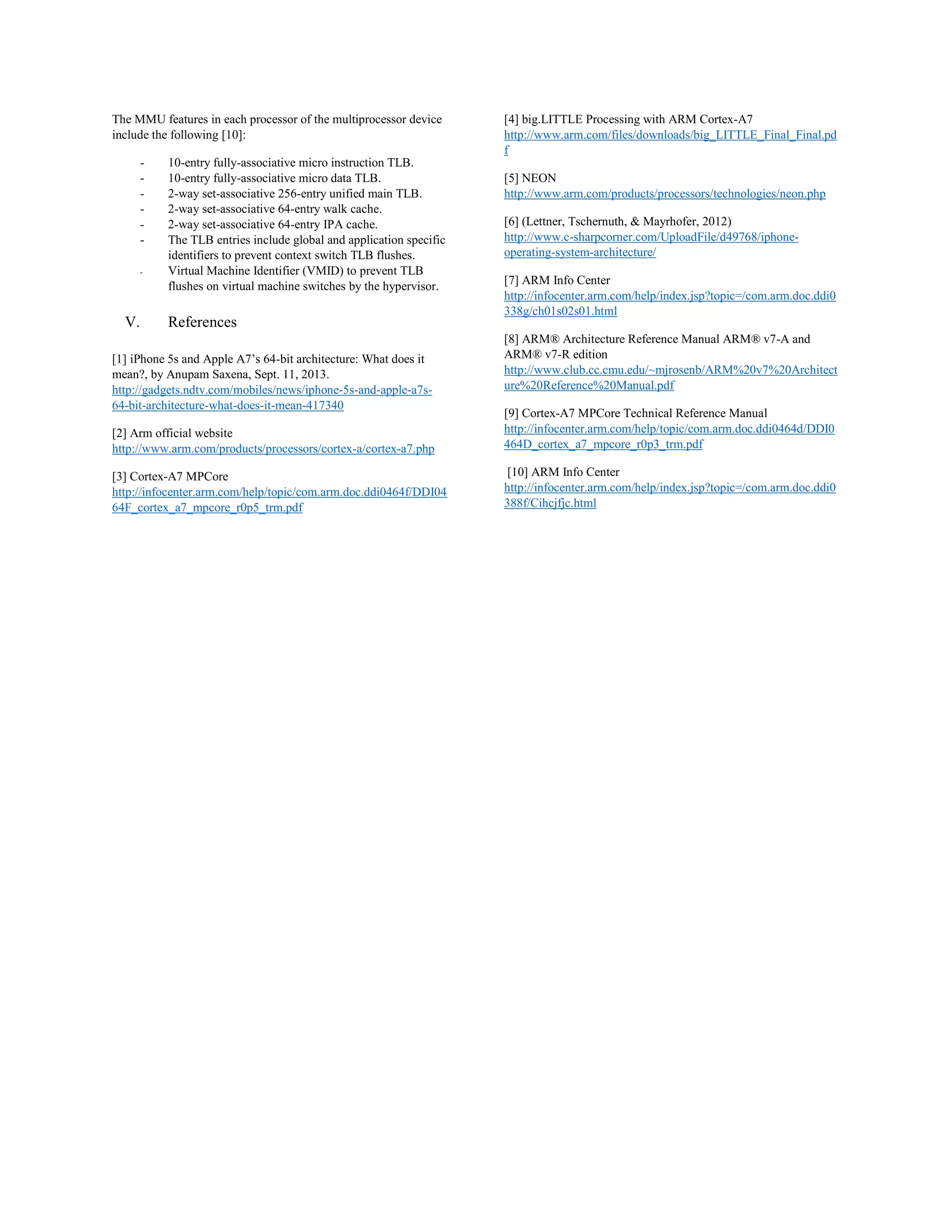 The MMU features in each processor of the multiprocessor device
include the following [10]:
- 10-entry fully-associative micro instruction TLB.
- 10-entry fully-associative micro data TLB.
- 2-way set-associative 256-entry unified main TLB.
- 2-way set-associative 64-entry walk cache.
- 2-way set-associative 64-entry IPA cache.
- The TLB entries include global and application specific
identifiers to prevent context switch TLB flushes.
- Virtual Machine Identifier (VMID) to prevent TLB
flushes on virtual machine switches by the hypervisor.
V. References
[1] iPhone 5s and Apple A7’s 64-bit architecture: What does it
mean?, by Anupam Saxena, Sept. 11, 2013.
http://gadgets.ndtv.com/mobiles/news/iphone-5s-and-apple-a7s-
64-bit-architecture-what-does-it-mean-417340
[2] Arm official website
http://www.arm.com/products/processors/cortex-a/cortex-a7.php
[3] Cortex-A7 MPCore
http://infocenter.arm.com/help/topic/com.arm.doc.ddi0464f/DDI04
64F_cortex_a7_mpcore_r0p5_trm.pdf
[4] big.LITTLE Processing with ARM Cortex-A7
http://www.arm.com/files/downloads/big_LITTLE_Final_Final.pd
f
[5] NEON
http://www.arm.com/products/processors/technologies/neon.php
[6] (Lettner, Tschernuth, & Mayrhofer, 2012)
http://www.c-sharpcorner.com/UploadFile/d49768/iphone-
operating-system-architecture/
[7] ARM Info Center
http://infocenter.arm.com/help/index.jsp?topic=/com.arm.doc.ddi0
338g/ch01s02s01.html
[8] ARM® Architecture Reference Manual ARM® v7-A and
ARM® v7-R edition
http://www.club.cc.cmu.edu/~mjrosenb/ARM%20v7%20Architect
ure%20Reference%20Manual.pdf
[9] Cortex-A7 MPCore Technical Reference Manual
http://infocenter.arm.com/help/topic/com.arm.doc.ddi0464d/DDI0
464D_cortex_a7_mpcore_r0p3_trm.pdf
[10] ARM Info Center
http://infocenter.arm.com/help/index.jsp?topic=/com.arm.doc.ddi0
388f/Cihcjfjc.html
 