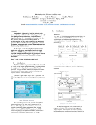 Overview on iPhone Architecture
Abdelrahman H. Ibrahim Huda M. Aldosari Raed A. Alotaibi
CSE 5095 – Computer Architecture – Spring 2015
University of Connecticut
Storrs, CT, USA
[Emails: abdelrahman@engr.uconn.edu , huda.aldosari@uconn.edu , raed.alotaibi@uconn.edu ]
Abstract
Smartphones architecture is generally different from
common desktop architectures. It is limited by power, size and
cost of manufacturing with the goal to provide the best
experience for users in a minimum cost. Stemming from this
fact, modern micro-processors are designed with an
architecture that has three main components: an application
processor that executes the end user’s applications, a modem
responding to baseband radio activities, and peripheral devices
for interacting with the end user.
In this paper, we are discussing the architecture of the
application processor of Apple iPhone. Specifically, Apple
iPhone uses ARM Cortex generation of processors as their
core. The following sections discusses this architecture in terms
of Instruction Set Architecture, Memory Hierarchy and
Parallelism.
Index Terms – iPhone, Architecture, ARM Cortex
I. Introduction
Apple has started a new generation of iPhone with the launch
of iPhone 5s. This release announces the start of 64-bit architecture
in smartphones. It is shipped with a custom ARMv7-based
processor. The chip has 64-bit desktop-class architecture, modern
instruction set, 2x general purpose registers, 2x floating-point
registers and over 1 billion transistors [1].
Let’s have a closer look at ARM Cortex A7 processor. The
following diagram shows a view of the component of the processor
[2].
The chip is designed to meet the demands of smartphones
energy restrictions. At the same time, it incorporates all the
features of the high-performance other Cortex processors. It
includes virtualization support in hardware, Large Physical
Address Extension (LPAE), NEON Engine (used for SIMD
instructions), and 128-bit AMBA Coherent Bus Interface which
maximizes the efficiency of data movement and storage.
II. Parallelism
Multicores:
The Cortex A7 MPCore processor implements the ARMv7-A
architecture. The Cortex A7 MPCore processor has one to
four processors in a single multi-processor device. The
following figure shows an example configuration with four
processors [3].
Figure 2 - photo courtesy inforcenter.arm.com
Let’s have a closer look at the each processor and how they
coordinate.
Figure 3 - photo courtesy - infocenter.arm.com
The Data Processing Unit (DPU) holds most of the
program-visible state of the processor, such as general-
purpose registers, status registers and control registers. It
decodes and executes instructions, operating on data held in
Figure 1 - photo courtesy - www.arm.com
 