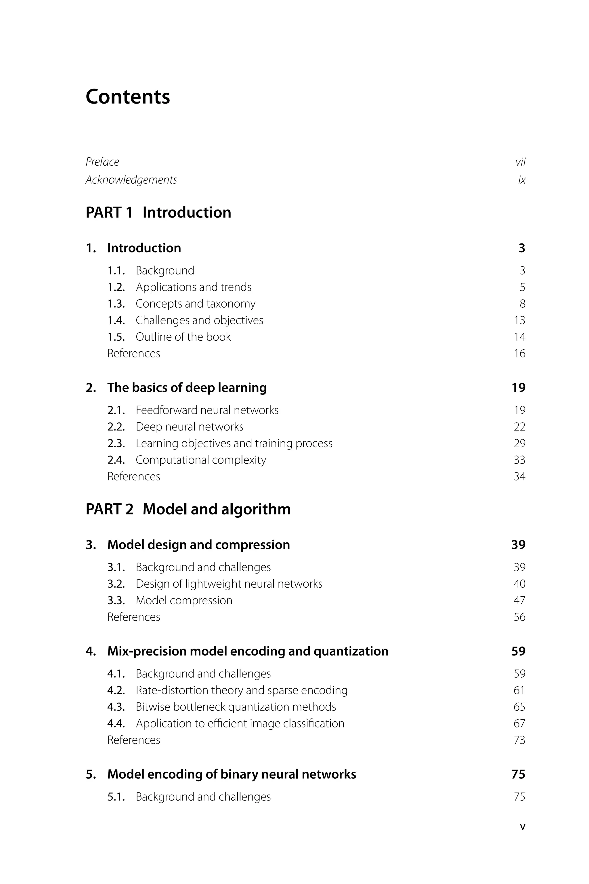 Contents Preface vii Acknowledgements ix PART 1 Introduction 1. Introduction 3 1.1. Background 3 1.2. Applications and trends 5 1.3. Concepts and taxonomy 8 1.4. Challenges and objectives 13 1.5. Outline of the book 14 References 16 2. The basics of deep learning 19 2.1. Feedforward neural networks 19 2.2. Deep neural networks 22 2.3. Learning objectives and training process 29 2.4. Computational complexity 33 References 34 PART 2 Model and algorithm 3. Model design and compression 39 3.1. Background and challenges 39 3.2. Design of lightweight neural networks 40 3.3. Model compression 47 References 56 4. Mix-precision model encoding and quantization 59 4.1. Background and challenges 59 4.2. Rate-distortion theory and sparse encoding 61 4.3. Bitwise bottleneck quantization methods 65 4.4. Application to eﬃcient image classiﬁcation 67 References 73 5. Model encoding of binary neural networks 75 5.1. Background and challenges 75 v 