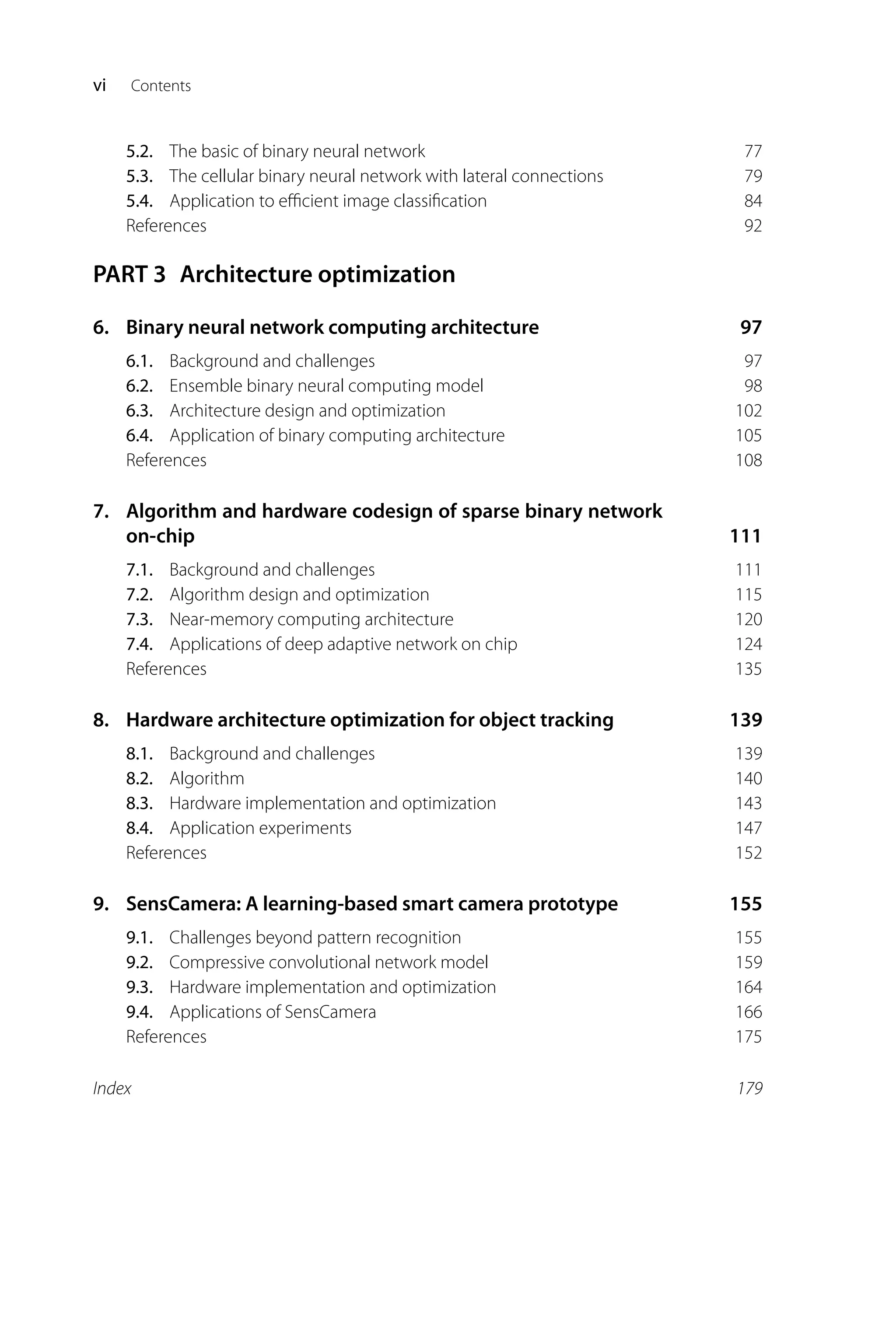 vi Contents 5.2. The basic of binary neural network 77 5.3. The cellular binary neural network with lateral connections 79 5.4. Application to eﬃcient image classiﬁcation 84 References 92 PART 3 Architecture optimization 6. Binary neural network computing architecture 97 6.1. Background and challenges 97 6.2. Ensemble binary neural computing model 98 6.3. Architecture design and optimization 102 6.4. Application of binary computing architecture 105 References 108 7. Algorithm and hardware codesign of sparse binary network on-chip 111 7.1. Background and challenges 111 7.2. Algorithm design and optimization 115 7.3. Near-memory computing architecture 120 7.4. Applications of deep adaptive network on chip 124 References 135 8. Hardware architecture optimization for object tracking 139 8.1. Background and challenges 139 8.2. Algorithm 140 8.3. Hardware implementation and optimization 143 8.4. Application experiments 147 References 152 9. SensCamera: A learning-based smart camera prototype 155 9.1. Challenges beyond pattern recognition 155 9.2. Compressive convolutional network model 159 9.3. Hardware implementation and optimization 164 9.4. Applications of SensCamera 166 References 175 Index 179 