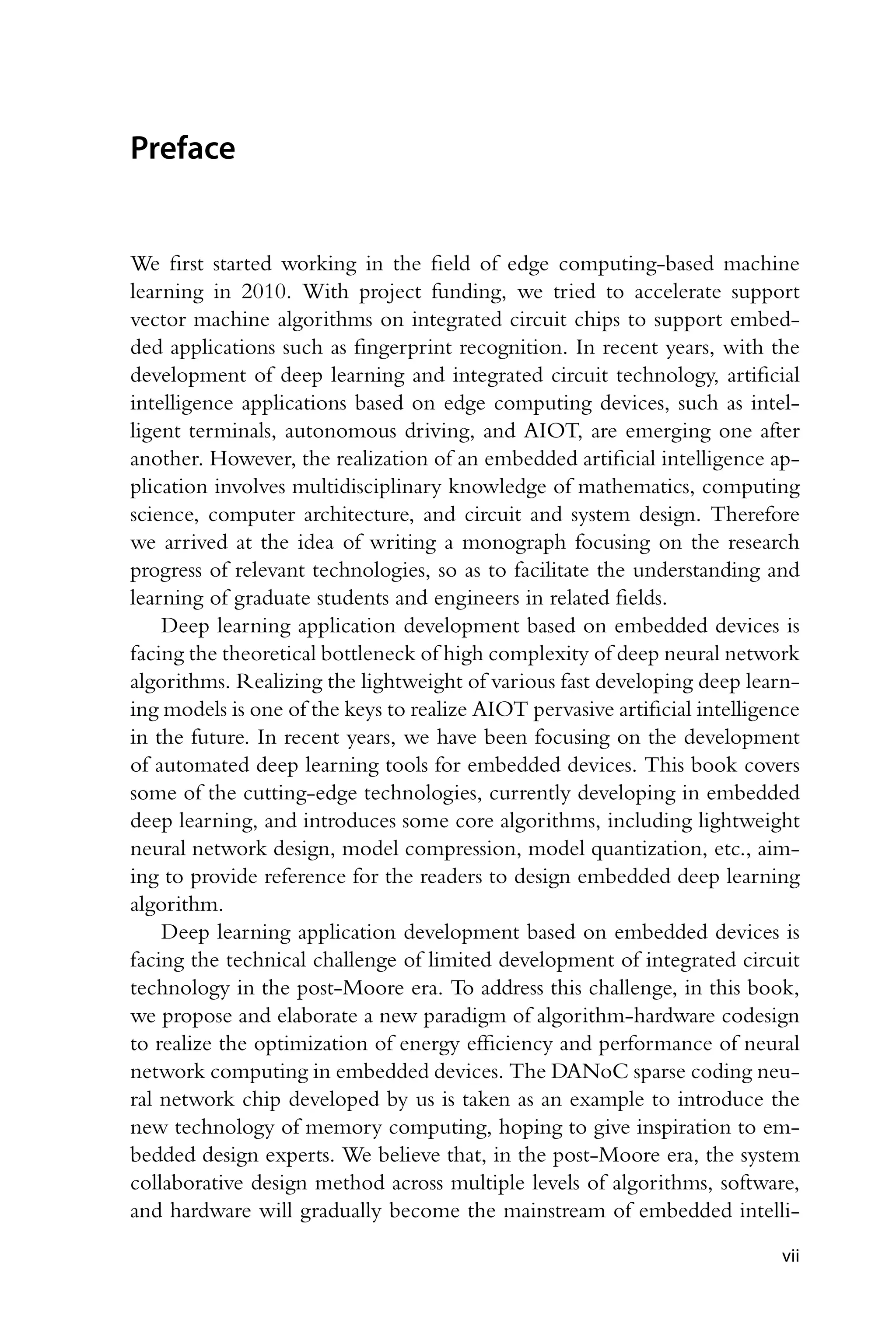 Preface We first started working in the field of edge computing-based machine learning in 2010. With project funding, we tried to accelerate support vector machine algorithms on integrated circuit chips to support embed- ded applications such as fingerprint recognition. In recent years, with the development of deep learning and integrated circuit technology, artificial intelligence applications based on edge computing devices, such as intel- ligent terminals, autonomous driving, and AIOT, are emerging one after another. However, the realization of an embedded artificial intelligence ap- plication involves multidisciplinary knowledge of mathematics, computing science, computer architecture, and circuit and system design. Therefore we arrived at the idea of writing a monograph focusing on the research progress of relevant technologies, so as to facilitate the understanding and learning of graduate students and engineers in related fields. Deep learning application development based on embedded devices is facing the theoretical bottleneck of high complexity of deep neural network algorithms. Realizing the lightweight of various fast developing deep learn- ing models is one of the keys to realize AIOT pervasive artificial intelligence in the future. In recent years, we have been focusing on the development of automated deep learning tools for embedded devices. This book covers some of the cutting-edge technologies, currently developing in embedded deep learning, and introduces some core algorithms, including lightweight neural network design, model compression, model quantization, etc., aim- ing to provide reference for the readers to design embedded deep learning algorithm. Deep learning application development based on embedded devices is facing the technical challenge of limited development of integrated circuit technology in the post-Moore era. To address this challenge, in this book, we propose and elaborate a new paradigm of algorithm-hardware codesign to realize the optimization of energy efficiency and performance of neural network computing in embedded devices. The DANoC sparse coding neu- ral network chip developed by us is taken as an example to introduce the new technology of memory computing, hoping to give inspiration to em- bedded design experts. We believe that, in the post-Moore era, the system collaborative design method across multiple levels of algorithms, software, and hardware will gradually become the mainstream of embedded intelli- vii 