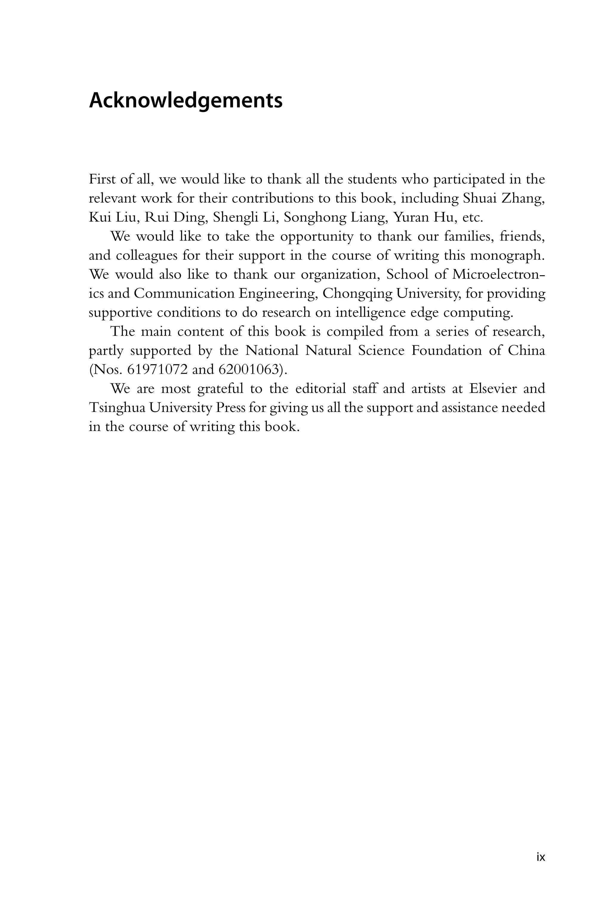 Acknowledgements First of all, we would like to thank all the students who participated in the relevant work for their contributions to this book, including Shuai Zhang, Kui Liu, Rui Ding, Shengli Li, Songhong Liang, Yuran Hu, etc. We would like to take the opportunity to thank our families, friends, and colleagues for their support in the course of writing this monograph. We would also like to thank our organization, School of Microelectron- ics and Communication Engineering, Chongqing University, for providing supportive conditions to do research on intelligence edge computing. The main content of this book is compiled from a series of research, partly supported by the National Natural Science Foundation of China (Nos. 61971072 and 62001063). We are most grateful to the editorial staff and artists at Elsevier and Tsinghua University Press for giving us all the support and assistance needed in the course of writing this book. ix 
