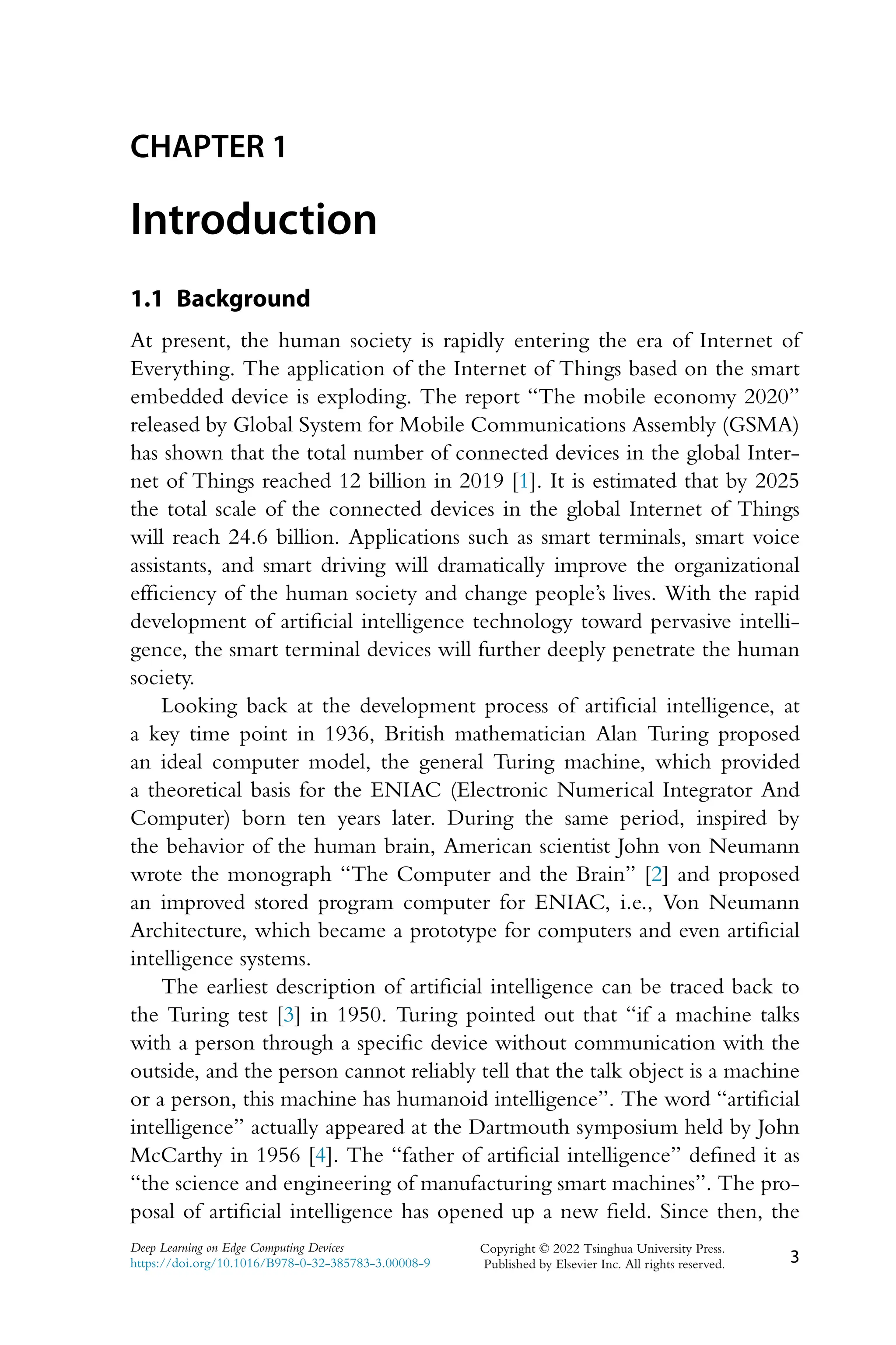 CHAPTER 1 Introduction 1.1 Background At present, the human society is rapidly entering the era of Internet of Everything. The application of the Internet of Things based on the smart embedded device is exploding. The report “The mobile economy 2020” released by Global System for Mobile Communications Assembly (GSMA) has shown that the total number of connected devices in the global Inter- net of Things reached 12 billion in 2019 [1]. It is estimated that by 2025 the total scale of the connected devices in the global Internet of Things will reach 24.6 billion. Applications such as smart terminals, smart voice assistants, and smart driving will dramatically improve the organizational efficiency of the human society and change people’s lives. With the rapid development of artificial intelligence technology toward pervasive intelli- gence, the smart terminal devices will further deeply penetrate the human society. Looking back at the development process of artificial intelligence, at a key time point in 1936, British mathematician Alan Turing proposed an ideal computer model, the general Turing machine, which provided a theoretical basis for the ENIAC (Electronic Numerical Integrator And Computer) born ten years later. During the same period, inspired by the behavior of the human brain, American scientist John von Neumann wrote the monograph “The Computer and the Brain” [2] and proposed an improved stored program computer for ENIAC, i.e., Von Neumann Architecture, which became a prototype for computers and even artificial intelligence systems. The earliest description of artificial intelligence can be traced back to the Turing test [3] in 1950. Turing pointed out that “if a machine talks with a person through a specific device without communication with the outside, and the person cannot reliably tell that the talk object is a machine or a person, this machine has humanoid intelligence”. The word “artificial intelligence” actually appeared at the Dartmouth symposium held by John McCarthy in 1956 [4]. The “father of artificial intelligence” defined it as “the science and engineering of manufacturing smart machines”. The pro- posal of artificial intelligence has opened up a new field. Since then, the Deep Learning on Edge Computing Devices https://doi.org/10.1016/B978-0-32-385783-3.00008-9 Copyright © 2022 Tsinghua University Press. Published by Elsevier Inc. All rights reserved. 3 