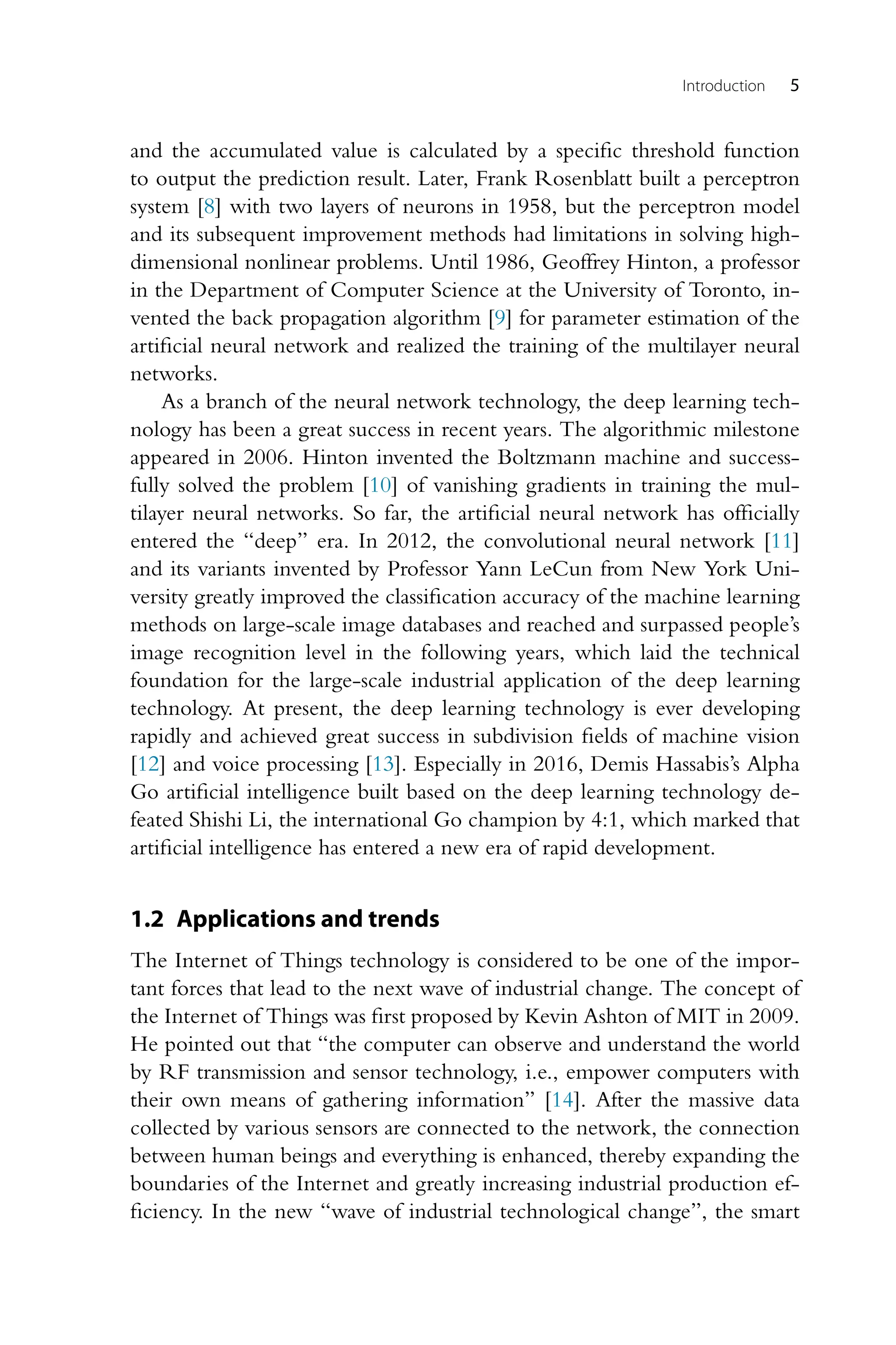 Introduction 5 and the accumulated value is calculated by a specific threshold function to output the prediction result. Later, Frank Rosenblatt built a perceptron system [8] with two layers of neurons in 1958, but the perceptron model and its subsequent improvement methods had limitations in solving high- dimensional nonlinear problems. Until 1986, Geoffrey Hinton, a professor in the Department of Computer Science at the University of Toronto, in- vented the back propagation algorithm [9] for parameter estimation of the artificial neural network and realized the training of the multilayer neural networks. As a branch of the neural network technology, the deep learning tech- nology has been a great success in recent years. The algorithmic milestone appeared in 2006. Hinton invented the Boltzmann machine and success- fully solved the problem [10] of vanishing gradients in training the mul- tilayer neural networks. So far, the artificial neural network has officially entered the “deep” era. In 2012, the convolutional neural network [11] and its variants invented by Professor Yann LeCun from New York Uni- versity greatly improved the classification accuracy of the machine learning methods on large-scale image databases and reached and surpassed people’s image recognition level in the following years, which laid the technical foundation for the large-scale industrial application of the deep learning technology. At present, the deep learning technology is ever developing rapidly and achieved great success in subdivision fields of machine vision [12] and voice processing [13]. Especially in 2016, Demis Hassabis’s Alpha Go artificial intelligence built based on the deep learning technology de- feated Shishi Li, the international Go champion by 4:1, which marked that artificial intelligence has entered a new era of rapid development. 1.2 Applications and trends The Internet of Things technology is considered to be one of the impor- tant forces that lead to the next wave of industrial change. The concept of the Internet of Things was first proposed by Kevin Ashton of MIT in 2009. He pointed out that “the computer can observe and understand the world by RF transmission and sensor technology, i.e., empower computers with their own means of gathering information” [14]. After the massive data collected by various sensors are connected to the network, the connection between human beings and everything is enhanced, thereby expanding the boundaries of the Internet and greatly increasing industrial production ef- ficiency. In the new “wave of industrial technological change”, the smart 