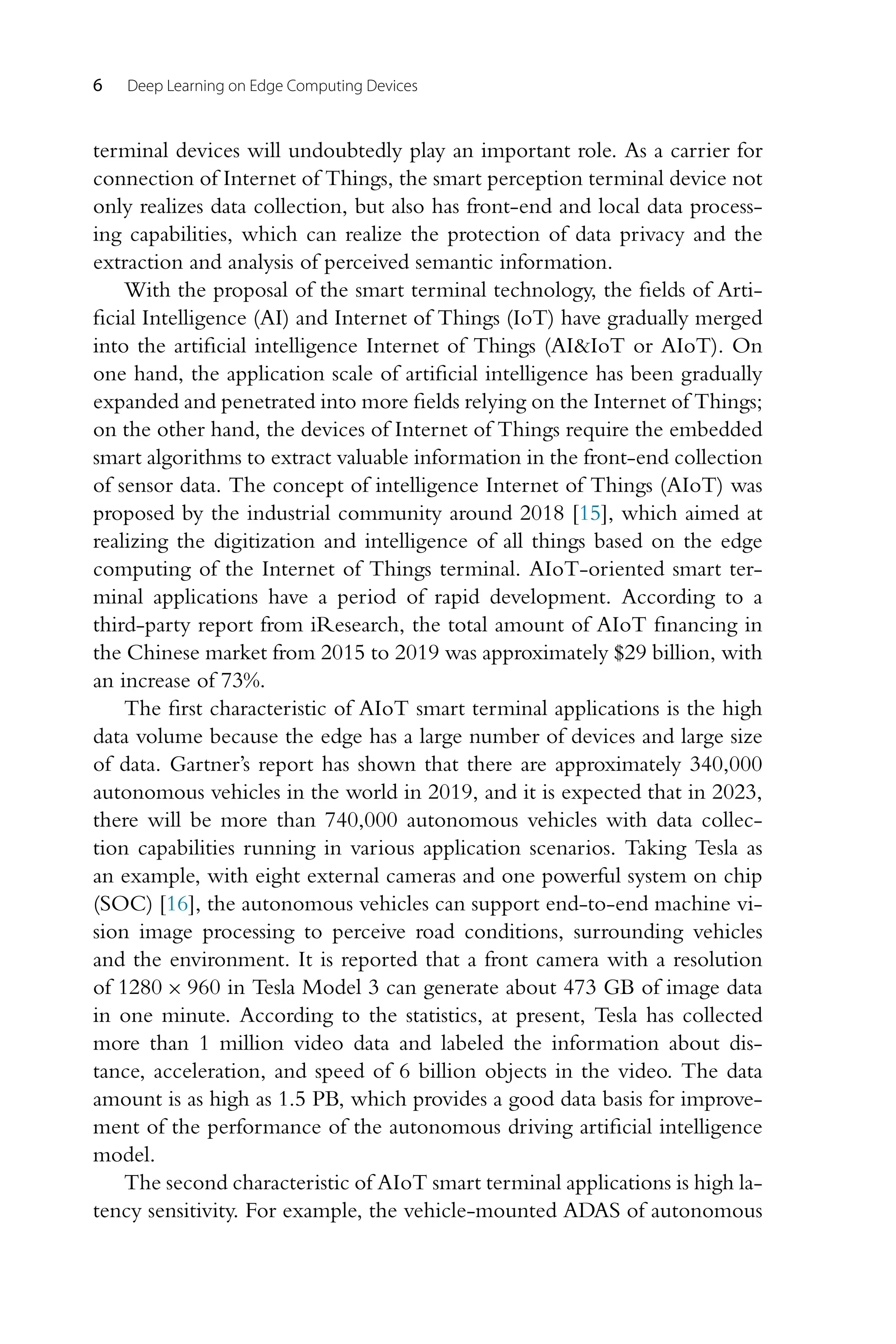 6 Deep Learning on Edge Computing Devices terminal devices will undoubtedly play an important role. As a carrier for connection of Internet of Things, the smart perception terminal device not only realizes data collection, but also has front-end and local data process- ing capabilities, which can realize the protection of data privacy and the extraction and analysis of perceived semantic information. With the proposal of the smart terminal technology, the fields of Arti- ficial Intelligence (AI) and Internet of Things (IoT) have gradually merged into the artificial intelligence Internet of Things (AI&IoT or AIoT). On one hand, the application scale of artificial intelligence has been gradually expanded and penetrated into more fields relying on the Internet of Things; on the other hand, the devices of Internet of Things require the embedded smart algorithms to extract valuable information in the front-end collection of sensor data. The concept of intelligence Internet of Things (AIoT) was proposed by the industrial community around 2018 [15], which aimed at realizing the digitization and intelligence of all things based on the edge computing of the Internet of Things terminal. AIoT-oriented smart ter- minal applications have a period of rapid development. According to a third-party report from iResearch, the total amount of AIoT financing in the Chinese market from 2015 to 2019 was approximately $29 billion, with an increase of 73%. The first characteristic of AIoT smart terminal applications is the high data volume because the edge has a large number of devices and large size of data. Gartner’s report has shown that there are approximately 340,000 autonomous vehicles in the world in 2019, and it is expected that in 2023, there will be more than 740,000 autonomous vehicles with data collec- tion capabilities running in various application scenarios. Taking Tesla as an example, with eight external cameras and one powerful system on chip (SOC) [16], the autonomous vehicles can support end-to-end machine vi- sion image processing to perceive road conditions, surrounding vehicles and the environment. It is reported that a front camera with a resolution of 1280 × 960 in Tesla Model 3 can generate about 473 GB of image data in one minute. According to the statistics, at present, Tesla has collected more than 1 million video data and labeled the information about dis- tance, acceleration, and speed of 6 billion objects in the video. The data amount is as high as 1.5 PB, which provides a good data basis for improve- ment of the performance of the autonomous driving artificial intelligence model. The second characteristic of AIoT smart terminal applications is high la- tency sensitivity. For example, the vehicle-mounted ADAS of autonomous 