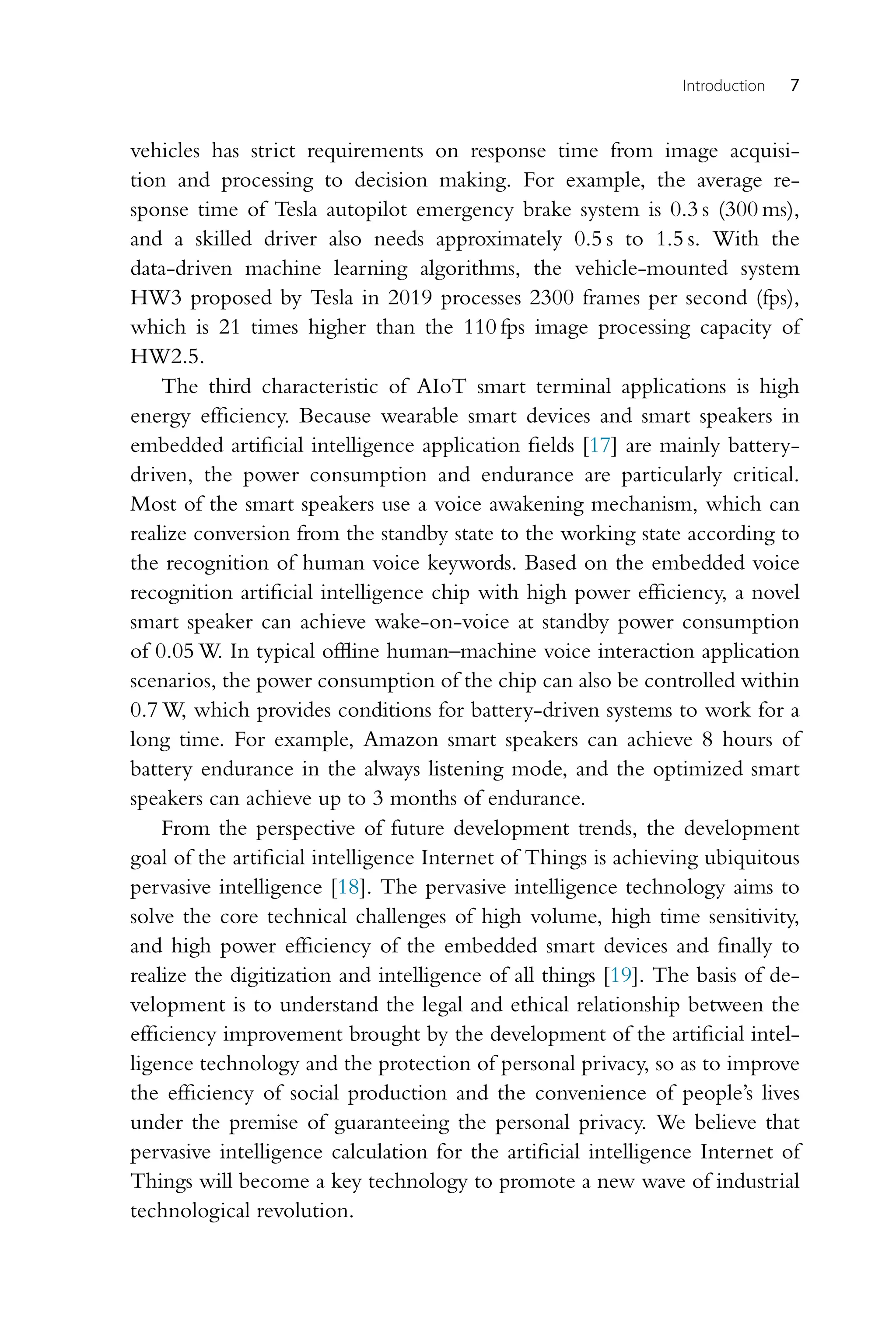 Introduction 7 vehicles has strict requirements on response time from image acquisi- tion and processing to decision making. For example, the average re- sponse time of Tesla autopilot emergency brake system is 0.3 s (300 ms), and a skilled driver also needs approximately 0.5 s to 1.5 s. With the data-driven machine learning algorithms, the vehicle-mounted system HW3 proposed by Tesla in 2019 processes 2300 frames per second (fps), which is 21 times higher than the 110 fps image processing capacity of HW2.5. The third characteristic of AIoT smart terminal applications is high energy efficiency. Because wearable smart devices and smart speakers in embedded artificial intelligence application fields [17] are mainly battery- driven, the power consumption and endurance are particularly critical. Most of the smart speakers use a voice awakening mechanism, which can realize conversion from the standby state to the working state according to the recognition of human voice keywords. Based on the embedded voice recognition artificial intelligence chip with high power efficiency, a novel smart speaker can achieve wake-on-voice at standby power consumption of 0.05 W. In typical offline human–machine voice interaction application scenarios, the power consumption of the chip can also be controlled within 0.7 W, which provides conditions for battery-driven systems to work for a long time. For example, Amazon smart speakers can achieve 8 hours of battery endurance in the always listening mode, and the optimized smart speakers can achieve up to 3 months of endurance. From the perspective of future development trends, the development goal of the artificial intelligence Internet of Things is achieving ubiquitous pervasive intelligence [18]. The pervasive intelligence technology aims to solve the core technical challenges of high volume, high time sensitivity, and high power efficiency of the embedded smart devices and finally to realize the digitization and intelligence of all things [19]. The basis of de- velopment is to understand the legal and ethical relationship between the efficiency improvement brought by the development of the artificial intel- ligence technology and the protection of personal privacy, so as to improve the efficiency of social production and the convenience of people’s lives under the premise of guaranteeing the personal privacy. We believe that pervasive intelligence calculation for the artificial intelligence Internet of Things will become a key technology to promote a new wave of industrial technological revolution. 
