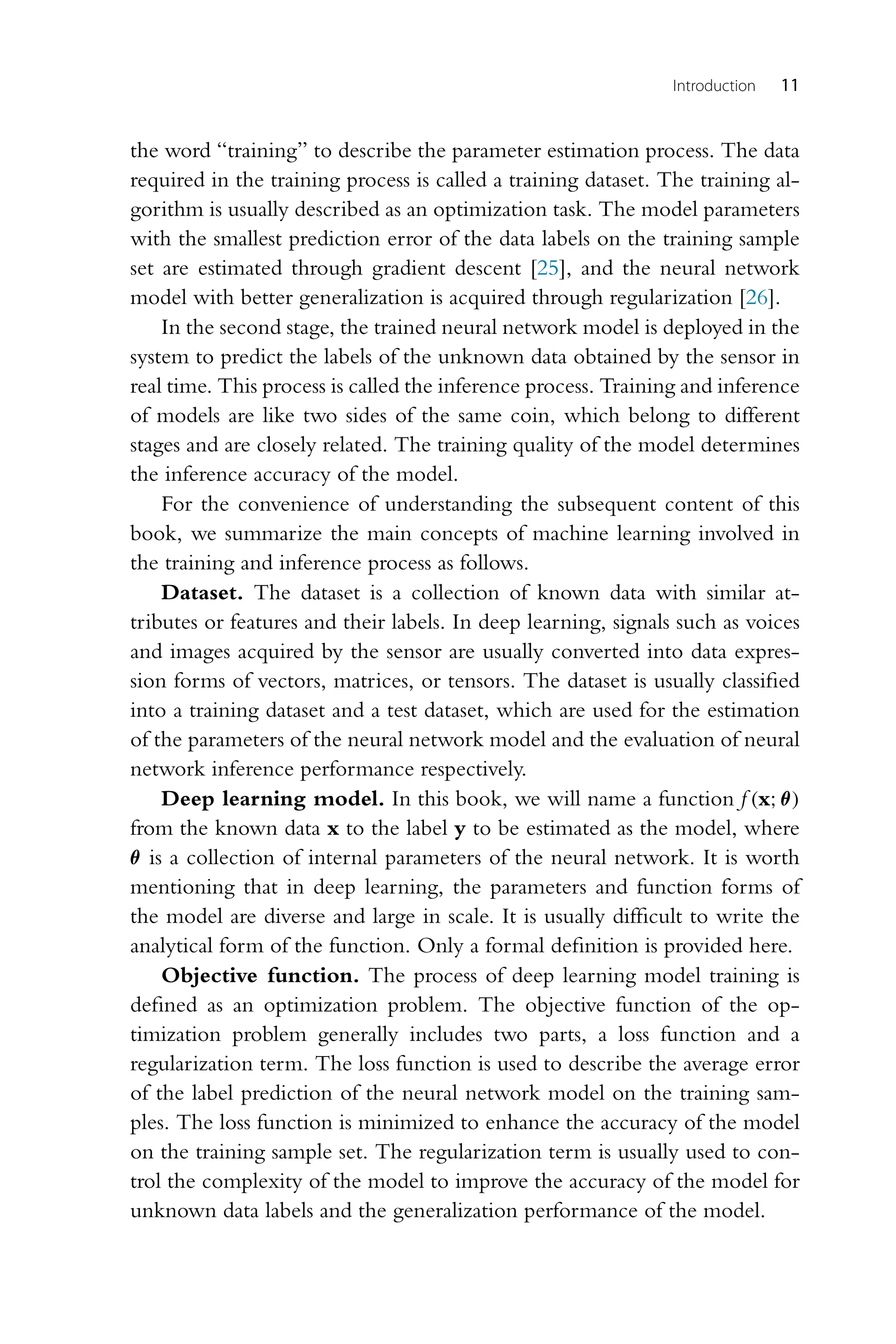 Introduction 11 the word “training” to describe the parameter estimation process. The data required in the training process is called a training dataset. The training al- gorithm is usually described as an optimization task. The model parameters with the smallest prediction error of the data labels on the training sample set are estimated through gradient descent [25], and the neural network model with better generalization is acquired through regularization [26]. In the second stage, the trained neural network model is deployed in the system to predict the labels of the unknown data obtained by the sensor in real time. This process is called the inference process. Training and inference of models are like two sides of the same coin, which belong to different stages and are closely related. The training quality of the model determines the inference accuracy of the model. For the convenience of understanding the subsequent content of this book, we summarize the main concepts of machine learning involved in the training and inference process as follows. Dataset. The dataset is a collection of known data with similar at- tributes or features and their labels. In deep learning, signals such as voices and images acquired by the sensor are usually converted into data expres- sion forms of vectors, matrices, or tensors. The dataset is usually classified into a training dataset and a test dataset, which are used for the estimation of the parameters of the neural network model and the evaluation of neural network inference performance respectively. Deep learning model. In this book, we will name a function f (x;θ) from the known data x to the label y to be estimated as the model, where θ is a collection of internal parameters of the neural network. It is worth mentioning that in deep learning, the parameters and function forms of the model are diverse and large in scale. It is usually difficult to write the analytical form of the function. Only a formal definition is provided here. Objective function. The process of deep learning model training is defined as an optimization problem. The objective function of the op- timization problem generally includes two parts, a loss function and a regularization term. The loss function is used to describe the average error of the label prediction of the neural network model on the training sam- ples. The loss function is minimized to enhance the accuracy of the model on the training sample set. The regularization term is usually used to con- trol the complexity of the model to improve the accuracy of the model for unknown data labels and the generalization performance of the model. 