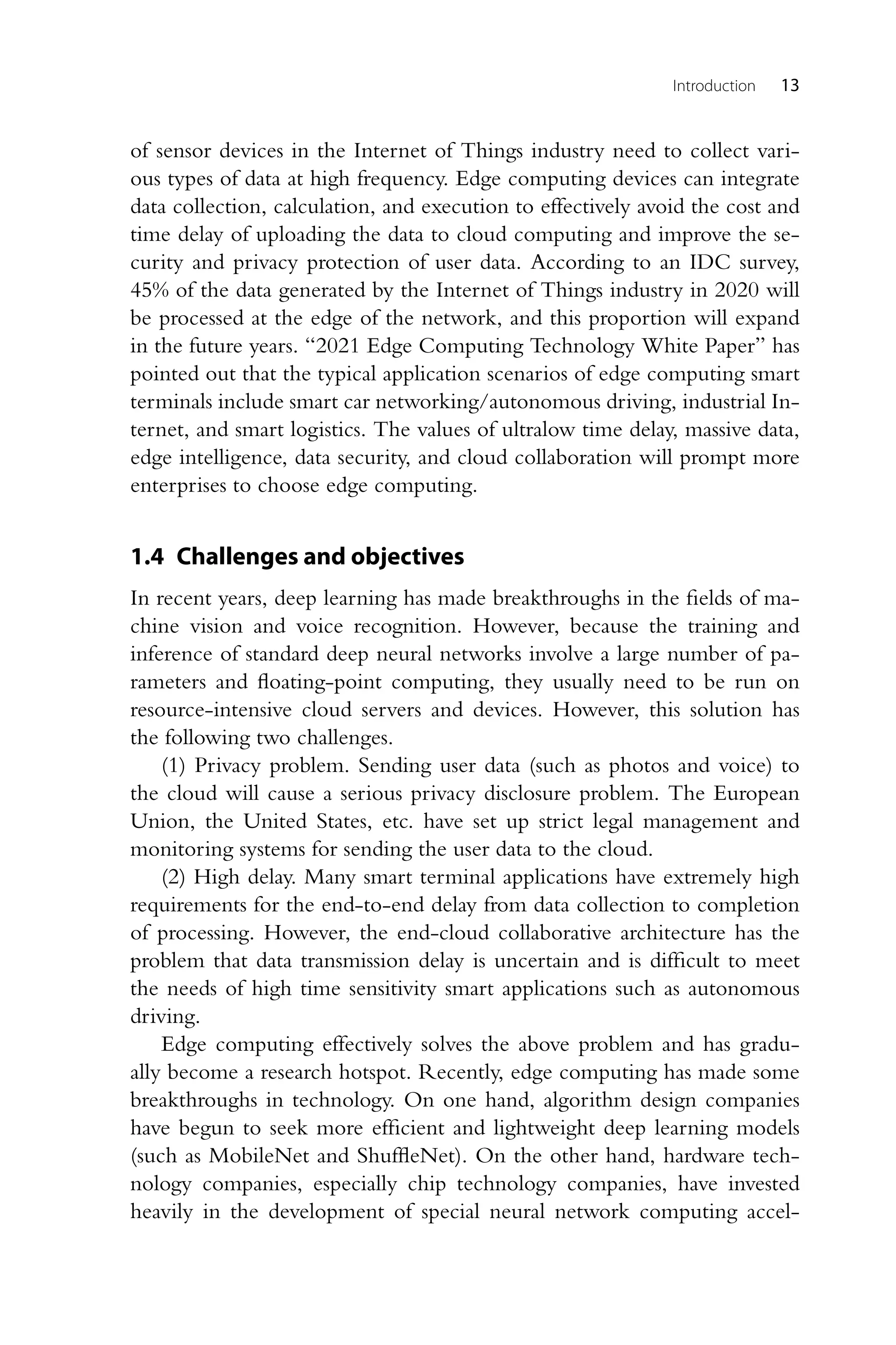 Introduction 13 of sensor devices in the Internet of Things industry need to collect vari- ous types of data at high frequency. Edge computing devices can integrate data collection, calculation, and execution to effectively avoid the cost and time delay of uploading the data to cloud computing and improve the se- curity and privacy protection of user data. According to an IDC survey, 45% of the data generated by the Internet of Things industry in 2020 will be processed at the edge of the network, and this proportion will expand in the future years. “2021 Edge Computing Technology White Paper” has pointed out that the typical application scenarios of edge computing smart terminals include smart car networking/autonomous driving, industrial In- ternet, and smart logistics. The values of ultralow time delay, massive data, edge intelligence, data security, and cloud collaboration will prompt more enterprises to choose edge computing. 1.4 Challenges and objectives In recent years, deep learning has made breakthroughs in the fields of ma- chine vision and voice recognition. However, because the training and inference of standard deep neural networks involve a large number of pa- rameters and floating-point computing, they usually need to be run on resource-intensive cloud servers and devices. However, this solution has the following two challenges. (1) Privacy problem. Sending user data (such as photos and voice) to the cloud will cause a serious privacy disclosure problem. The European Union, the United States, etc. have set up strict legal management and monitoring systems for sending the user data to the cloud. (2) High delay. Many smart terminal applications have extremely high requirements for the end-to-end delay from data collection to completion of processing. However, the end-cloud collaborative architecture has the problem that data transmission delay is uncertain and is difficult to meet the needs of high time sensitivity smart applications such as autonomous driving. Edge computing effectively solves the above problem and has gradu- ally become a research hotspot. Recently, edge computing has made some breakthroughs in technology. On one hand, algorithm design companies have begun to seek more efficient and lightweight deep learning models (such as MobileNet and ShuffleNet). On the other hand, hardware tech- nology companies, especially chip technology companies, have invested heavily in the development of special neural network computing accel- 
