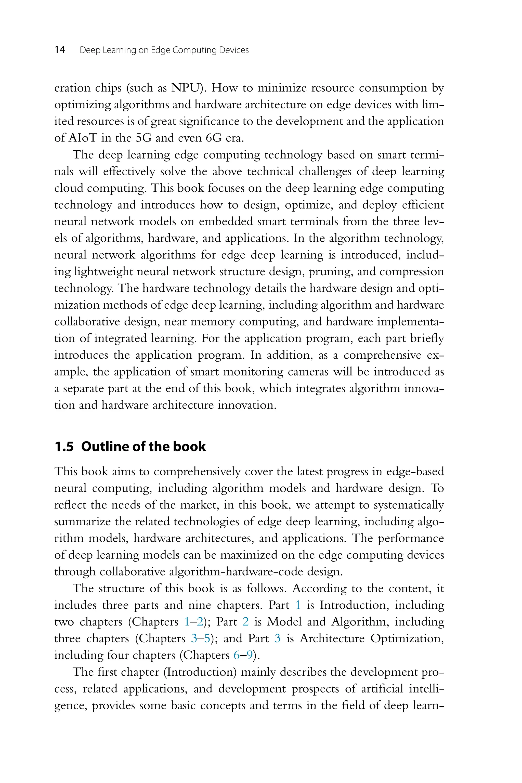 14 Deep Learning on Edge Computing Devices eration chips (such as NPU). How to minimize resource consumption by optimizing algorithms and hardware architecture on edge devices with lim- ited resources is of great significance to the development and the application of AIoT in the 5G and even 6G era. The deep learning edge computing technology based on smart termi- nals will effectively solve the above technical challenges of deep learning cloud computing. This book focuses on the deep learning edge computing technology and introduces how to design, optimize, and deploy efficient neural network models on embedded smart terminals from the three lev- els of algorithms, hardware, and applications. In the algorithm technology, neural network algorithms for edge deep learning is introduced, includ- ing lightweight neural network structure design, pruning, and compression technology. The hardware technology details the hardware design and opti- mization methods of edge deep learning, including algorithm and hardware collaborative design, near memory computing, and hardware implementa- tion of integrated learning. For the application program, each part briefly introduces the application program. In addition, as a comprehensive ex- ample, the application of smart monitoring cameras will be introduced as a separate part at the end of this book, which integrates algorithm innova- tion and hardware architecture innovation. 1.5 Outline of the book This book aims to comprehensively cover the latest progress in edge-based neural computing, including algorithm models and hardware design. To reflect the needs of the market, in this book, we attempt to systematically summarize the related technologies of edge deep learning, including algo- rithm models, hardware architectures, and applications. The performance of deep learning models can be maximized on the edge computing devices through collaborative algorithm-hardware-code design. The structure of this book is as follows. According to the content, it includes three parts and nine chapters. Part 1 is Introduction, including two chapters (Chapters 1–2); Part 2 is Model and Algorithm, including three chapters (Chapters 3–5); and Part 3 is Architecture Optimization, including four chapters (Chapters 6–9). The first chapter (Introduction) mainly describes the development pro- cess, related applications, and development prospects of artificial intelli- gence, provides some basic concepts and terms in the field of deep learn- 
