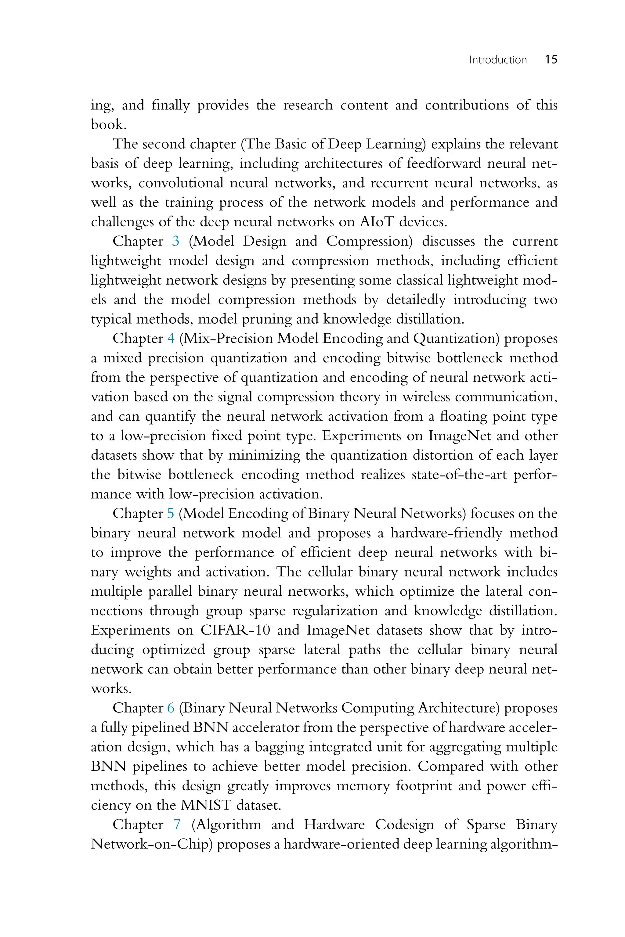Introduction 15 ing, and finally provides the research content and contributions of this book. The second chapter (The Basic of Deep Learning) explains the relevant basis of deep learning, including architectures of feedforward neural net- works, convolutional neural networks, and recurrent neural networks, as well as the training process of the network models and performance and challenges of the deep neural networks on AIoT devices. Chapter 3 (Model Design and Compression) discusses the current lightweight model design and compression methods, including efficient lightweight network designs by presenting some classical lightweight mod- els and the model compression methods by detailedly introducing two typical methods, model pruning and knowledge distillation. Chapter 4 (Mix-Precision Model Encoding and Quantization) proposes a mixed precision quantization and encoding bitwise bottleneck method from the perspective of quantization and encoding of neural network acti- vation based on the signal compression theory in wireless communication, and can quantify the neural network activation from a floating point type to a low-precision fixed point type. Experiments on ImageNet and other datasets show that by minimizing the quantization distortion of each layer the bitwise bottleneck encoding method realizes state-of-the-art perfor- mance with low-precision activation. Chapter 5 (Model Encoding of Binary Neural Networks) focuses on the binary neural network model and proposes a hardware-friendly method to improve the performance of efficient deep neural networks with bi- nary weights and activation. The cellular binary neural network includes multiple parallel binary neural networks, which optimize the lateral con- nections through group sparse regularization and knowledge distillation. Experiments on CIFAR-10 and ImageNet datasets show that by intro- ducing optimized group sparse lateral paths the cellular binary neural network can obtain better performance than other binary deep neural net- works. Chapter 6 (Binary Neural Networks Computing Architecture) proposes a fully pipelined BNN accelerator from the perspective of hardware acceler- ation design, which has a bagging integrated unit for aggregating multiple BNN pipelines to achieve better model precision. Compared with other methods, this design greatly improves memory footprint and power effi- ciency on the MNIST dataset. Chapter 7 (Algorithm and Hardware Codesign of Sparse Binary Network-on-Chip) proposes a hardware-oriented deep learning algorithm- 