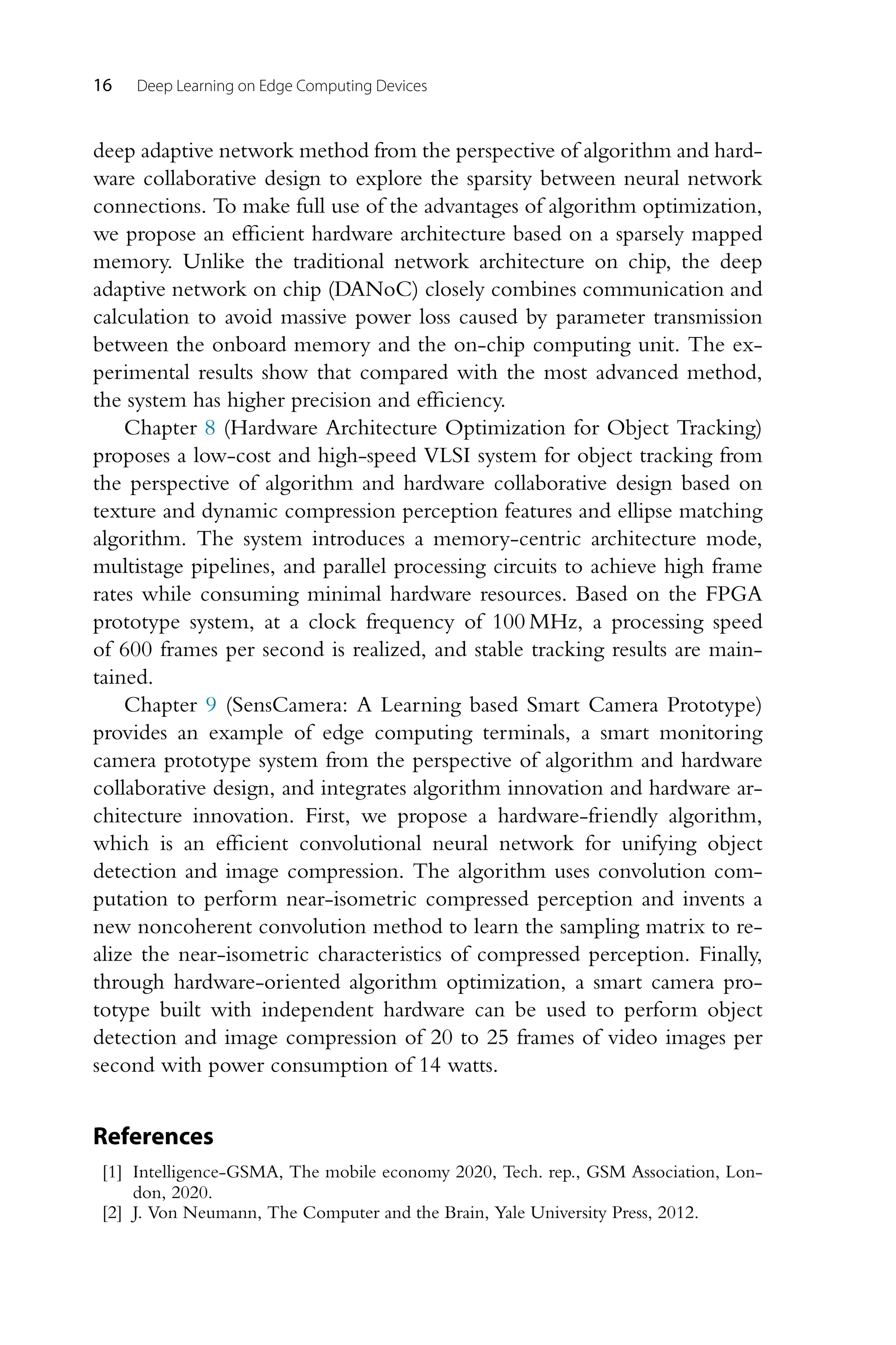 16 Deep Learning on Edge Computing Devices deep adaptive network method from the perspective of algorithm and hard- ware collaborative design to explore the sparsity between neural network connections. To make full use of the advantages of algorithm optimization, we propose an efficient hardware architecture based on a sparsely mapped memory. Unlike the traditional network architecture on chip, the deep adaptive network on chip (DANoC) closely combines communication and calculation to avoid massive power loss caused by parameter transmission between the onboard memory and the on-chip computing unit. The ex- perimental results show that compared with the most advanced method, the system has higher precision and efficiency. Chapter 8 (Hardware Architecture Optimization for Object Tracking) proposes a low-cost and high-speed VLSI system for object tracking from the perspective of algorithm and hardware collaborative design based on texture and dynamic compression perception features and ellipse matching algorithm. The system introduces a memory-centric architecture mode, multistage pipelines, and parallel processing circuits to achieve high frame rates while consuming minimal hardware resources. Based on the FPGA prototype system, at a clock frequency of 100 MHz, a processing speed of 600 frames per second is realized, and stable tracking results are main- tained. Chapter 9 (SensCamera: A Learning based Smart Camera Prototype) provides an example of edge computing terminals, a smart monitoring camera prototype system from the perspective of algorithm and hardware collaborative design, and integrates algorithm innovation and hardware ar- chitecture innovation. First, we propose a hardware-friendly algorithm, which is an efficient convolutional neural network for unifying object detection and image compression. The algorithm uses convolution com- putation to perform near-isometric compressed perception and invents a new noncoherent convolution method to learn the sampling matrix to re- alize the near-isometric characteristics of compressed perception. Finally, through hardware-oriented algorithm optimization, a smart camera pro- totype built with independent hardware can be used to perform object detection and image compression of 20 to 25 frames of video images per second with power consumption of 14 watts. References [1] Intelligence-GSMA, The mobile economy 2020, Tech. rep., GSM Association, Lon- don, 2020. [2] J. Von Neumann, The Computer and the Brain, Yale University Press, 2012. 