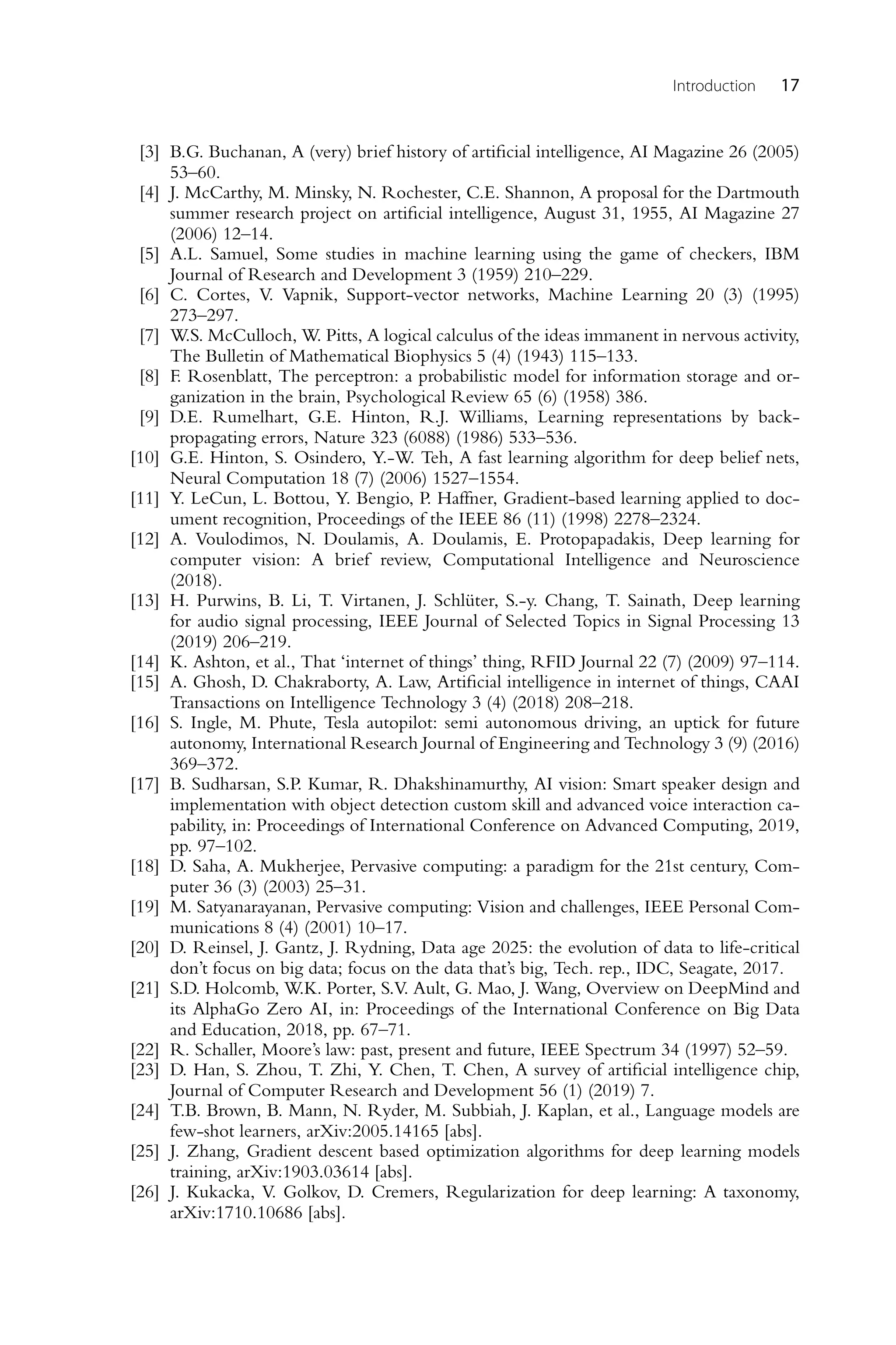 Introduction 17 [3] B.G. Buchanan, A (very) brief history of artificial intelligence, AI Magazine 26 (2005) 53–60. [4] J. McCarthy, M. Minsky, N. Rochester, C.E. Shannon, A proposal for the Dartmouth summer research project on artificial intelligence, August 31, 1955, AI Magazine 27 (2006) 12–14. [5] A.L. Samuel, Some studies in machine learning using the game of checkers, IBM Journal of Research and Development 3 (1959) 210–229. [6] C. Cortes, V. Vapnik, Support-vector networks, Machine Learning 20 (3) (1995) 273–297. [7] W.S. McCulloch, W. Pitts, A logical calculus of the ideas immanent in nervous activity, The Bulletin of Mathematical Biophysics 5 (4) (1943) 115–133. [8] F. Rosenblatt, The perceptron: a probabilistic model for information storage and or- ganization in the brain, Psychological Review 65 (6) (1958) 386. [9] D.E. Rumelhart, G.E. Hinton, R.J. Williams, Learning representations by back- propagating errors, Nature 323 (6088) (1986) 533–536. [10] G.E. Hinton, S. Osindero, Y.-W. Teh, A fast learning algorithm for deep belief nets, Neural Computation 18 (7) (2006) 1527–1554. [11] Y. LeCun, L. Bottou, Y. Bengio, P. Haffner, Gradient-based learning applied to doc- ument recognition, Proceedings of the IEEE 86 (11) (1998) 2278–2324. [12] A. Voulodimos, N. Doulamis, A. Doulamis, E. Protopapadakis, Deep learning for computer vision: A brief review, Computational Intelligence and Neuroscience (2018). [13] H. Purwins, B. Li, T. Virtanen, J. Schlüter, S.-y. Chang, T. Sainath, Deep learning for audio signal processing, IEEE Journal of Selected Topics in Signal Processing 13 (2019) 206–219. [14] K. Ashton, et al., That ‘internet of things’ thing, RFID Journal 22 (7) (2009) 97–114. [15] A. Ghosh, D. Chakraborty, A. Law, Artificial intelligence in internet of things, CAAI Transactions on Intelligence Technology 3 (4) (2018) 208–218. [16] S. Ingle, M. Phute, Tesla autopilot: semi autonomous driving, an uptick for future autonomy, International Research Journal of Engineering and Technology 3 (9) (2016) 369–372. [17] B. Sudharsan, S.P. Kumar, R. Dhakshinamurthy, AI vision: Smart speaker design and implementation with object detection custom skill and advanced voice interaction ca- pability, in: Proceedings of International Conference on Advanced Computing, 2019, pp. 97–102. [18] D. Saha, A. Mukherjee, Pervasive computing: a paradigm for the 21st century, Com- puter 36 (3) (2003) 25–31. [19] M. Satyanarayanan, Pervasive computing: Vision and challenges, IEEE Personal Com- munications 8 (4) (2001) 10–17. [20] D. Reinsel, J. Gantz, J. Rydning, Data age 2025: the evolution of data to life-critical don’t focus on big data; focus on the data that’s big, Tech. rep., IDC, Seagate, 2017. [21] S.D. Holcomb, W.K. Porter, S.V. Ault, G. Mao, J. Wang, Overview on DeepMind and its AlphaGo Zero AI, in: Proceedings of the International Conference on Big Data and Education, 2018, pp. 67–71. [22] R. Schaller, Moore’s law: past, present and future, IEEE Spectrum 34 (1997) 52–59. [23] D. Han, S. Zhou, T. Zhi, Y. Chen, T. Chen, A survey of artificial intelligence chip, Journal of Computer Research and Development 56 (1) (2019) 7. [24] T.B. Brown, B. Mann, N. Ryder, M. Subbiah, J. Kaplan, et al., Language models are few-shot learners, arXiv:2005.14165 [abs]. [25] J. Zhang, Gradient descent based optimization algorithms for deep learning models training, arXiv:1903.03614 [abs]. [26] J. Kukacka, V. Golkov, D. Cremers, Regularization for deep learning: A taxonomy, arXiv:1710.10686 [abs]. 