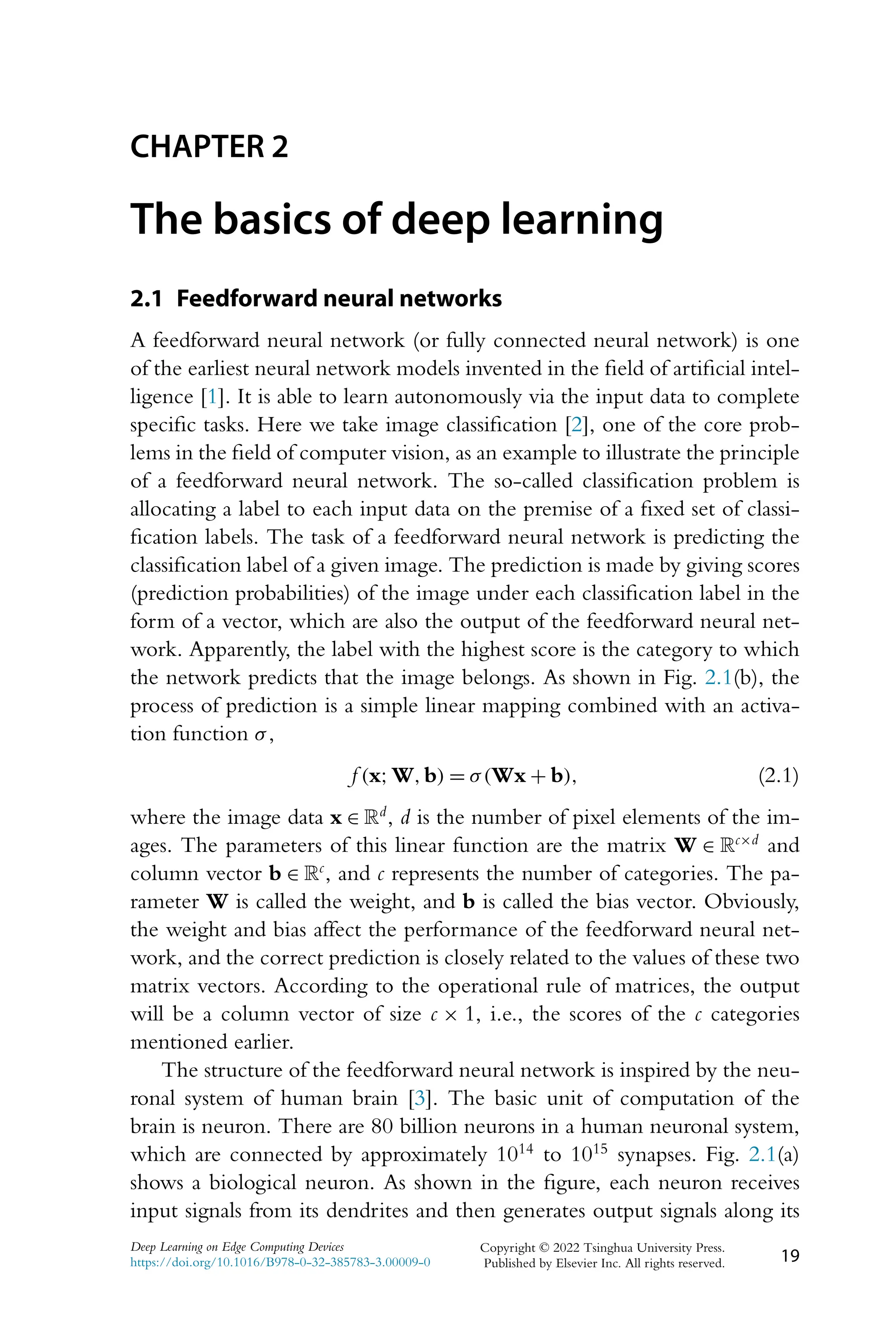 CHAPTER 2 The basics of deep learning 2.1 Feedforward neural networks A feedforward neural network (or fully connected neural network) is one of the earliest neural network models invented in the field of artificial intel- ligence [1]. It is able to learn autonomously via the input data to complete specific tasks. Here we take image classification [2], one of the core prob- lems in the field of computer vision, as an example to illustrate the principle of a feedforward neural network. The so-called classification problem is allocating a label to each input data on the premise of a fixed set of classi- fication labels. The task of a feedforward neural network is predicting the classification label of a given image. The prediction is made by giving scores (prediction probabilities) of the image under each classification label in the form of a vector, which are also the output of the feedforward neural net- work. Apparently, the label with the highest score is the category to which the network predicts that the image belongs. As shown in Fig. 2.1(b), the process of prediction is a simple linear mapping combined with an activa- tion function σ, f (x;W,b) = σ(Wx + b), (2.1) where the image data x ∈ Rd, d is the number of pixel elements of the im- ages. The parameters of this linear function are the matrix W ∈ Rc×d and column vector b ∈ Rc, and c represents the number of categories. The pa- rameter W is called the weight, and b is called the bias vector. Obviously, the weight and bias affect the performance of the feedforward neural net- work, and the correct prediction is closely related to the values of these two matrix vectors. According to the operational rule of matrices, the output will be a column vector of size c × 1, i.e., the scores of the c categories mentioned earlier. The structure of the feedforward neural network is inspired by the neu- ronal system of human brain [3]. The basic unit of computation of the brain is neuron. There are 80 billion neurons in a human neuronal system, which are connected by approximately 1014 to 1015 synapses. Fig. 2.1(a) shows a biological neuron. As shown in the figure, each neuron receives input signals from its dendrites and then generates output signals along its Deep Learning on Edge Computing Devices https://doi.org/10.1016/B978-0-32-385783-3.00009-0 Copyright © 2022 Tsinghua University Press. Published by Elsevier Inc. All rights reserved. 19 
