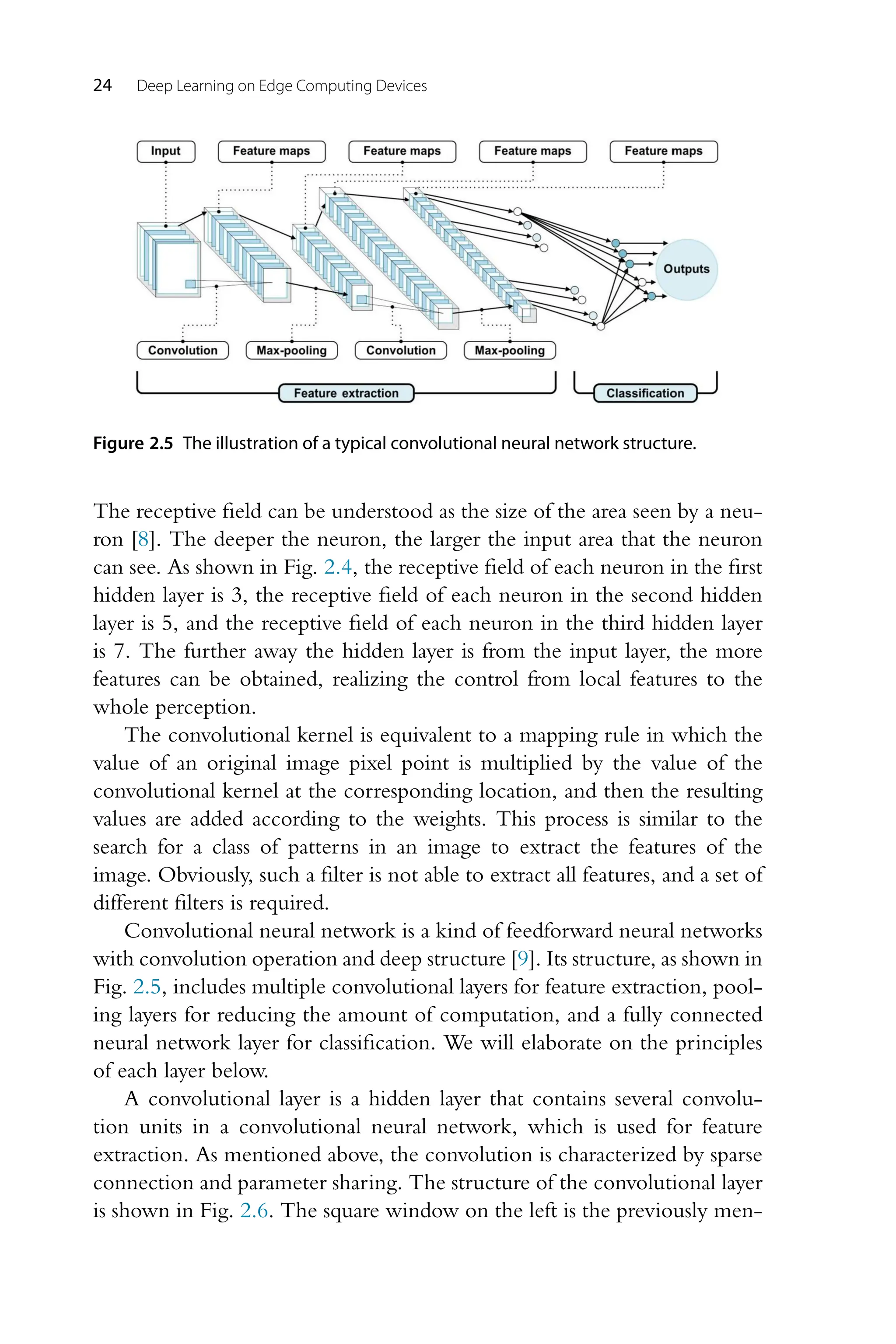 24 Deep Learning on Edge Computing Devices Figure 2.5 The illustration of a typical convolutional neural network structure. The receptive field can be understood as the size of the area seen by a neu- ron [8]. The deeper the neuron, the larger the input area that the neuron can see. As shown in Fig. 2.4, the receptive field of each neuron in the first hidden layer is 3, the receptive field of each neuron in the second hidden layer is 5, and the receptive field of each neuron in the third hidden layer is 7. The further away the hidden layer is from the input layer, the more features can be obtained, realizing the control from local features to the whole perception. The convolutional kernel is equivalent to a mapping rule in which the value of an original image pixel point is multiplied by the value of the convolutional kernel at the corresponding location, and then the resulting values are added according to the weights. This process is similar to the search for a class of patterns in an image to extract the features of the image. Obviously, such a filter is not able to extract all features, and a set of different filters is required. Convolutional neural network is a kind of feedforward neural networks with convolution operation and deep structure [9]. Its structure, as shown in Fig. 2.5, includes multiple convolutional layers for feature extraction, pool- ing layers for reducing the amount of computation, and a fully connected neural network layer for classification. We will elaborate on the principles of each layer below. A convolutional layer is a hidden layer that contains several convolu- tion units in a convolutional neural network, which is used for feature extraction. As mentioned above, the convolution is characterized by sparse connection and parameter sharing. The structure of the convolutional layer is shown in Fig. 2.6. The square window on the left is the previously men- 