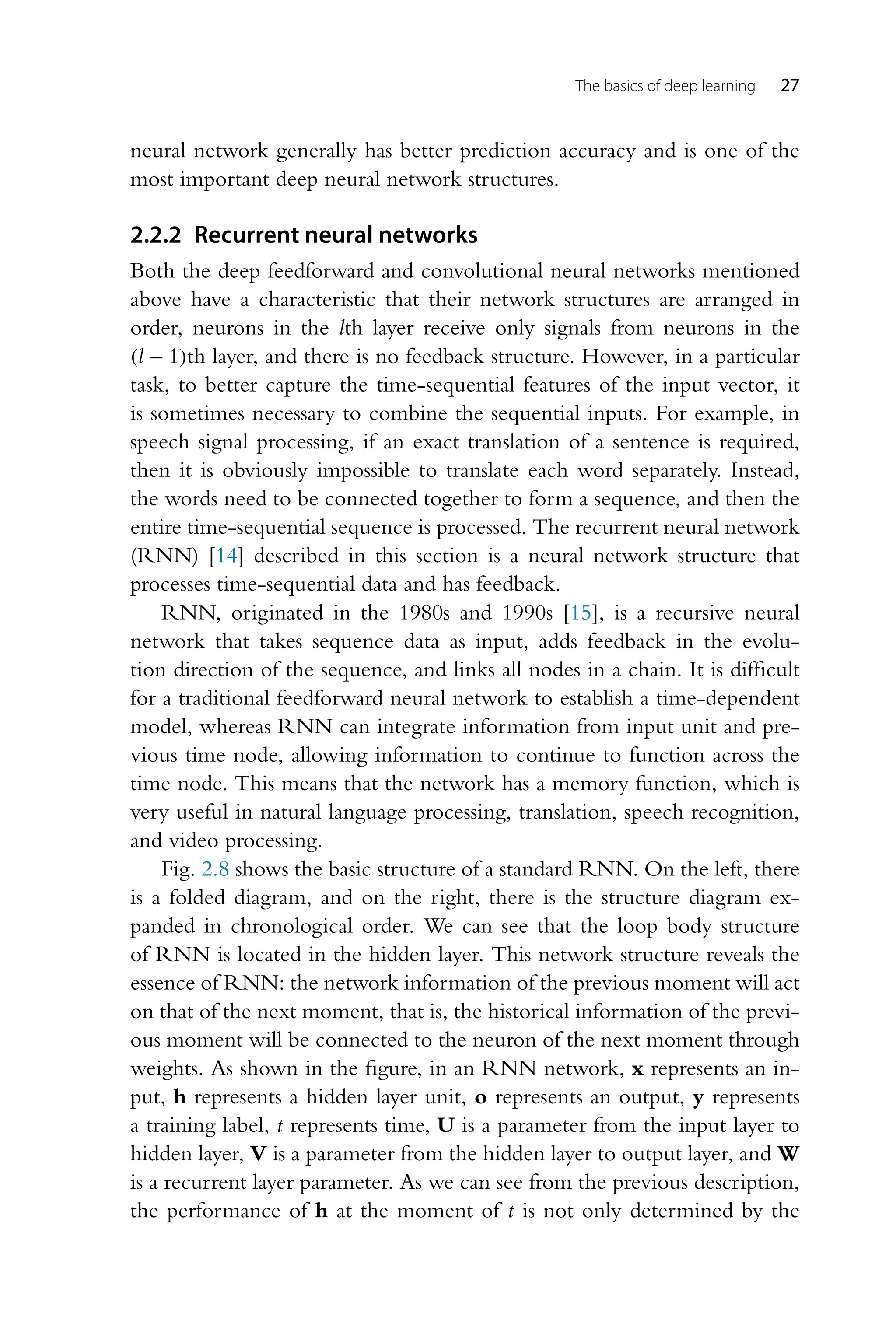 The basics of deep learning 27 neural network generally has better prediction accuracy and is one of the most important deep neural network structures. 2.2.2 Recurrent neural networks Both the deep feedforward and convolutional neural networks mentioned above have a characteristic that their network structures are arranged in order, neurons in the lth layer receive only signals from neurons in the (l − 1)th layer, and there is no feedback structure. However, in a particular task, to better capture the time-sequential features of the input vector, it is sometimes necessary to combine the sequential inputs. For example, in speech signal processing, if an exact translation of a sentence is required, then it is obviously impossible to translate each word separately. Instead, the words need to be connected together to form a sequence, and then the entire time-sequential sequence is processed. The recurrent neural network (RNN) [14] described in this section is a neural network structure that processes time-sequential data and has feedback. RNN, originated in the 1980s and 1990s [15], is a recursive neural network that takes sequence data as input, adds feedback in the evolu- tion direction of the sequence, and links all nodes in a chain. It is difficult for a traditional feedforward neural network to establish a time-dependent model, whereas RNN can integrate information from input unit and pre- vious time node, allowing information to continue to function across the time node. This means that the network has a memory function, which is very useful in natural language processing, translation, speech recognition, and video processing. Fig. 2.8 shows the basic structure of a standard RNN. On the left, there is a folded diagram, and on the right, there is the structure diagram ex- panded in chronological order. We can see that the loop body structure of RNN is located in the hidden layer. This network structure reveals the essence of RNN: the network information of the previous moment will act on that of the next moment, that is, the historical information of the previ- ous moment will be connected to the neuron of the next moment through weights. As shown in the figure, in an RNN network, x represents an in- put, h represents a hidden layer unit, o represents an output, y represents a training label, t represents time, U is a parameter from the input layer to hidden layer, V is a parameter from the hidden layer to output layer, and W is a recurrent layer parameter. As we can see from the previous description, the performance of h at the moment of t is not only determined by the 