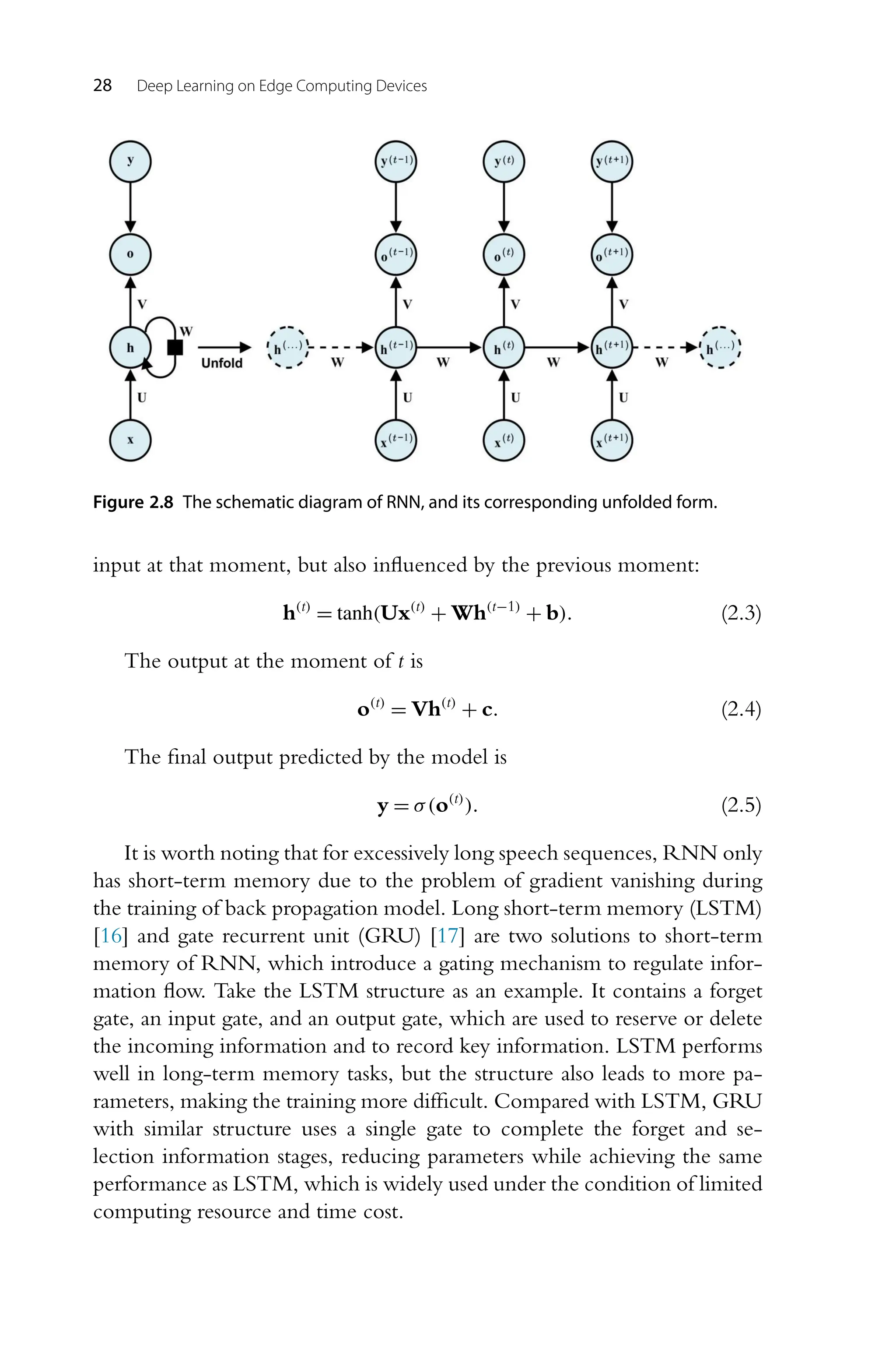 28 Deep Learning on Edge Computing Devices Figure 2.8 The schematic diagram of RNN, and its corresponding unfolded form. input at that moment, but also influenced by the previous moment: h(t) = tanh(Ux(t) + Wh(t−1) + b). (2.3) The output at the moment of t is o(t) = Vh(t) + c. (2.4) The final output predicted by the model is y = σ(o(t) ). (2.5) It is worth noting that for excessively long speech sequences, RNN only has short-term memory due to the problem of gradient vanishing during the training of back propagation model. Long short-term memory (LSTM) [16] and gate recurrent unit (GRU) [17] are two solutions to short-term memory of RNN, which introduce a gating mechanism to regulate infor- mation flow. Take the LSTM structure as an example. It contains a forget gate, an input gate, and an output gate, which are used to reserve or delete the incoming information and to record key information. LSTM performs well in long-term memory tasks, but the structure also leads to more pa- rameters, making the training more difficult. Compared with LSTM, GRU with similar structure uses a single gate to complete the forget and se- lection information stages, reducing parameters while achieving the same performance as LSTM, which is widely used under the condition of limited computing resource and time cost. 