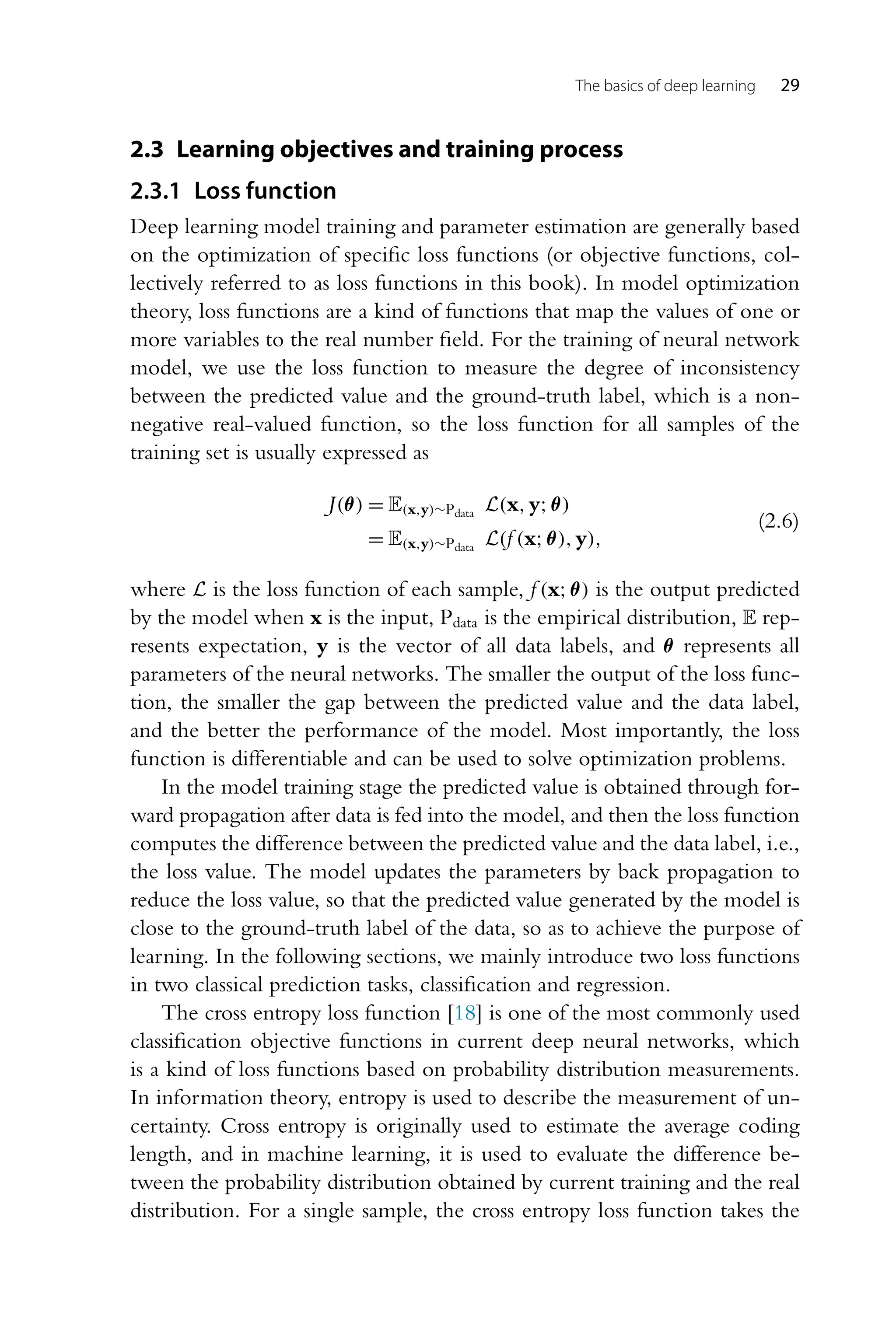 The basics of deep learning 29 2.3 Learning objectives and training process 2.3.1 Loss function Deep learning model training and parameter estimation are generally based on the optimization of specific loss functions (or objective functions, col- lectively referred to as loss functions in this book). In model optimization theory, loss functions are a kind of functions that map the values of one or more variables to the real number field. For the training of neural network model, we use the loss function to measure the degree of inconsistency between the predicted value and the ground-truth label, which is a non- negative real-valued function, so the loss function for all samples of the training set is usually expressed as J(θ) = E(x,y)∼Pdata L(x,y;θ) = E(x,y)∼Pdata L(f (x;θ),y), (2.6) where L is the loss function of each sample, f (x;θ) is the output predicted by the model when x is the input, Pdata is the empirical distribution, E rep- resents expectation, y is the vector of all data labels, and θ represents all parameters of the neural networks. The smaller the output of the loss func- tion, the smaller the gap between the predicted value and the data label, and the better the performance of the model. Most importantly, the loss function is differentiable and can be used to solve optimization problems. In the model training stage the predicted value is obtained through for- ward propagation after data is fed into the model, and then the loss function computes the difference between the predicted value and the data label, i.e., the loss value. The model updates the parameters by back propagation to reduce the loss value, so that the predicted value generated by the model is close to the ground-truth label of the data, so as to achieve the purpose of learning. In the following sections, we mainly introduce two loss functions in two classical prediction tasks, classification and regression. The cross entropy loss function [18] is one of the most commonly used classification objective functions in current deep neural networks, which is a kind of loss functions based on probability distribution measurements. In information theory, entropy is used to describe the measurement of un- certainty. Cross entropy is originally used to estimate the average coding length, and in machine learning, it is used to evaluate the difference be- tween the probability distribution obtained by current training and the real distribution. For a single sample, the cross entropy loss function takes the 