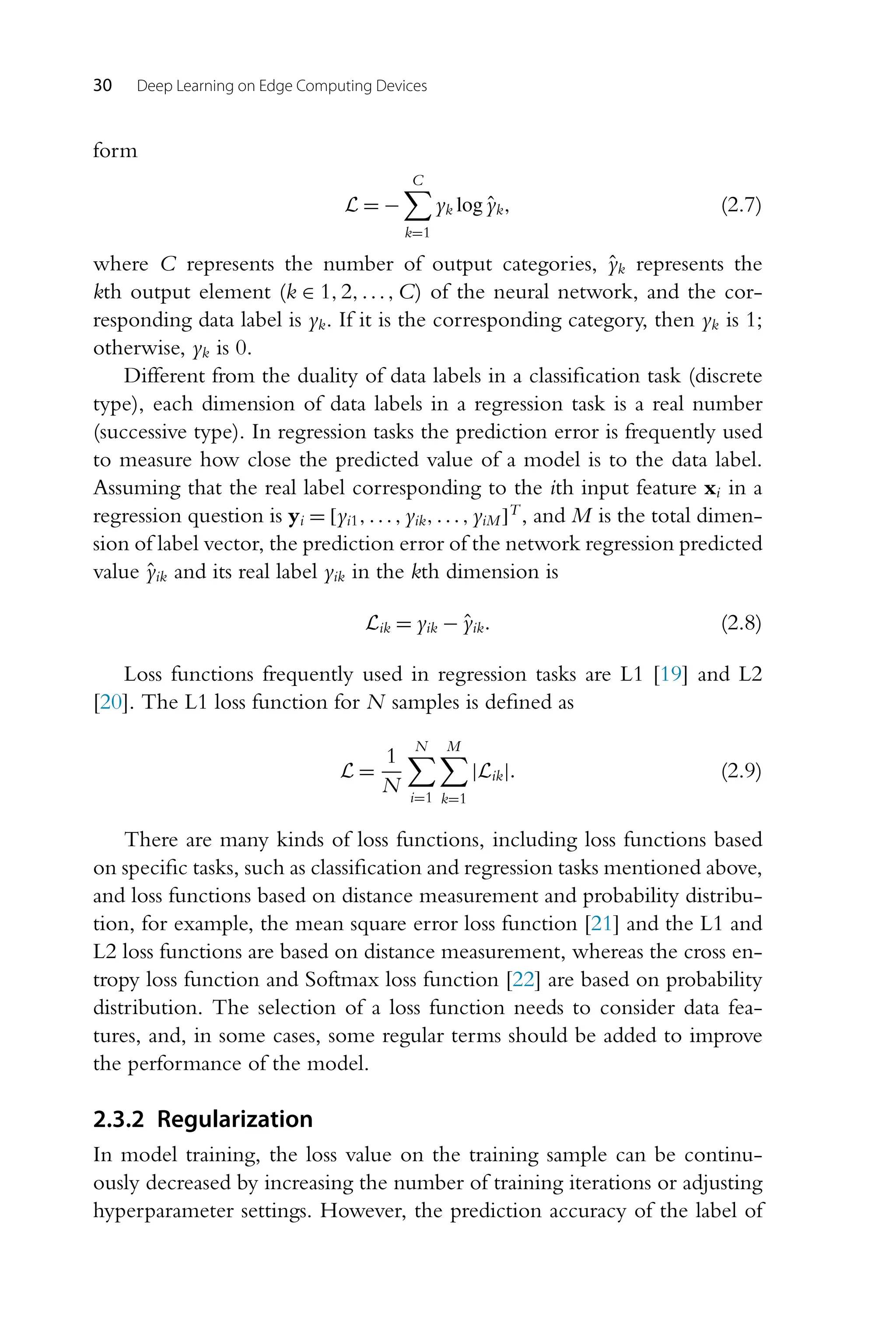 30 Deep Learning on Edge Computing Devices form L = − C k=1 yk logŷk, (2.7) where C represents the number of output categories, ŷk represents the kth output element (k ∈ 1,2,...,C) of the neural network, and the cor- responding data label is yk. If it is the corresponding category, then yk is 1; otherwise, yk is 0. Different from the duality of data labels in a classification task (discrete type), each dimension of data labels in a regression task is a real number (successive type). In regression tasks the prediction error is frequently used to measure how close the predicted value of a model is to the data label. Assuming that the real label corresponding to the ith input feature xi in a regression question is yi = [yi1,...,yik,...,yiM]T , and M is the total dimen- sion of label vector, the prediction error of the network regression predicted value ŷik and its real label yik in the kth dimension is Lik = yik − ŷik. (2.8) Loss functions frequently used in regression tasks are L1 [19] and L2 [20]. The L1 loss function for N samples is defined as L = 1 N N i=1 M k=1 |Lik|. (2.9) There are many kinds of loss functions, including loss functions based on specific tasks, such as classification and regression tasks mentioned above, and loss functions based on distance measurement and probability distribu- tion, for example, the mean square error loss function [21] and the L1 and L2 loss functions are based on distance measurement, whereas the cross en- tropy loss function and Softmax loss function [22] are based on probability distribution. The selection of a loss function needs to consider data fea- tures, and, in some cases, some regular terms should be added to improve the performance of the model. 2.3.2 Regularization In model training, the loss value on the training sample can be continu- ously decreased by increasing the number of training iterations or adjusting hyperparameter settings. However, the prediction accuracy of the label of 
