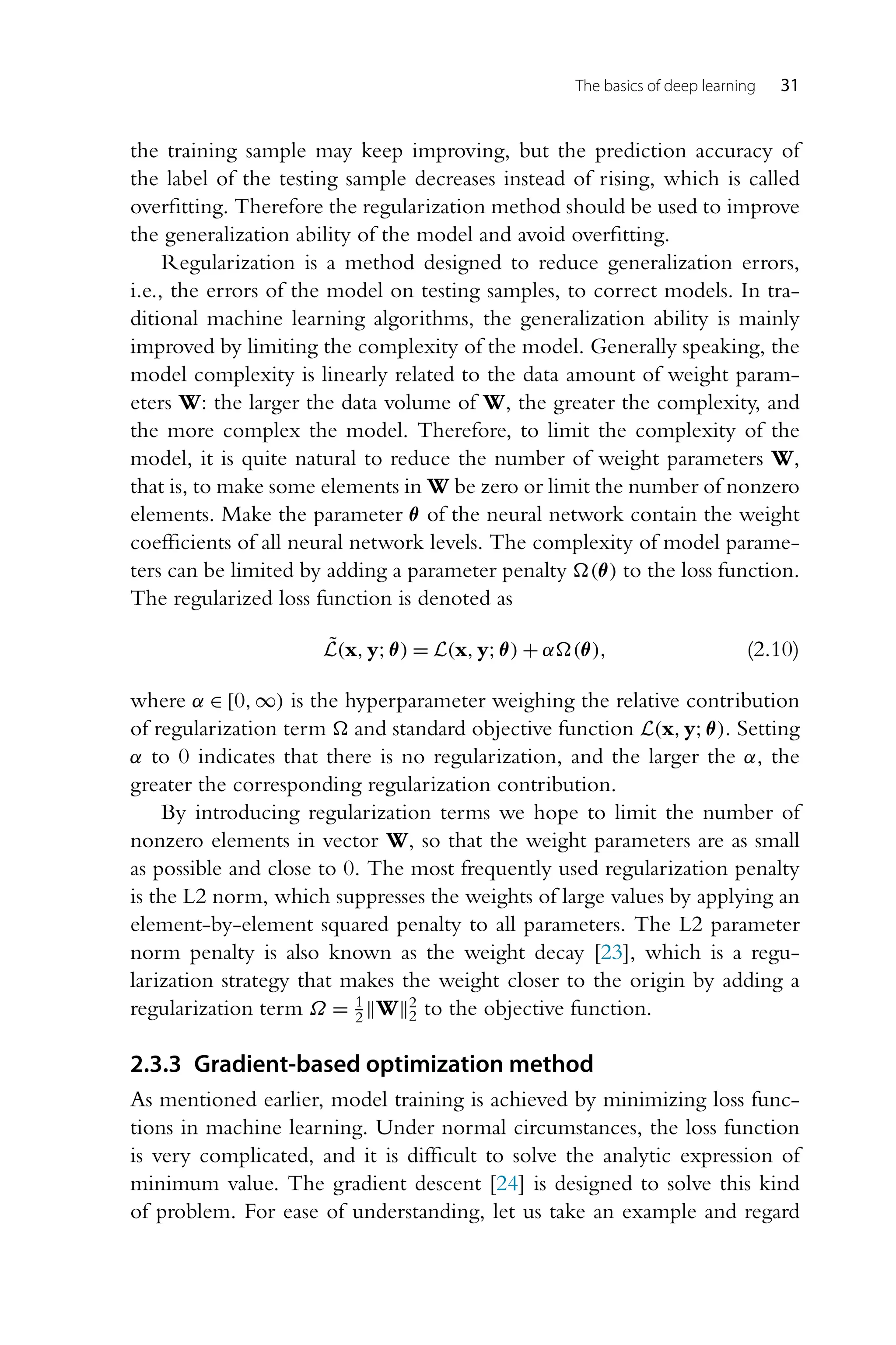 The basics of deep learning 31 the training sample may keep improving, but the prediction accuracy of the label of the testing sample decreases instead of rising, which is called overfitting. Therefore the regularization method should be used to improve the generalization ability of the model and avoid overfitting. Regularization is a method designed to reduce generalization errors, i.e., the errors of the model on testing samples, to correct models. In tra- ditional machine learning algorithms, the generalization ability is mainly improved by limiting the complexity of the model. Generally speaking, the model complexity is linearly related to the data amount of weight param- eters W: the larger the data volume of W, the greater the complexity, and the more complex the model. Therefore, to limit the complexity of the model, it is quite natural to reduce the number of weight parameters W, that is, to make some elements in W be zero or limit the number of nonzero elements. Make the parameter θ of the neural network contain the weight coefficients of all neural network levels. The complexity of model parame- ters can be limited by adding a parameter penalty (θ) to the loss function. The regularized loss function is denoted as L̃(x,y;θ) = L(x,y;θ) + α(θ), (2.10) where α ∈ [0,∞) is the hyperparameter weighing the relative contribution of regularization term and standard objective function L(x,y;θ). Setting α to 0 indicates that there is no regularization, and the larger the α, the greater the corresponding regularization contribution. By introducing regularization terms we hope to limit the number of nonzero elements in vector W, so that the weight parameters are as small as possible and close to 0. The most frequently used regularization penalty is the L2 norm, which suppresses the weights of large values by applying an element-by-element squared penalty to all parameters. The L2 parameter norm penalty is also known as the weight decay [23], which is a regu- larization strategy that makes the weight closer to the origin by adding a regularization term Ω = 1 2 W2 2 to the objective function. 2.3.3 Gradient-based optimization method As mentioned earlier, model training is achieved by minimizing loss func- tions in machine learning. Under normal circumstances, the loss function is very complicated, and it is difficult to solve the analytic expression of minimum value. The gradient descent [24] is designed to solve this kind of problem. For ease of understanding, let us take an example and regard 