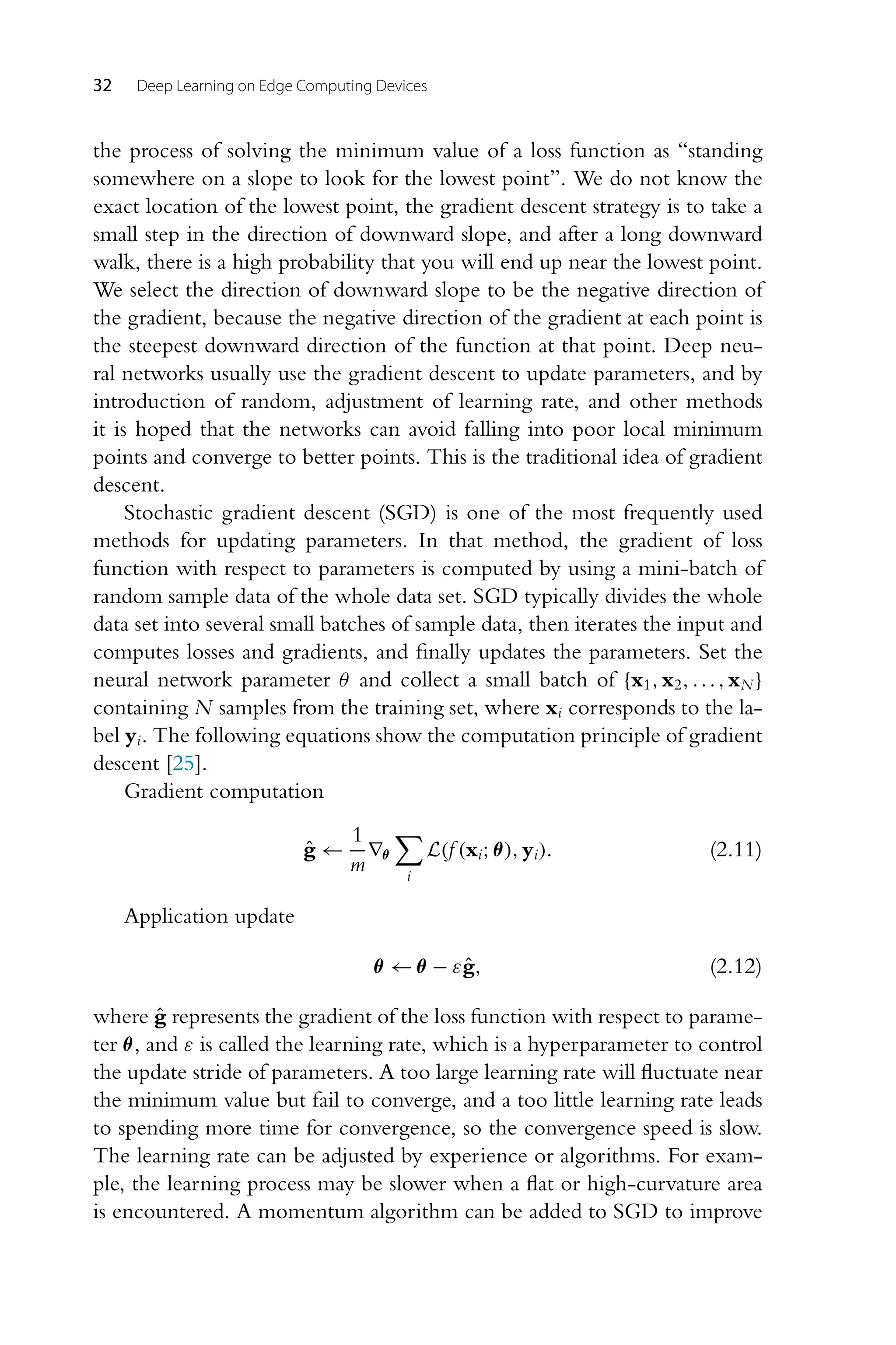 32 Deep Learning on Edge Computing Devices the process of solving the minimum value of a loss function as “standing somewhere on a slope to look for the lowest point”. We do not know the exact location of the lowest point, the gradient descent strategy is to take a small step in the direction of downward slope, and after a long downward walk, there is a high probability that you will end up near the lowest point. We select the direction of downward slope to be the negative direction of the gradient, because the negative direction of the gradient at each point is the steepest downward direction of the function at that point. Deep neu- ral networks usually use the gradient descent to update parameters, and by introduction of random, adjustment of learning rate, and other methods it is hoped that the networks can avoid falling into poor local minimum points and converge to better points. This is the traditional idea of gradient descent. Stochastic gradient descent (SGD) is one of the most frequently used methods for updating parameters. In that method, the gradient of loss function with respect to parameters is computed by using a mini-batch of random sample data of the whole data set. SGD typically divides the whole data set into several small batches of sample data, then iterates the input and computes losses and gradients, and finally updates the parameters. Set the neural network parameter θ and collect a small batch of {x1,x2,...,xN } containing N samples from the training set, where xi corresponds to the la- bel yi. The following equations show the computation principle of gradient descent [25]. Gradient computation ĝ ← 1 m ∇θ i L(f (xi;θ),yi). (2.11) Application update θ ← θ − εĝ, (2.12) where ĝ represents the gradient of the loss function with respect to parame- ter θ, and ε is called the learning rate, which is a hyperparameter to control the update stride of parameters. A too large learning rate will fluctuate near the minimum value but fail to converge, and a too little learning rate leads to spending more time for convergence, so the convergence speed is slow. The learning rate can be adjusted by experience or algorithms. For exam- ple, the learning process may be slower when a flat or high-curvature area is encountered. A momentum algorithm can be added to SGD to improve 
