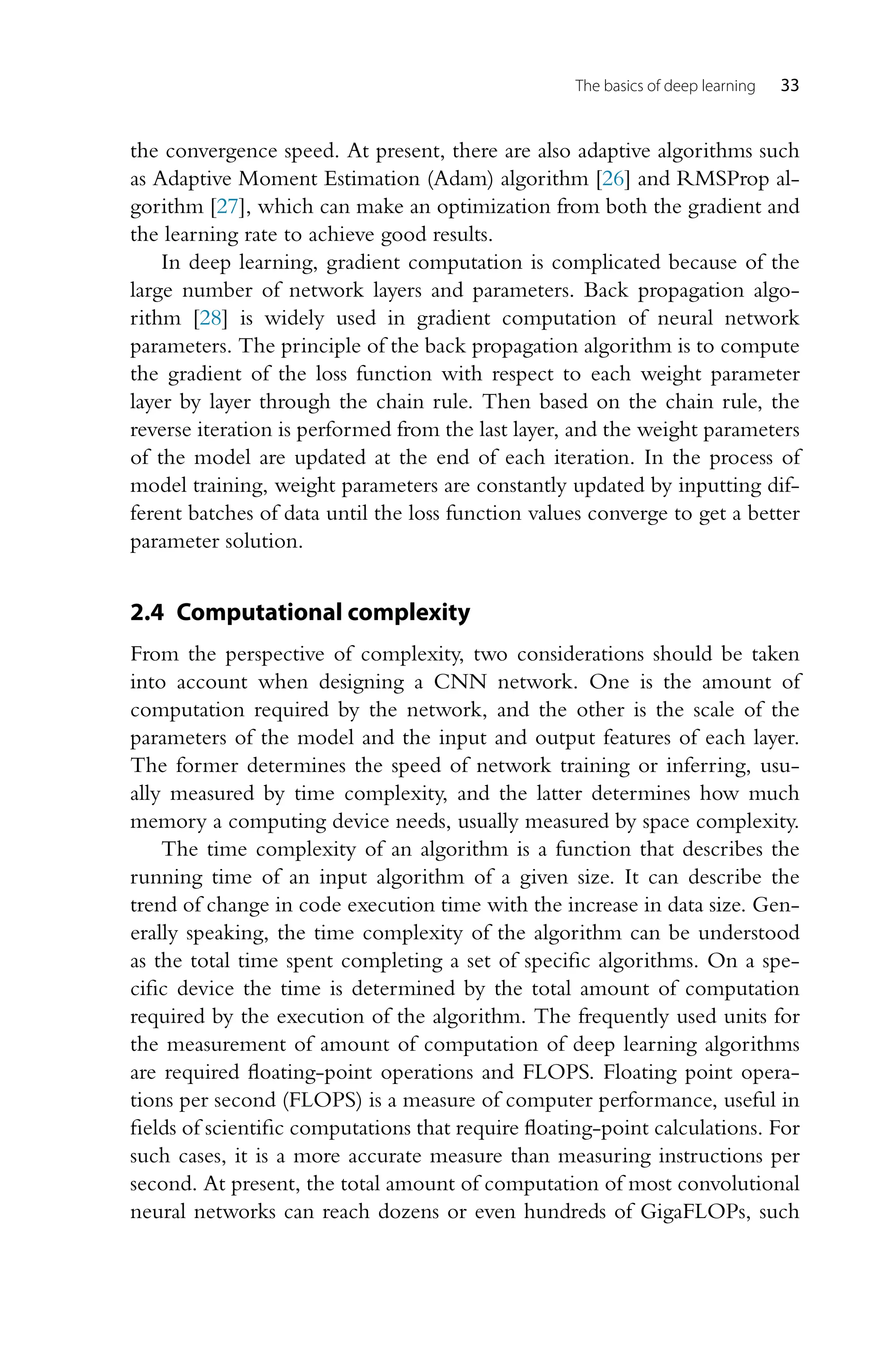 The basics of deep learning 33 the convergence speed. At present, there are also adaptive algorithms such as Adaptive Moment Estimation (Adam) algorithm [26] and RMSProp al- gorithm [27], which can make an optimization from both the gradient and the learning rate to achieve good results. In deep learning, gradient computation is complicated because of the large number of network layers and parameters. Back propagation algo- rithm [28] is widely used in gradient computation of neural network parameters. The principle of the back propagation algorithm is to compute the gradient of the loss function with respect to each weight parameter layer by layer through the chain rule. Then based on the chain rule, the reverse iteration is performed from the last layer, and the weight parameters of the model are updated at the end of each iteration. In the process of model training, weight parameters are constantly updated by inputting dif- ferent batches of data until the loss function values converge to get a better parameter solution. 2.4 Computational complexity From the perspective of complexity, two considerations should be taken into account when designing a CNN network. One is the amount of computation required by the network, and the other is the scale of the parameters of the model and the input and output features of each layer. The former determines the speed of network training or inferring, usu- ally measured by time complexity, and the latter determines how much memory a computing device needs, usually measured by space complexity. The time complexity of an algorithm is a function that describes the running time of an input algorithm of a given size. It can describe the trend of change in code execution time with the increase in data size. Gen- erally speaking, the time complexity of the algorithm can be understood as the total time spent completing a set of specific algorithms. On a spe- cific device the time is determined by the total amount of computation required by the execution of the algorithm. The frequently used units for the measurement of amount of computation of deep learning algorithms are required floating-point operations and FLOPS. Floating point opera- tions per second (FLOPS) is a measure of computer performance, useful in fields of scientific computations that require floating-point calculations. For such cases, it is a more accurate measure than measuring instructions per second. At present, the total amount of computation of most convolutional neural networks can reach dozens or even hundreds of GigaFLOPs, such 