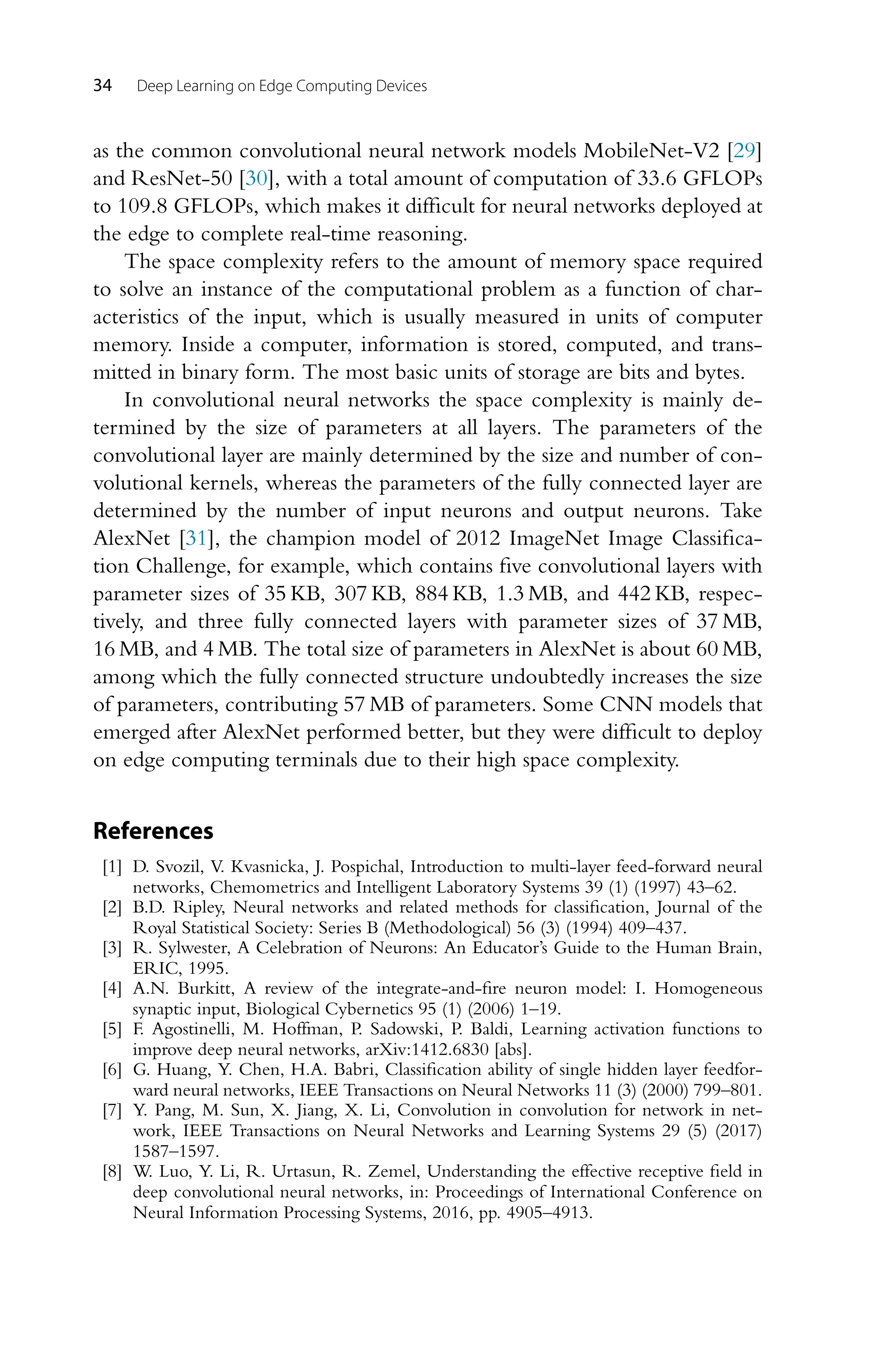 34 Deep Learning on Edge Computing Devices as the common convolutional neural network models MobileNet-V2 [29] and ResNet-50 [30], with a total amount of computation of 33.6 GFLOPs to 109.8 GFLOPs, which makes it difficult for neural networks deployed at the edge to complete real-time reasoning. The space complexity refers to the amount of memory space required to solve an instance of the computational problem as a function of char- acteristics of the input, which is usually measured in units of computer memory. Inside a computer, information is stored, computed, and trans- mitted in binary form. The most basic units of storage are bits and bytes. In convolutional neural networks the space complexity is mainly de- termined by the size of parameters at all layers. The parameters of the convolutional layer are mainly determined by the size and number of con- volutional kernels, whereas the parameters of the fully connected layer are determined by the number of input neurons and output neurons. Take AlexNet [31], the champion model of 2012 ImageNet Image Classifica- tion Challenge, for example, which contains five convolutional layers with parameter sizes of 35 KB, 307 KB, 884 KB, 1.3 MB, and 442 KB, respec- tively, and three fully connected layers with parameter sizes of 37 MB, 16 MB, and 4 MB. The total size of parameters in AlexNet is about 60 MB, among which the fully connected structure undoubtedly increases the size of parameters, contributing 57 MB of parameters. Some CNN models that emerged after AlexNet performed better, but they were difficult to deploy on edge computing terminals due to their high space complexity. References [1] D. Svozil, V. Kvasnicka, J. Pospichal, Introduction to multi-layer feed-forward neural networks, Chemometrics and Intelligent Laboratory Systems 39 (1) (1997) 43–62. [2] B.D. Ripley, Neural networks and related methods for classification, Journal of the Royal Statistical Society: Series B (Methodological) 56 (3) (1994) 409–437. [3] R. Sylwester, A Celebration of Neurons: An Educator’s Guide to the Human Brain, ERIC, 1995. [4] A.N. Burkitt, A review of the integrate-and-fire neuron model: I. Homogeneous synaptic input, Biological Cybernetics 95 (1) (2006) 1–19. [5] F. Agostinelli, M. Hoffman, P. Sadowski, P. Baldi, Learning activation functions to improve deep neural networks, arXiv:1412.6830 [abs]. [6] G. Huang, Y. Chen, H.A. Babri, Classification ability of single hidden layer feedfor- ward neural networks, IEEE Transactions on Neural Networks 11 (3) (2000) 799–801. [7] Y. Pang, M. Sun, X. Jiang, X. Li, Convolution in convolution for network in net- work, IEEE Transactions on Neural Networks and Learning Systems 29 (5) (2017) 1587–1597. [8] W. Luo, Y. Li, R. Urtasun, R. Zemel, Understanding the effective receptive field in deep convolutional neural networks, in: Proceedings of International Conference on Neural Information Processing Systems, 2016, pp. 4905–4913. 