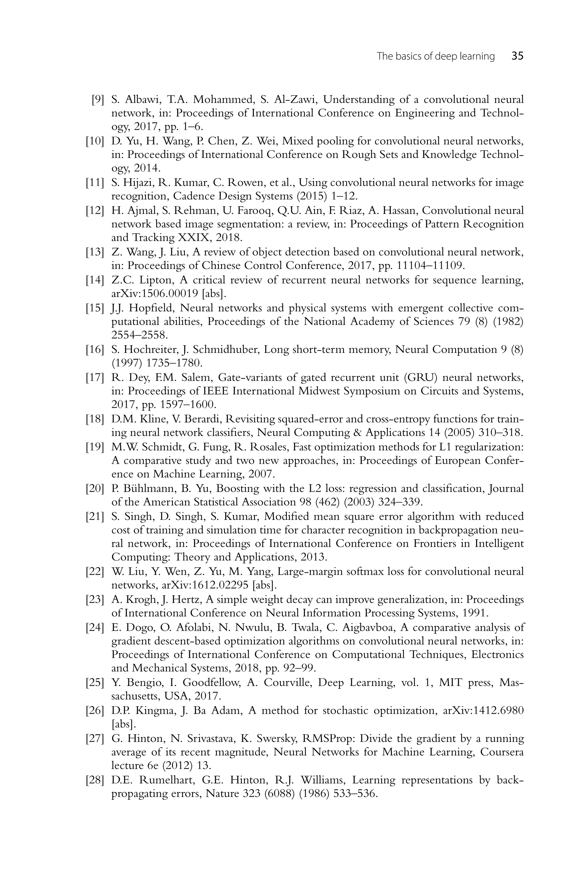 The basics of deep learning 35 [9] S. Albawi, T.A. Mohammed, S. Al-Zawi, Understanding of a convolutional neural network, in: Proceedings of International Conference on Engineering and Technol- ogy, 2017, pp. 1–6. [10] D. Yu, H. Wang, P. Chen, Z. Wei, Mixed pooling for convolutional neural networks, in: Proceedings of International Conference on Rough Sets and Knowledge Technol- ogy, 2014. [11] S. Hijazi, R. Kumar, C. Rowen, et al., Using convolutional neural networks for image recognition, Cadence Design Systems (2015) 1–12. [12] H. Ajmal, S. Rehman, U. Farooq, Q.U. Ain, F. Riaz, A. Hassan, Convolutional neural network based image segmentation: a review, in: Proceedings of Pattern Recognition and Tracking XXIX, 2018. [13] Z. Wang, J. Liu, A review of object detection based on convolutional neural network, in: Proceedings of Chinese Control Conference, 2017, pp. 11104–11109. [14] Z.C. Lipton, A critical review of recurrent neural networks for sequence learning, arXiv:1506.00019 [abs]. [15] J.J. Hopfield, Neural networks and physical systems with emergent collective com- putational abilities, Proceedings of the National Academy of Sciences 79 (8) (1982) 2554–2558. [16] S. Hochreiter, J. Schmidhuber, Long short-term memory, Neural Computation 9 (8) (1997) 1735–1780. [17] R. Dey, F.M. Salem, Gate-variants of gated recurrent unit (GRU) neural networks, in: Proceedings of IEEE International Midwest Symposium on Circuits and Systems, 2017, pp. 1597–1600. [18] D.M. Kline, V. Berardi, Revisiting squared-error and cross-entropy functions for train- ing neural network classifiers, Neural Computing Applications 14 (2005) 310–318. [19] M.W. Schmidt, G. Fung, R. Rosales, Fast optimization methods for L1 regularization: A comparative study and two new approaches, in: Proceedings of European Confer- ence on Machine Learning, 2007. [20] P. Bühlmann, B. Yu, Boosting with the L2 loss: regression and classification, Journal of the American Statistical Association 98 (462) (2003) 324–339. [21] S. Singh, D. Singh, S. Kumar, Modified mean square error algorithm with reduced cost of training and simulation time for character recognition in backpropagation neu- ral network, in: Proceedings of International Conference on Frontiers in Intelligent Computing: Theory and Applications, 2013. [22] W. Liu, Y. Wen, Z. Yu, M. Yang, Large-margin softmax loss for convolutional neural networks, arXiv:1612.02295 [abs]. [23] A. Krogh, J. Hertz, A simple weight decay can improve generalization, in: Proceedings of International Conference on Neural Information Processing Systems, 1991. [24] E. Dogo, O. Afolabi, N. Nwulu, B. Twala, C. Aigbavboa, A comparative analysis of gradient descent-based optimization algorithms on convolutional neural networks, in: Proceedings of International Conference on Computational Techniques, Electronics and Mechanical Systems, 2018, pp. 92–99. [25] Y. Bengio, I. Goodfellow, A. Courville, Deep Learning, vol. 1, MIT press, Mas- sachusetts, USA, 2017. [26] D.P. Kingma, J. Ba Adam, A method for stochastic optimization, arXiv:1412.6980 [abs]. [27] G. Hinton, N. Srivastava, K. Swersky, RMSProp: Divide the gradient by a running average of its recent magnitude, Neural Networks for Machine Learning, Coursera lecture 6e (2012) 13. [28] D.E. Rumelhart, G.E. Hinton, R.J. Williams, Learning representations by back- propagating errors, Nature 323 (6088) (1986) 533–536. 