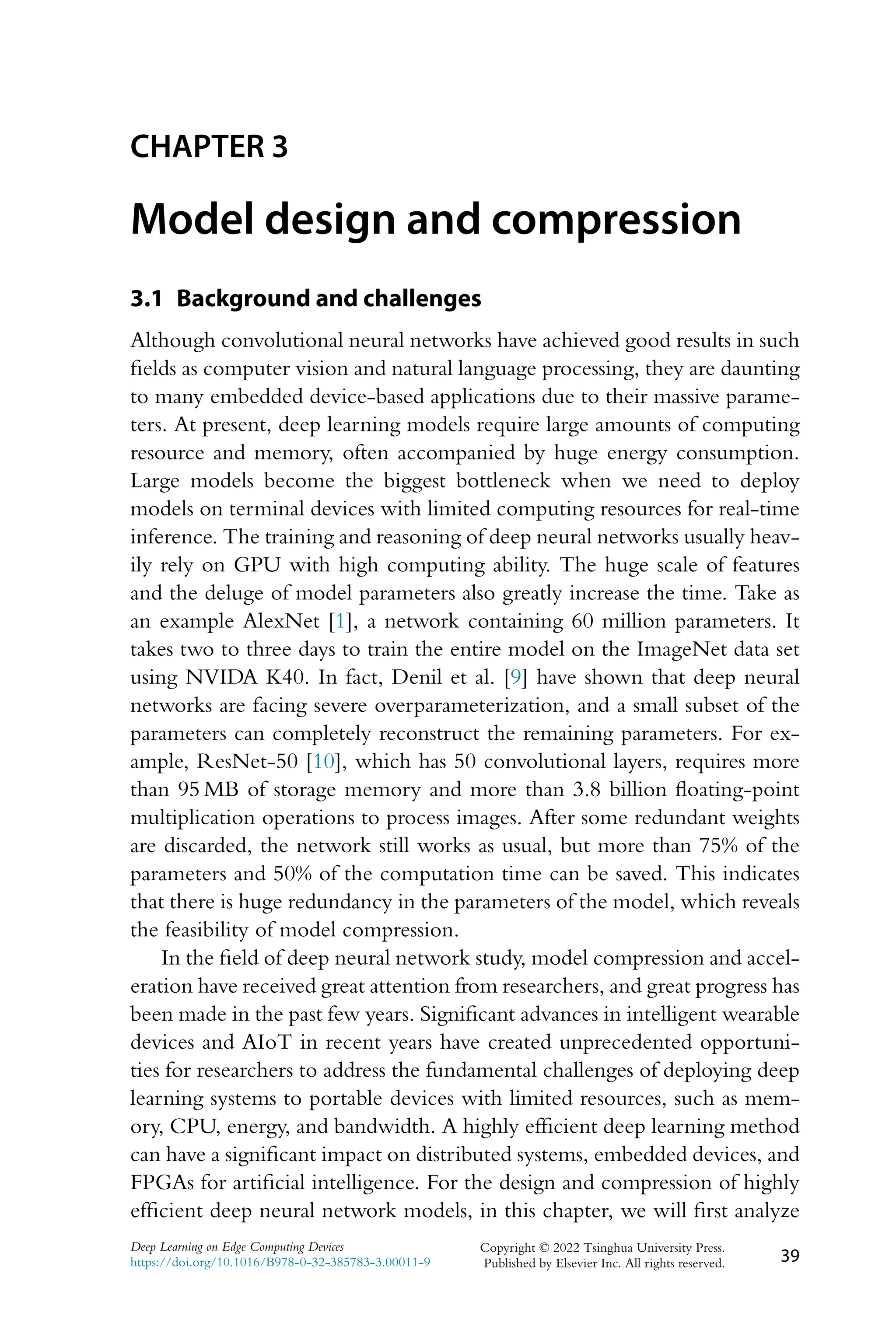 CHAPTER 3 Model design and compression 3.1 Background and challenges Although convolutional neural networks have achieved good results in such fields as computer vision and natural language processing, they are daunting to many embedded device-based applications due to their massive parame- ters. At present, deep learning models require large amounts of computing resource and memory, often accompanied by huge energy consumption. Large models become the biggest bottleneck when we need to deploy models on terminal devices with limited computing resources for real-time inference. The training and reasoning of deep neural networks usually heav- ily rely on GPU with high computing ability. The huge scale of features and the deluge of model parameters also greatly increase the time. Take as an example AlexNet [1], a network containing 60 million parameters. It takes two to three days to train the entire model on the ImageNet data set using NVIDA K40. In fact, Denil et al. [9] have shown that deep neural networks are facing severe overparameterization, and a small subset of the parameters can completely reconstruct the remaining parameters. For ex- ample, ResNet-50 [10], which has 50 convolutional layers, requires more than 95 MB of storage memory and more than 3.8 billion floating-point multiplication operations to process images. After some redundant weights are discarded, the network still works as usual, but more than 75% of the parameters and 50% of the computation time can be saved. This indicates that there is huge redundancy in the parameters of the model, which reveals the feasibility of model compression. In the field of deep neural network study, model compression and accel- eration have received great attention from researchers, and great progress has been made in the past few years. Significant advances in intelligent wearable devices and AIoT in recent years have created unprecedented opportuni- ties for researchers to address the fundamental challenges of deploying deep learning systems to portable devices with limited resources, such as mem- ory, CPU, energy, and bandwidth. A highly efficient deep learning method can have a significant impact on distributed systems, embedded devices, and FPGAs for artificial intelligence. For the design and compression of highly efficient deep neural network models, in this chapter, we will first analyze Deep Learning on Edge Computing Devices https://doi.org/10.1016/B978-0-32-385783-3.00011-9 Copyright © 2022 Tsinghua University Press. Published by Elsevier Inc. All rights reserved. 39 