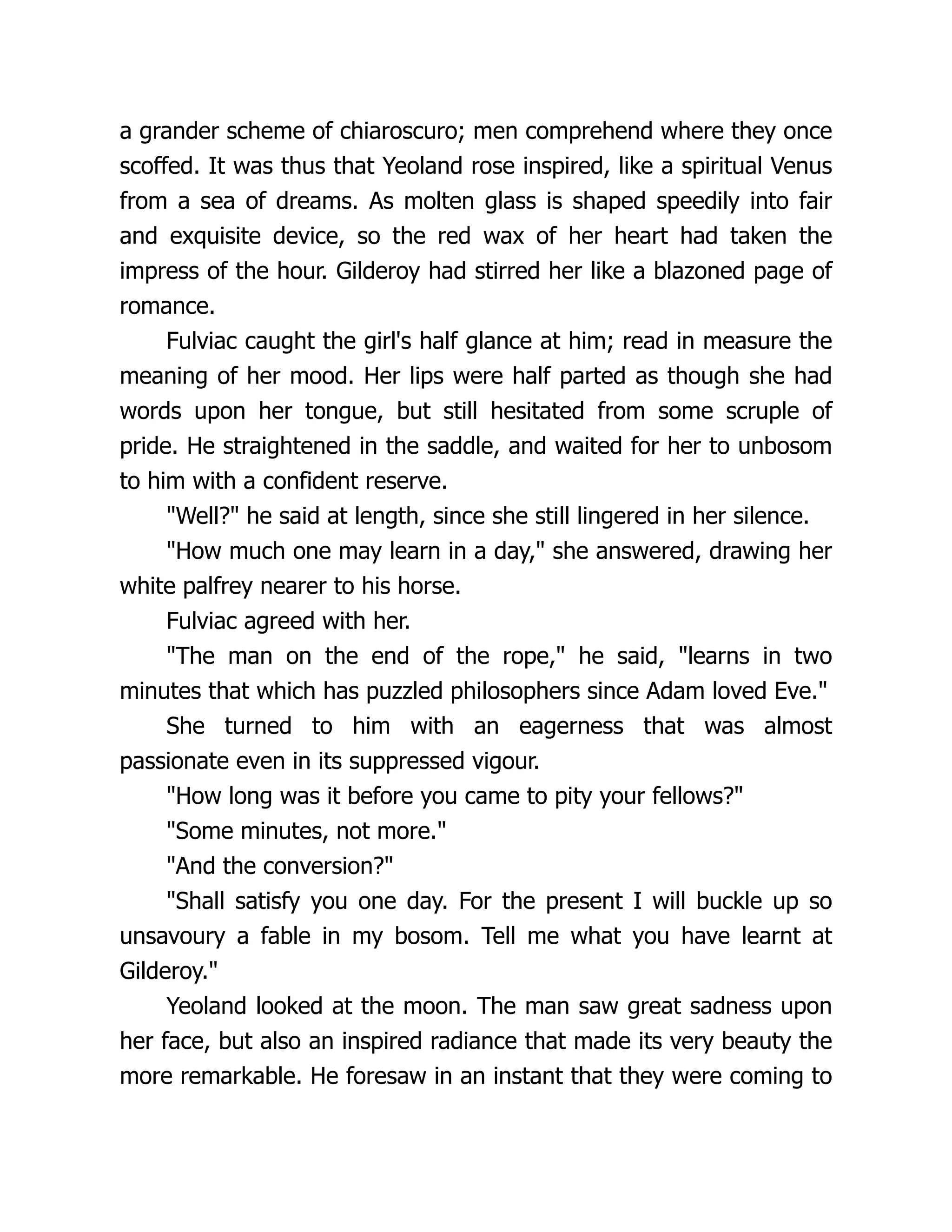 a grander scheme of chiaroscuro; men comprehend where they once scoffed. It was thus that Yeoland rose inspired, like a spiritual Venus from a sea of dreams. As molten glass is shaped speedily into fair and exquisite device, so the red wax of her heart had taken the impress of the hour. Gilderoy had stirred her like a blazoned page of romance. Fulviac caught the girl's half glance at him; read in measure the meaning of her mood. Her lips were half parted as though she had words upon her tongue, but still hesitated from some scruple of pride. He straightened in the saddle, and waited for her to unbosom to him with a confident reserve. Well? he said at length, since she still lingered in her silence. How much one may learn in a day, she answered, drawing her white palfrey nearer to his horse. Fulviac agreed with her. The man on the end of the rope, he said, learns in two minutes that which has puzzled philosophers since Adam loved Eve. She turned to him with an eagerness that was almost passionate even in its suppressed vigour. How long was it before you came to pity your fellows? Some minutes, not more. And the conversion? Shall satisfy you one day. For the present I will buckle up so unsavoury a fable in my bosom. Tell me what you have learnt at Gilderoy. Yeoland looked at the moon. The man saw great sadness upon her face, but also an inspired radiance that made its very beauty the more remarkable. He foresaw in an instant that they were coming to 