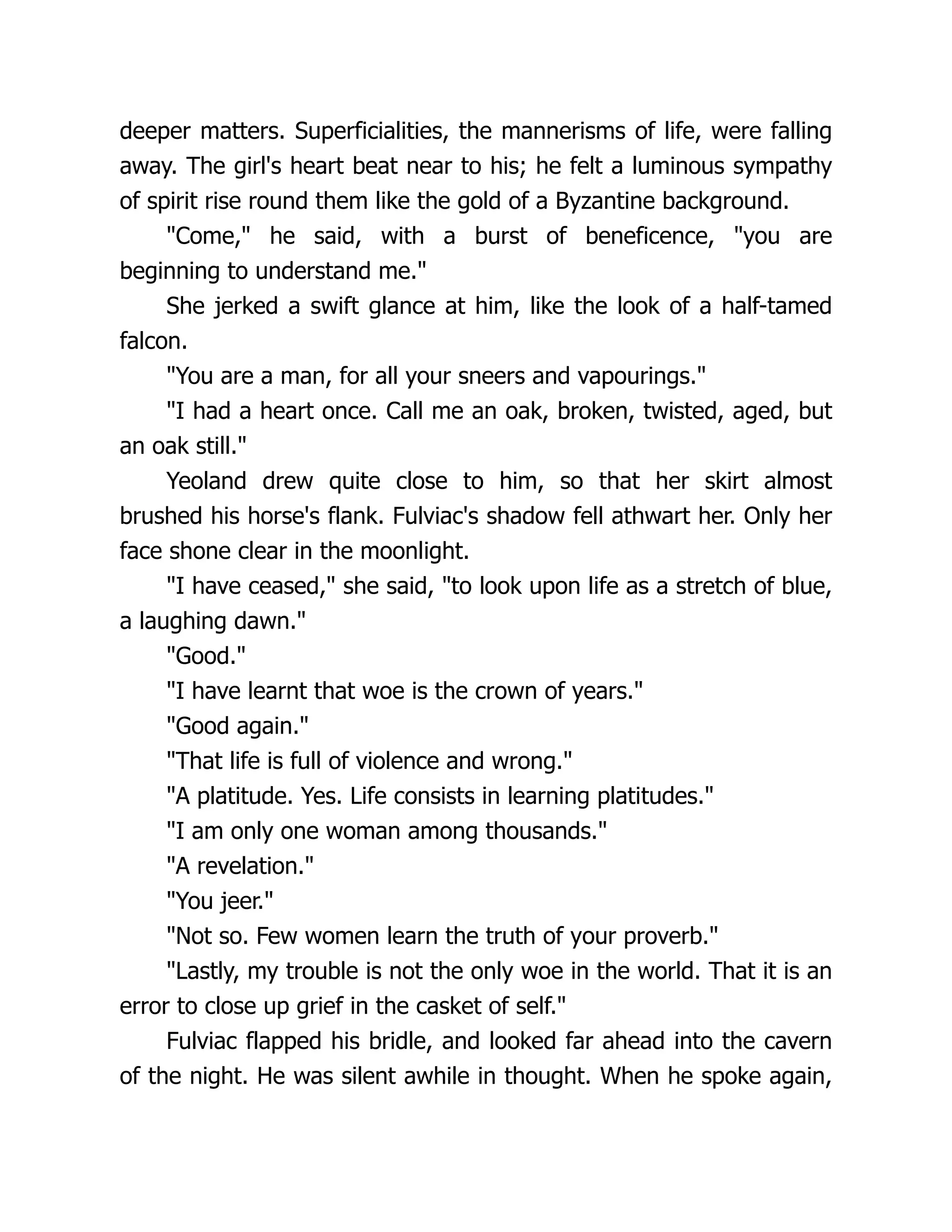 deeper matters. Superficialities, the mannerisms of life, were falling away. The girl's heart beat near to his; he felt a luminous sympathy of spirit rise round them like the gold of a Byzantine background. Come, he said, with a burst of beneficence, you are beginning to understand me. She jerked a swift glance at him, like the look of a half-tamed falcon. You are a man, for all your sneers and vapourings. I had a heart once. Call me an oak, broken, twisted, aged, but an oak still. Yeoland drew quite close to him, so that her skirt almost brushed his horse's flank. Fulviac's shadow fell athwart her. Only her face shone clear in the moonlight. I have ceased, she said, to look upon life as a stretch of blue, a laughing dawn. Good. I have learnt that woe is the crown of years. Good again. That life is full of violence and wrong. A platitude. Yes. Life consists in learning platitudes. I am only one woman among thousands. A revelation. You jeer. Not so. Few women learn the truth of your proverb. Lastly, my trouble is not the only woe in the world. That it is an error to close up grief in the casket of self. Fulviac flapped his bridle, and looked far ahead into the cavern of the night. He was silent awhile in thought. When he spoke again, 