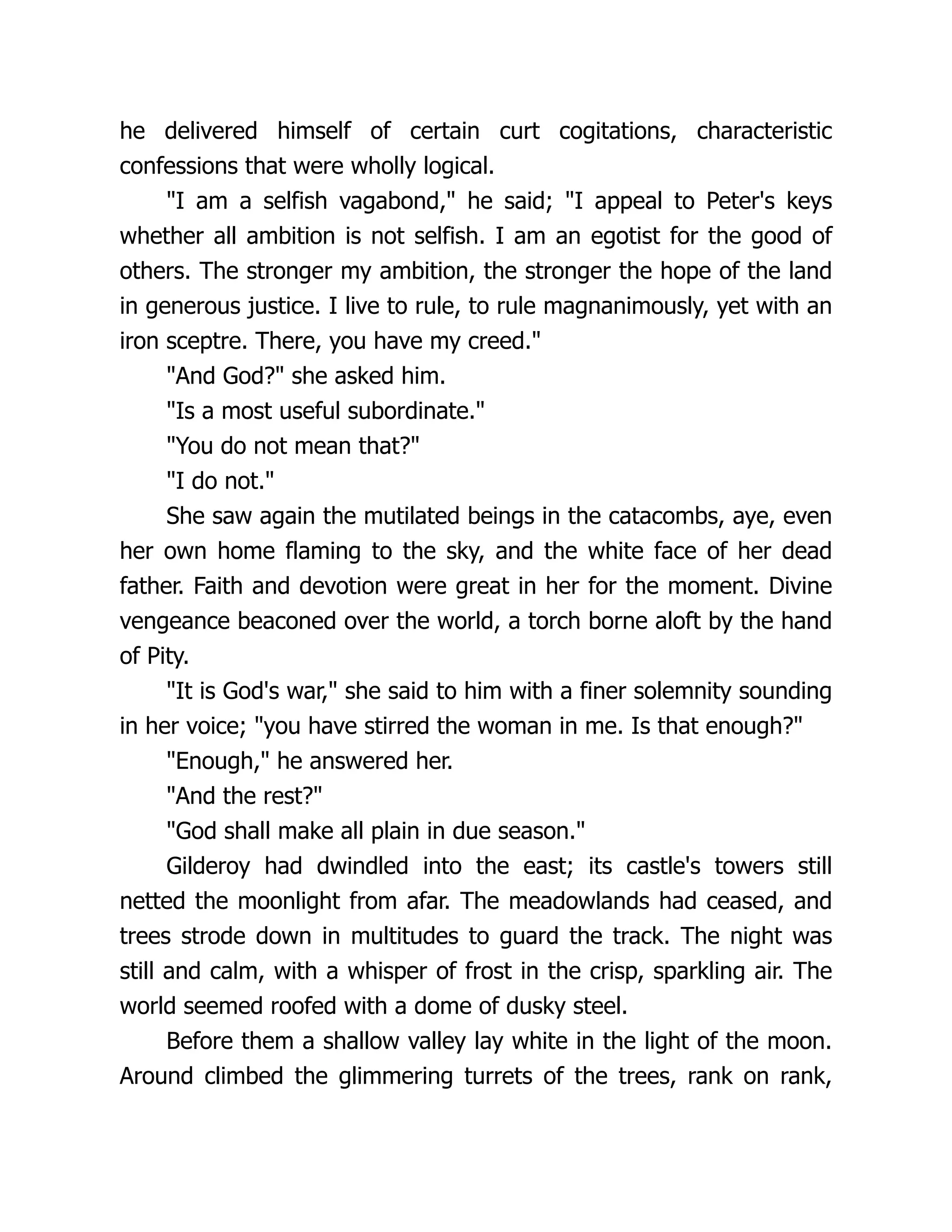 he delivered himself of certain curt cogitations, characteristic confessions that were wholly logical. I am a selfish vagabond, he said; I appeal to Peter's keys whether all ambition is not selfish. I am an egotist for the good of others. The stronger my ambition, the stronger the hope of the land in generous justice. I live to rule, to rule magnanimously, yet with an iron sceptre. There, you have my creed. And God? she asked him. Is a most useful subordinate. You do not mean that? I do not. She saw again the mutilated beings in the catacombs, aye, even her own home flaming to the sky, and the white face of her dead father. Faith and devotion were great in her for the moment. Divine vengeance beaconed over the world, a torch borne aloft by the hand of Pity. It is God's war, she said to him with a finer solemnity sounding in her voice; you have stirred the woman in me. Is that enough? Enough, he answered her. And the rest? God shall make all plain in due season. Gilderoy had dwindled into the east; its castle's towers still netted the moonlight from afar. The meadowlands had ceased, and trees strode down in multitudes to guard the track. The night was still and calm, with a whisper of frost in the crisp, sparkling air. The world seemed roofed with a dome of dusky steel. Before them a shallow valley lay white in the light of the moon. Around climbed the glimmering turrets of the trees, rank on rank, 