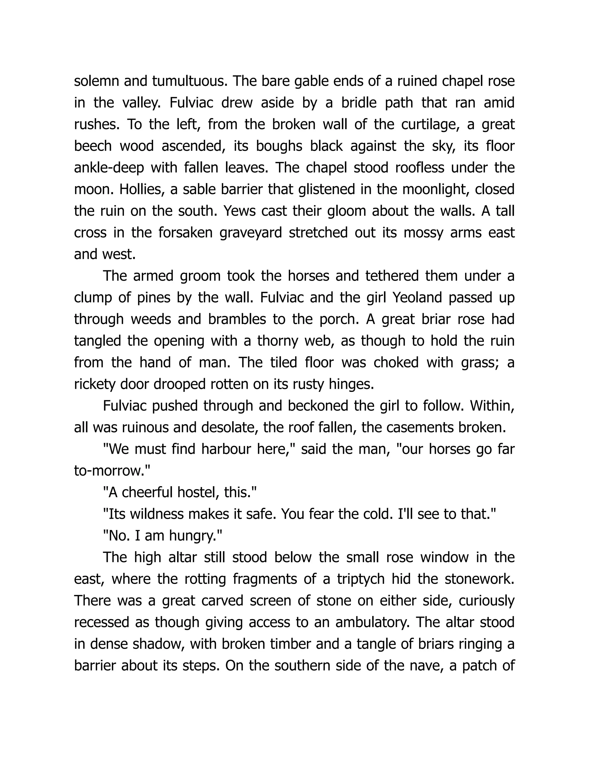 solemn and tumultuous. The bare gable ends of a ruined chapel rose in the valley. Fulviac drew aside by a bridle path that ran amid rushes. To the left, from the broken wall of the curtilage, a great beech wood ascended, its boughs black against the sky, its floor ankle-deep with fallen leaves. The chapel stood roofless under the moon. Hollies, a sable barrier that glistened in the moonlight, closed the ruin on the south. Yews cast their gloom about the walls. A tall cross in the forsaken graveyard stretched out its mossy arms east and west. The armed groom took the horses and tethered them under a clump of pines by the wall. Fulviac and the girl Yeoland passed up through weeds and brambles to the porch. A great briar rose had tangled the opening with a thorny web, as though to hold the ruin from the hand of man. The tiled floor was choked with grass; a rickety door drooped rotten on its rusty hinges. Fulviac pushed through and beckoned the girl to follow. Within, all was ruinous and desolate, the roof fallen, the casements broken. We must find harbour here, said the man, our horses go far to-morrow. A cheerful hostel, this. Its wildness makes it safe. You fear the cold. I'll see to that. No. I am hungry. The high altar still stood below the small rose window in the east, where the rotting fragments of a triptych hid the stonework. There was a great carved screen of stone on either side, curiously recessed as though giving access to an ambulatory. The altar stood in dense shadow, with broken timber and a tangle of briars ringing a barrier about its steps. On the southern side of the nave, a patch of 