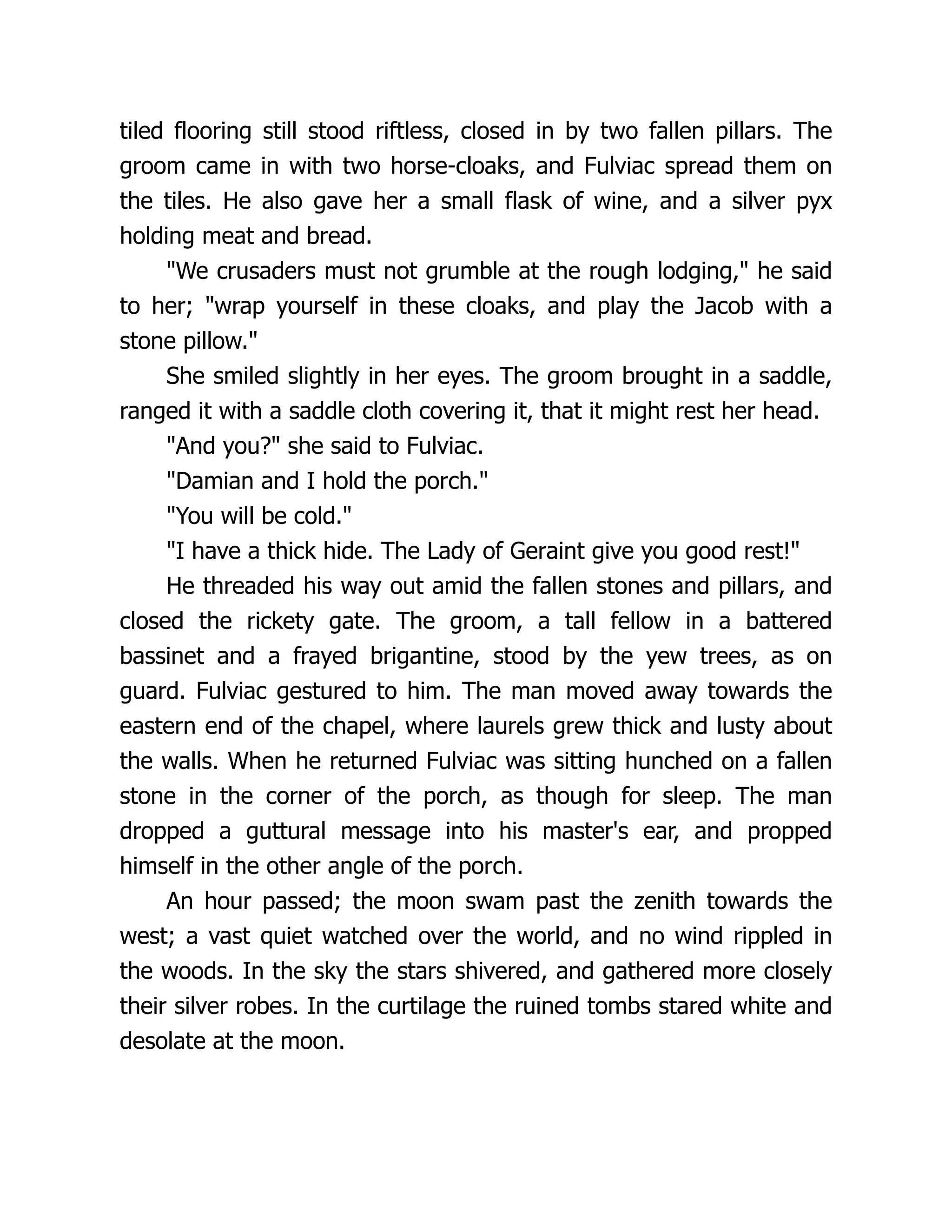 tiled flooring still stood riftless, closed in by two fallen pillars. The groom came in with two horse-cloaks, and Fulviac spread them on the tiles. He also gave her a small flask of wine, and a silver pyx holding meat and bread. We crusaders must not grumble at the rough lodging, he said to her; wrap yourself in these cloaks, and play the Jacob with a stone pillow. She smiled slightly in her eyes. The groom brought in a saddle, ranged it with a saddle cloth covering it, that it might rest her head. And you? she said to Fulviac. Damian and I hold the porch. You will be cold. I have a thick hide. The Lady of Geraint give you good rest! He threaded his way out amid the fallen stones and pillars, and closed the rickety gate. The groom, a tall fellow in a battered bassinet and a frayed brigantine, stood by the yew trees, as on guard. Fulviac gestured to him. The man moved away towards the eastern end of the chapel, where laurels grew thick and lusty about the walls. When he returned Fulviac was sitting hunched on a fallen stone in the corner of the porch, as though for sleep. The man dropped a guttural message into his master's ear, and propped himself in the other angle of the porch. An hour passed; the moon swam past the zenith towards the west; a vast quiet watched over the world, and no wind rippled in the woods. In the sky the stars shivered, and gathered more closely their silver robes. In the curtilage the ruined tombs stared white and desolate at the moon. 