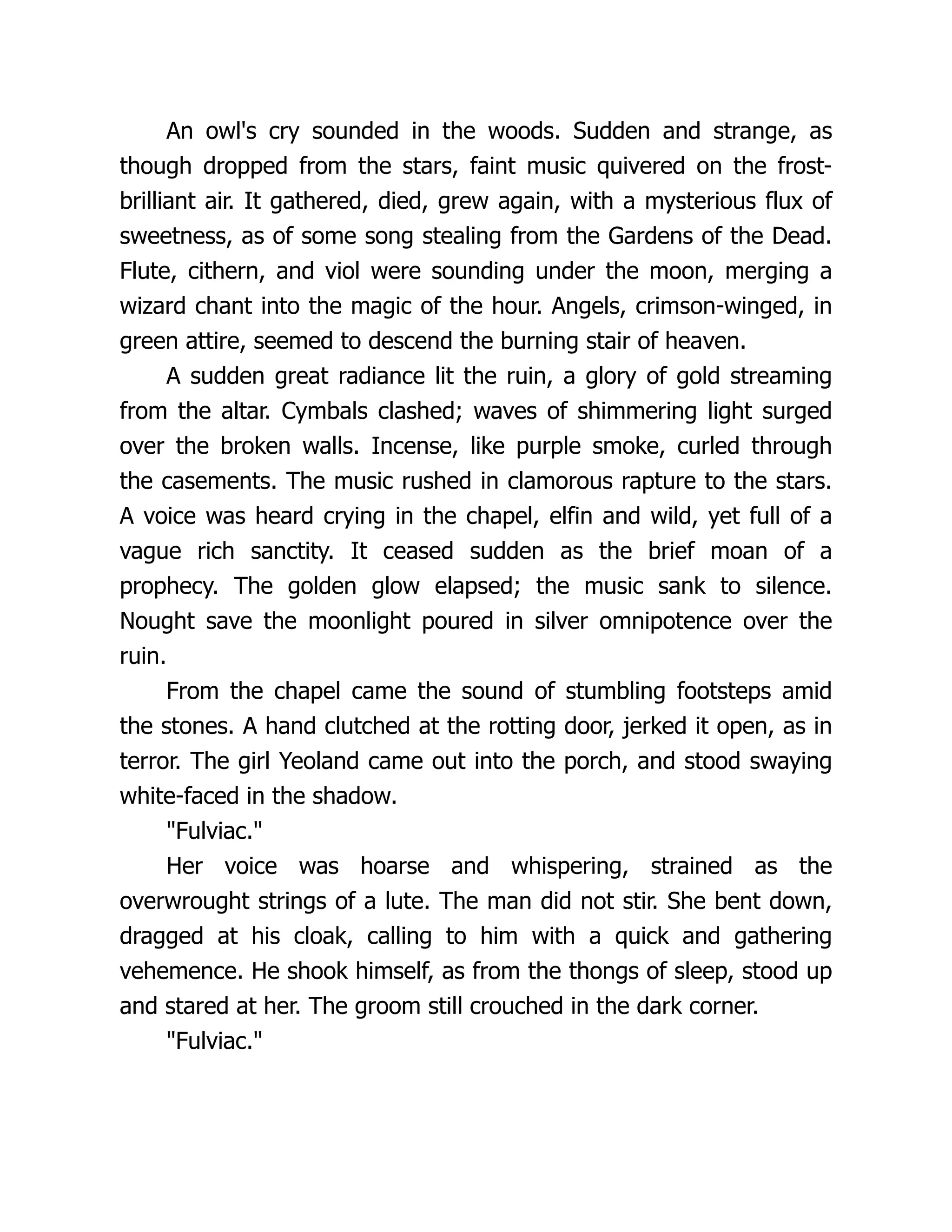 An owl's cry sounded in the woods. Sudden and strange, as though dropped from the stars, faint music quivered on the frost- brilliant air. It gathered, died, grew again, with a mysterious flux of sweetness, as of some song stealing from the Gardens of the Dead. Flute, cithern, and viol were sounding under the moon, merging a wizard chant into the magic of the hour. Angels, crimson-winged, in green attire, seemed to descend the burning stair of heaven. A sudden great radiance lit the ruin, a glory of gold streaming from the altar. Cymbals clashed; waves of shimmering light surged over the broken walls. Incense, like purple smoke, curled through the casements. The music rushed in clamorous rapture to the stars. A voice was heard crying in the chapel, elfin and wild, yet full of a vague rich sanctity. It ceased sudden as the brief moan of a prophecy. The golden glow elapsed; the music sank to silence. Nought save the moonlight poured in silver omnipotence over the ruin. From the chapel came the sound of stumbling footsteps amid the stones. A hand clutched at the rotting door, jerked it open, as in terror. The girl Yeoland came out into the porch, and stood swaying white-faced in the shadow. Fulviac. Her voice was hoarse and whispering, strained as the overwrought strings of a lute. The man did not stir. She bent down, dragged at his cloak, calling to him with a quick and gathering vehemence. He shook himself, as from the thongs of sleep, stood up and stared at her. The groom still crouched in the dark corner. Fulviac. 