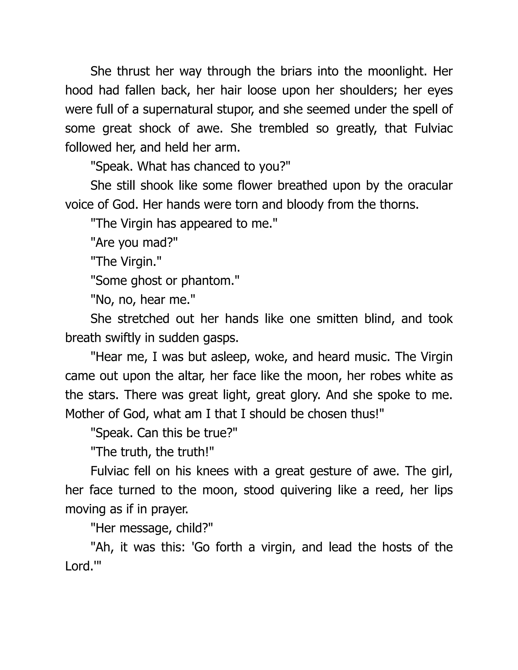 She thrust her way through the briars into the moonlight. Her hood had fallen back, her hair loose upon her shoulders; her eyes were full of a supernatural stupor, and she seemed under the spell of some great shock of awe. She trembled so greatly, that Fulviac followed her, and held her arm. Speak. What has chanced to you? She still shook like some flower breathed upon by the oracular voice of God. Her hands were torn and bloody from the thorns. The Virgin has appeared to me. Are you mad? The Virgin. Some ghost or phantom. No, no, hear me. She stretched out her hands like one smitten blind, and took breath swiftly in sudden gasps. Hear me, I was but asleep, woke, and heard music. The Virgin came out upon the altar, her face like the moon, her robes white as the stars. There was great light, great glory. And she spoke to me. Mother of God, what am I that I should be chosen thus! Speak. Can this be true? The truth, the truth! Fulviac fell on his knees with a great gesture of awe. The girl, her face turned to the moon, stood quivering like a reed, her lips moving as if in prayer. Her message, child? Ah, it was this: 'Go forth a virgin, and lead the hosts of the Lord.' 