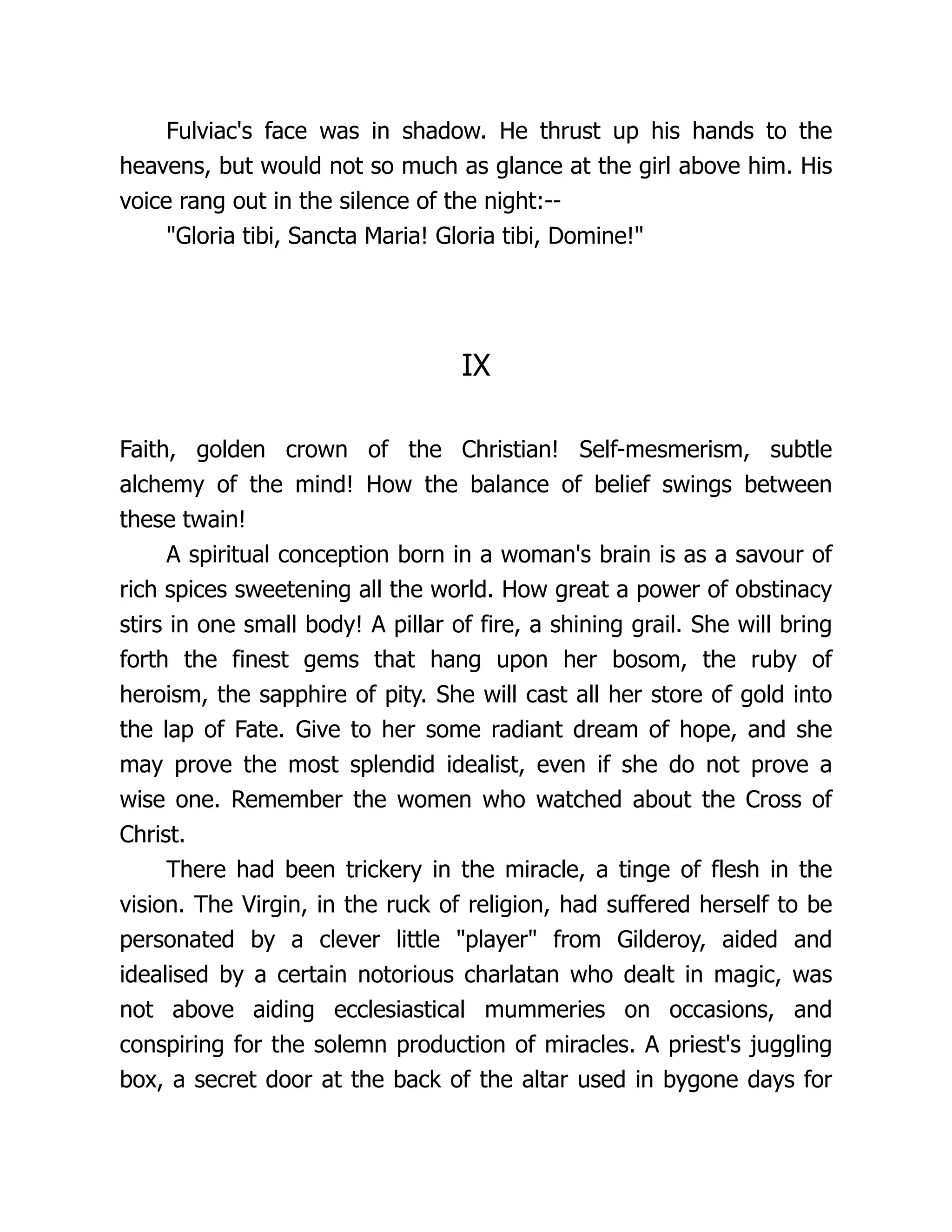 Fulviac's face was in shadow. He thrust up his hands to the heavens, but would not so much as glance at the girl above him. His voice rang out in the silence of the night:-- Gloria tibi, Sancta Maria! Gloria tibi, Domine! IX Faith, golden crown of the Christian! Self-mesmerism, subtle alchemy of the mind! How the balance of belief swings between these twain! A spiritual conception born in a woman's brain is as a savour of rich spices sweetening all the world. How great a power of obstinacy stirs in one small body! A pillar of fire, a shining grail. She will bring forth the finest gems that hang upon her bosom, the ruby of heroism, the sapphire of pity. She will cast all her store of gold into the lap of Fate. Give to her some radiant dream of hope, and she may prove the most splendid idealist, even if she do not prove a wise one. Remember the women who watched about the Cross of Christ. There had been trickery in the miracle, a tinge of flesh in the vision. The Virgin, in the ruck of religion, had suffered herself to be personated by a clever little player from Gilderoy, aided and idealised by a certain notorious charlatan who dealt in magic, was not above aiding ecclesiastical mummeries on occasions, and conspiring for the solemn production of miracles. A priest's juggling box, a secret door at the back of the altar used in bygone days for 