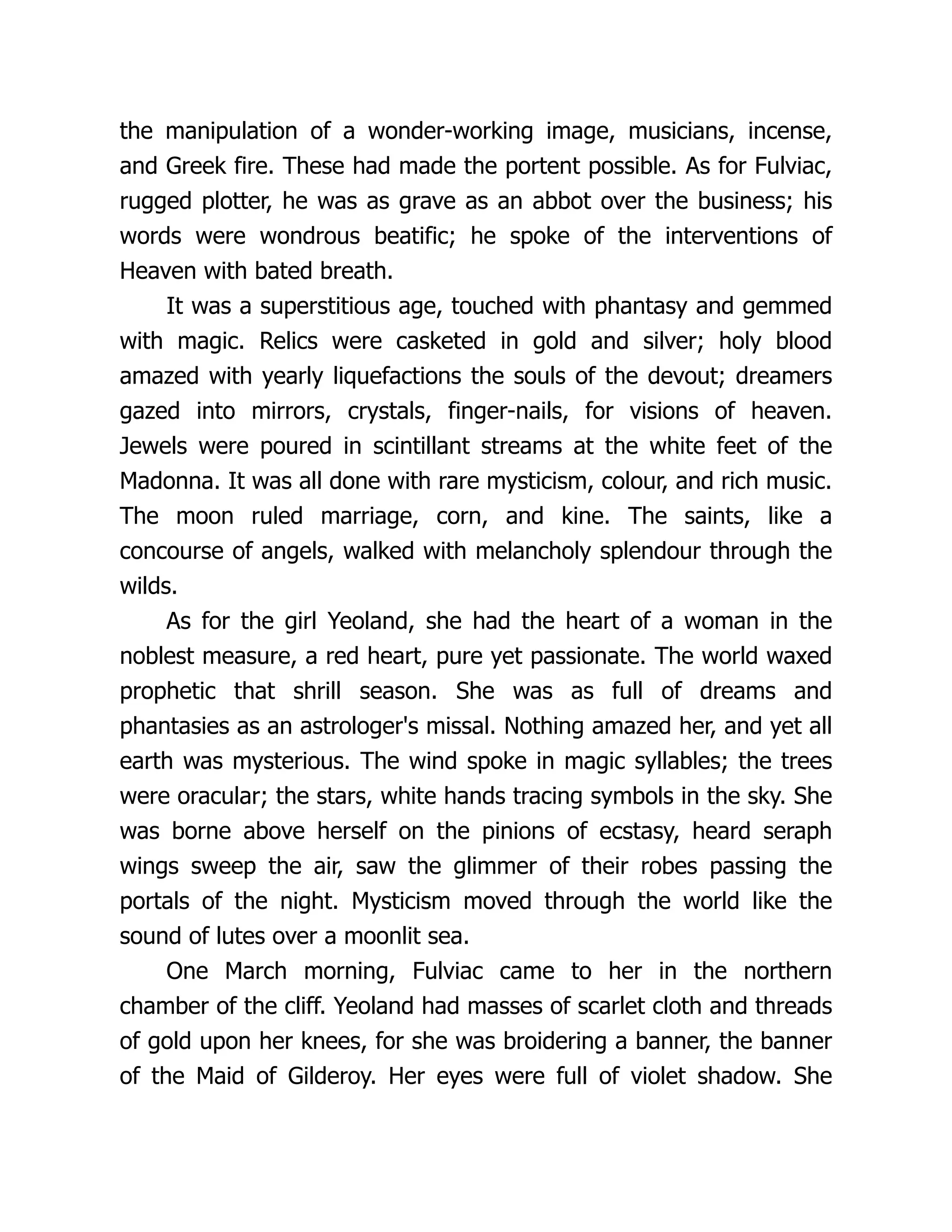 the manipulation of a wonder-working image, musicians, incense, and Greek fire. These had made the portent possible. As for Fulviac, rugged plotter, he was as grave as an abbot over the business; his words were wondrous beatific; he spoke of the interventions of Heaven with bated breath. It was a superstitious age, touched with phantasy and gemmed with magic. Relics were casketed in gold and silver; holy blood amazed with yearly liquefactions the souls of the devout; dreamers gazed into mirrors, crystals, finger-nails, for visions of heaven. Jewels were poured in scintillant streams at the white feet of the Madonna. It was all done with rare mysticism, colour, and rich music. The moon ruled marriage, corn, and kine. The saints, like a concourse of angels, walked with melancholy splendour through the wilds. As for the girl Yeoland, she had the heart of a woman in the noblest measure, a red heart, pure yet passionate. The world waxed prophetic that shrill season. She was as full of dreams and phantasies as an astrologer's missal. Nothing amazed her, and yet all earth was mysterious. The wind spoke in magic syllables; the trees were oracular; the stars, white hands tracing symbols in the sky. She was borne above herself on the pinions of ecstasy, heard seraph wings sweep the air, saw the glimmer of their robes passing the portals of the night. Mysticism moved through the world like the sound of lutes over a moonlit sea. One March morning, Fulviac came to her in the northern chamber of the cliff. Yeoland had masses of scarlet cloth and threads of gold upon her knees, for she was broidering a banner, the banner of the Maid of Gilderoy. Her eyes were full of violet shadow. She 