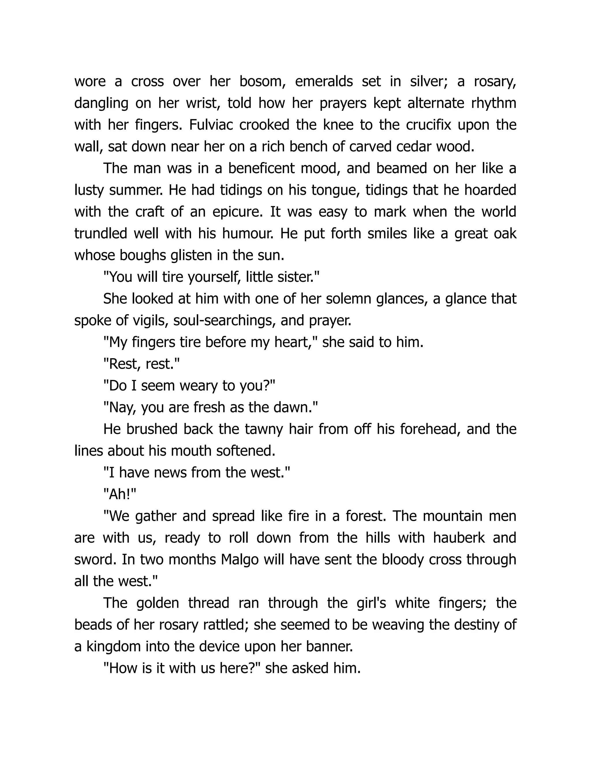 wore a cross over her bosom, emeralds set in silver; a rosary, dangling on her wrist, told how her prayers kept alternate rhythm with her fingers. Fulviac crooked the knee to the crucifix upon the wall, sat down near her on a rich bench of carved cedar wood. The man was in a beneficent mood, and beamed on her like a lusty summer. He had tidings on his tongue, tidings that he hoarded with the craft of an epicure. It was easy to mark when the world trundled well with his humour. He put forth smiles like a great oak whose boughs glisten in the sun. You will tire yourself, little sister. She looked at him with one of her solemn glances, a glance that spoke of vigils, soul-searchings, and prayer. My fingers tire before my heart, she said to him. Rest, rest. Do I seem weary to you? Nay, you are fresh as the dawn. He brushed back the tawny hair from off his forehead, and the lines about his mouth softened. I have news from the west. Ah! We gather and spread like fire in a forest. The mountain men are with us, ready to roll down from the hills with hauberk and sword. In two months Malgo will have sent the bloody cross through all the west. The golden thread ran through the girl's white fingers; the beads of her rosary rattled; she seemed to be weaving the destiny of a kingdom into the device upon her banner. How is it with us here? she asked him. 