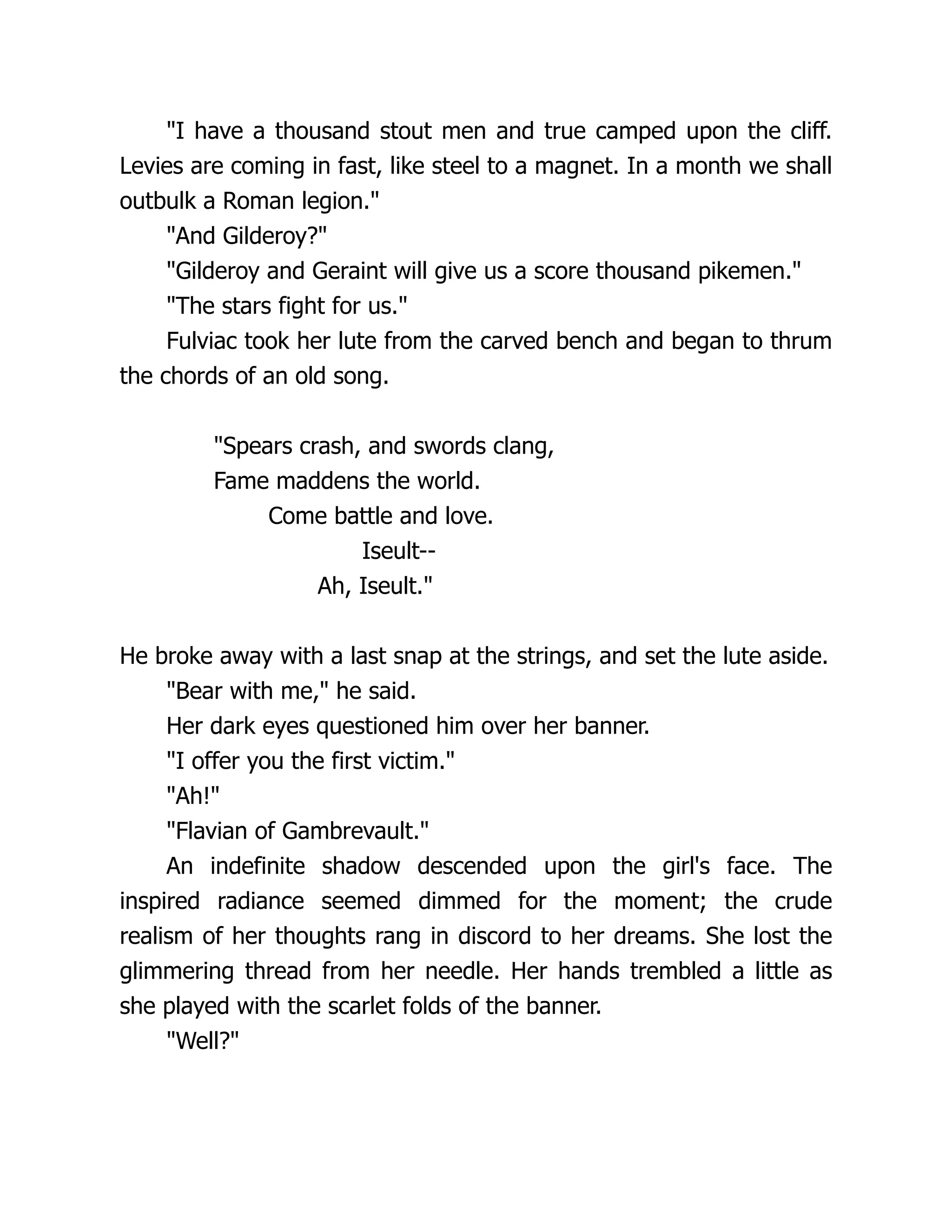 I have a thousand stout men and true camped upon the cliff. Levies are coming in fast, like steel to a magnet. In a month we shall outbulk a Roman legion. And Gilderoy? Gilderoy and Geraint will give us a score thousand pikemen. The stars fight for us. Fulviac took her lute from the carved bench and began to thrum the chords of an old song. Spears crash, and swords clang, Fame maddens the world. Come battle and love. Iseult-- Ah, Iseult. He broke away with a last snap at the strings, and set the lute aside. Bear with me, he said. Her dark eyes questioned him over her banner. I offer you the first victim. Ah! Flavian of Gambrevault. An indefinite shadow descended upon the girl's face. The inspired radiance seemed dimmed for the moment; the crude realism of her thoughts rang in discord to her dreams. She lost the glimmering thread from her needle. Her hands trembled a little as she played with the scarlet folds of the banner. Well? 