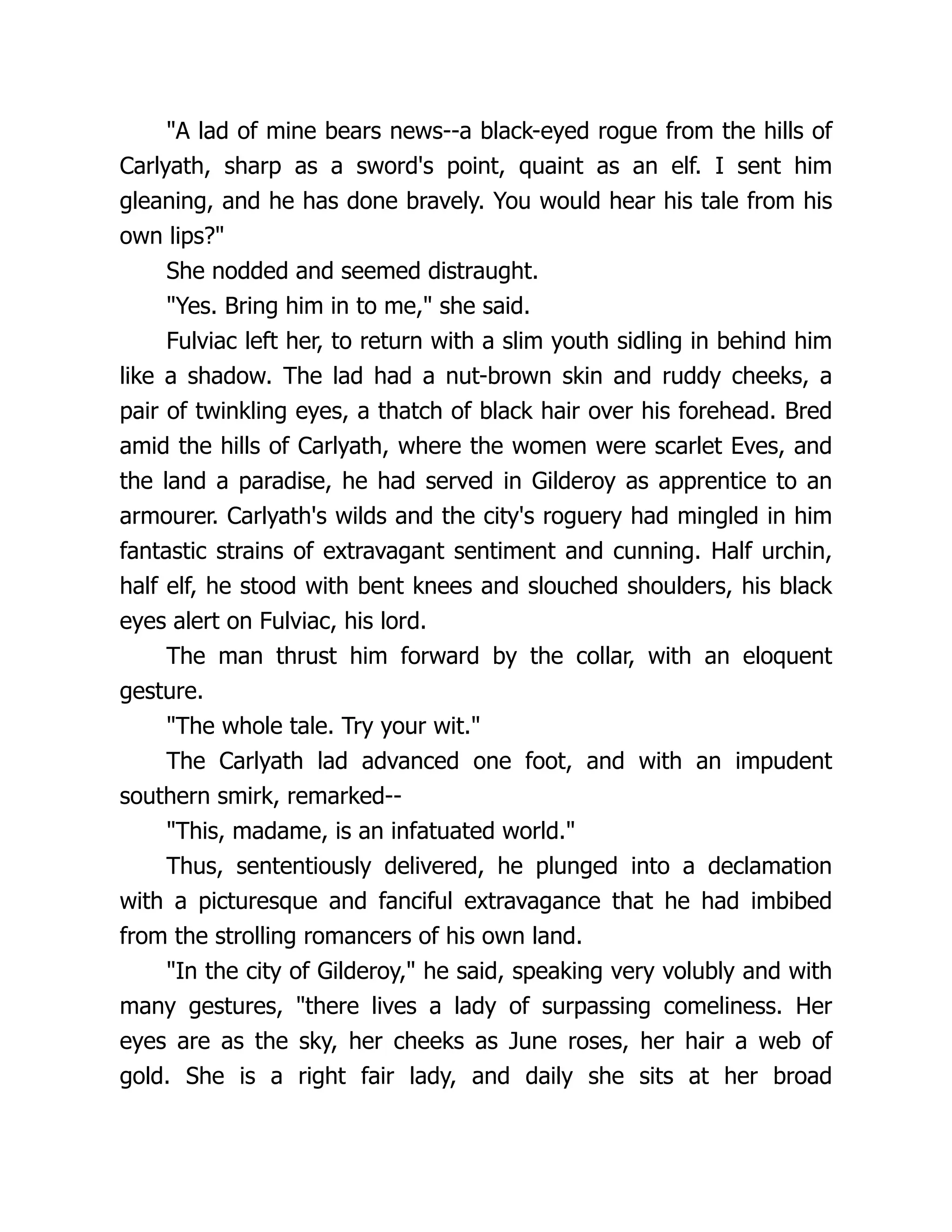 A lad of mine bears news--a black-eyed rogue from the hills of Carlyath, sharp as a sword's point, quaint as an elf. I sent him gleaning, and he has done bravely. You would hear his tale from his own lips? She nodded and seemed distraught. Yes. Bring him in to me, she said. Fulviac left her, to return with a slim youth sidling in behind him like a shadow. The lad had a nut-brown skin and ruddy cheeks, a pair of twinkling eyes, a thatch of black hair over his forehead. Bred amid the hills of Carlyath, where the women were scarlet Eves, and the land a paradise, he had served in Gilderoy as apprentice to an armourer. Carlyath's wilds and the city's roguery had mingled in him fantastic strains of extravagant sentiment and cunning. Half urchin, half elf, he stood with bent knees and slouched shoulders, his black eyes alert on Fulviac, his lord. The man thrust him forward by the collar, with an eloquent gesture. The whole tale. Try your wit. The Carlyath lad advanced one foot, and with an impudent southern smirk, remarked-- This, madame, is an infatuated world. Thus, sententiously delivered, he plunged into a declamation with a picturesque and fanciful extravagance that he had imbibed from the strolling romancers of his own land. In the city of Gilderoy, he said, speaking very volubly and with many gestures, there lives a lady of surpassing comeliness. Her eyes are as the sky, her cheeks as June roses, her hair a web of gold. She is a right fair lady, and daily she sits at her broad 