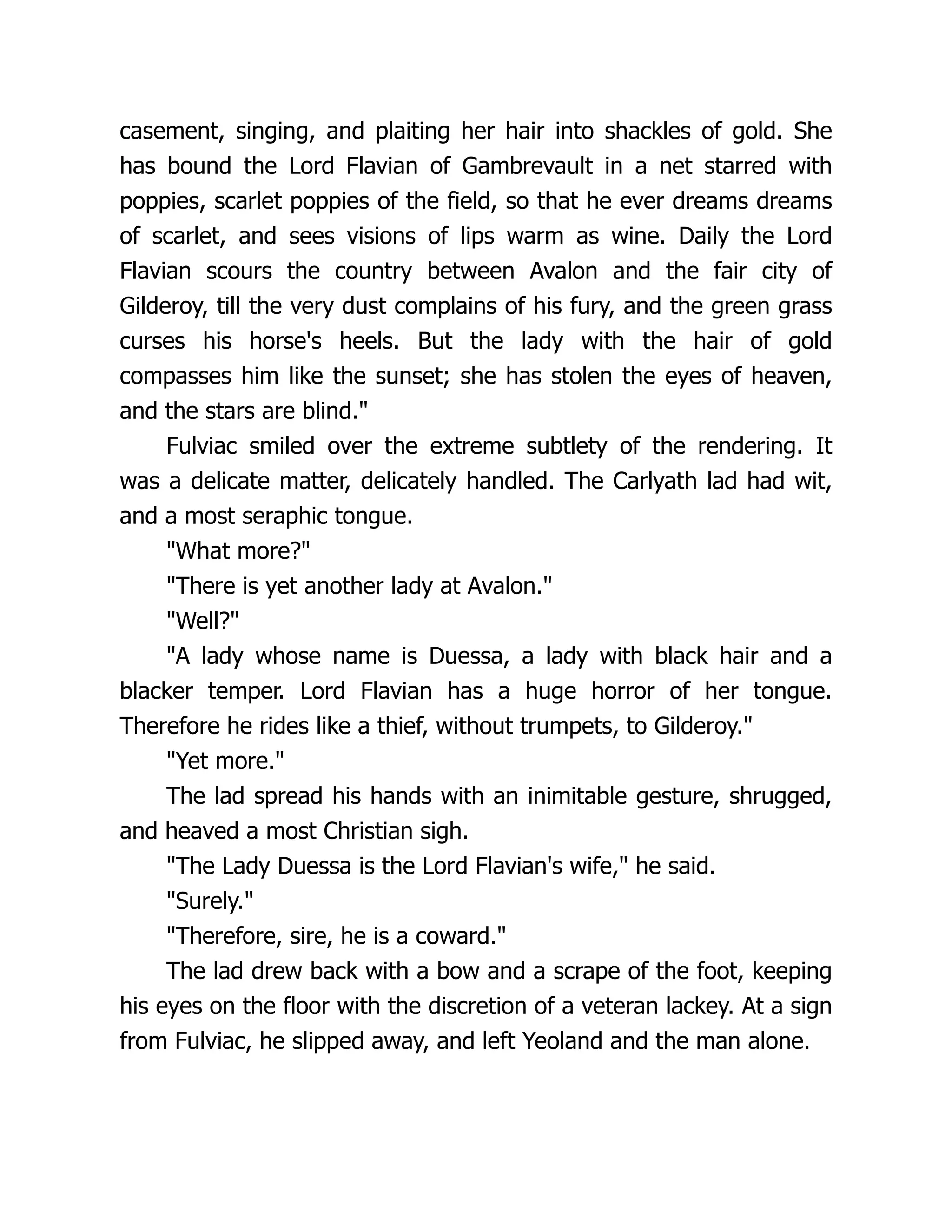 casement, singing, and plaiting her hair into shackles of gold. She has bound the Lord Flavian of Gambrevault in a net starred with poppies, scarlet poppies of the field, so that he ever dreams dreams of scarlet, and sees visions of lips warm as wine. Daily the Lord Flavian scours the country between Avalon and the fair city of Gilderoy, till the very dust complains of his fury, and the green grass curses his horse's heels. But the lady with the hair of gold compasses him like the sunset; she has stolen the eyes of heaven, and the stars are blind. Fulviac smiled over the extreme subtlety of the rendering. It was a delicate matter, delicately handled. The Carlyath lad had wit, and a most seraphic tongue. What more? There is yet another lady at Avalon. Well? A lady whose name is Duessa, a lady with black hair and a blacker temper. Lord Flavian has a huge horror of her tongue. Therefore he rides like a thief, without trumpets, to Gilderoy. Yet more. The lad spread his hands with an inimitable gesture, shrugged, and heaved a most Christian sigh. The Lady Duessa is the Lord Flavian's wife, he said. Surely. Therefore, sire, he is a coward. The lad drew back with a bow and a scrape of the foot, keeping his eyes on the floor with the discretion of a veteran lackey. At a sign from Fulviac, he slipped away, and left Yeoland and the man alone. 