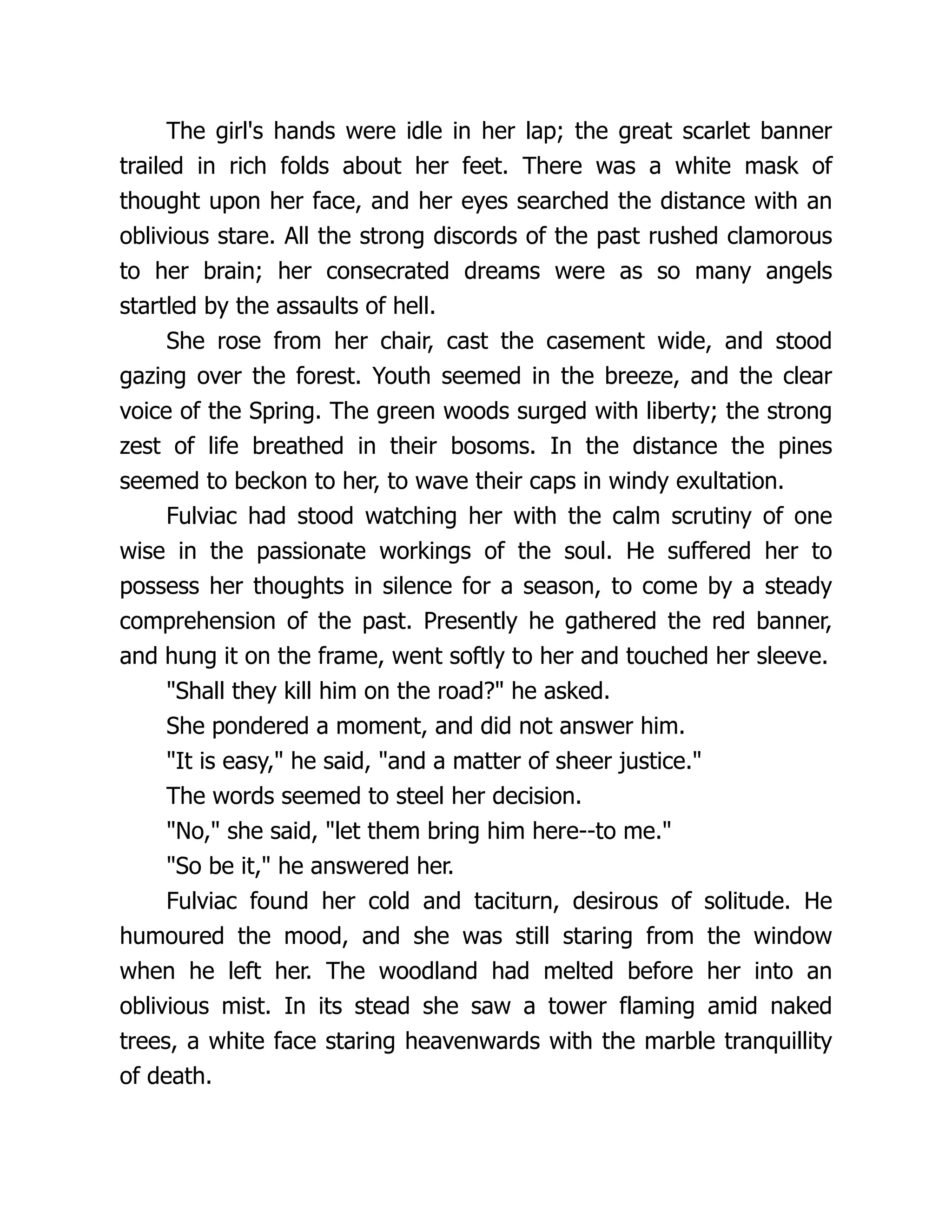 The girl's hands were idle in her lap; the great scarlet banner trailed in rich folds about her feet. There was a white mask of thought upon her face, and her eyes searched the distance with an oblivious stare. All the strong discords of the past rushed clamorous to her brain; her consecrated dreams were as so many angels startled by the assaults of hell. She rose from her chair, cast the casement wide, and stood gazing over the forest. Youth seemed in the breeze, and the clear voice of the Spring. The green woods surged with liberty; the strong zest of life breathed in their bosoms. In the distance the pines seemed to beckon to her, to wave their caps in windy exultation. Fulviac had stood watching her with the calm scrutiny of one wise in the passionate workings of the soul. He suffered her to possess her thoughts in silence for a season, to come by a steady comprehension of the past. Presently he gathered the red banner, and hung it on the frame, went softly to her and touched her sleeve. Shall they kill him on the road? he asked. She pondered a moment, and did not answer him. It is easy, he said, and a matter of sheer justice. The words seemed to steel her decision. No, she said, let them bring him here--to me. So be it, he answered her. Fulviac found her cold and taciturn, desirous of solitude. He humoured the mood, and she was still staring from the window when he left her. The woodland had melted before her into an oblivious mist. In its stead she saw a tower flaming amid naked trees, a white face staring heavenwards with the marble tranquillity of death. 